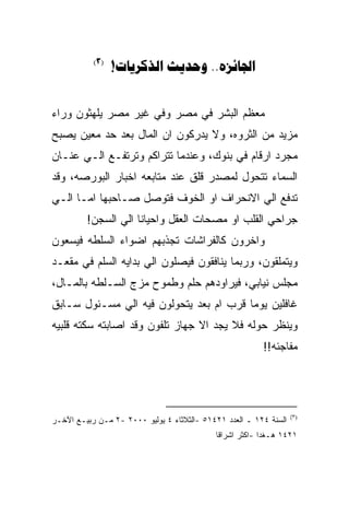 ‫)3(‬
                 ‫‪!  ..‬‬


‫ﻤﻌﻅﻡ ﺍﻟﺒﺸﺭ ﻓﻲ ﻤﺼﺭ ﻭﻓﻲ ﻏﻴﺭ ﻤﺼﺭ ﻴﻠﻬﺜﻭﻥ ﻭﺭﺍﺀ‬
‫ﻤﺯﻴﺩ ﻤﻥ ﺍﻟﺜﺭﻭﻩ، ﻭﻻ ﻴﺩﺭﻜﻭﻥ ﺍﻥ ﺍﻟﻤﺎل ﺒﻌﺩ ﺤﺩ ﻤﻌﻴﻥ ﻴﺼﺒﺢ‬
‫ﻤﺠﺭﺩ ﺍﺭﻗﺎﻡ ﻓﻲ ﺒﻨﻭﻙ، ﻭﻋﻨﺩﻤﺎ ﺘﺘﺭﺍﻜﻡ ﻭﺘﺭﺘﻔـﻊ ﺍﻟـﻲ ﻋﻨـﺎﻥ‬
‫ﺍﻟﺴﻤﺎﺀ ﺘﺘﺤﻭل ﻟﻤﺼﺩﺭ ﻗﻠﻕ ﻋﻨﺩ ﻤﺘﺎﺒﻌﻪ ﺍﺨﺒﺎﺭ ﺍﻟﺒﻭﺭﺼﻪ، ﻭﻗﺩ‬
‫ﺘﺩﻓﻊ ﺍﻟﻲ ﺍﻻﻨﺤﺭﺍﻑ ﺍﻭ ﺍﻟﺨﻭﻑ ﻓﺘﻭﺼل ﺼـﺎﺤﺒﻬﺎ ﺍﻤـﺎ ﺍﻟـﻲ‬
         ‫ﺠﺭﺍﺤﻲ ﺍﻟﻘﻠﺏ ﺍﻭ ﻤﺼﺤﺎﺕ ﺍﻟﻌﻘل ﻭﺍﺤﻴﺎﻨﺎ ﺍﻟﻲ ﺍﻟﺴﺠﻥ!‬
‫ﻭﺍﺨﺭﻭﻥ ﻜﺎﻟﻔﺭﺍﺸﺎﺕ ﺘﺠﺫﺒﻬﻡ ﺍﻀﻭﺍﺀ ﺍﻟﺴﻠﻁﻪ ﻓﻴﺴﻌﻭﻥ‬
‫ﻭﻴﺘﻤﻠﻘﻭﻥ، ﻭﺭﺒﻤﺎ ﻴﻨﺎﻓﻘﻭﻥ ﻓﻴﺼﻠﻭﻥ ﺍﻟﻲ ﺒﺩﺍﻴﻪ ﺍﻟﺴﻠﻡ ﻓﻲ ﻤﻘﻌـﺩ‬
‫ﻤﺠﻠﺱ ﻨﻴﺎﺒﻲ، ﻓﻴﺭﺍﻭﺩﻫﻡ ﺤﻠﻡ ﻭﻁﻤﻭﺡ ﻤﺯﺝ ﺍﻟﺴـﻠﻁﻪ ﺒﺎﻟﻤـﺎل،‬
‫ﻏﺎﻓﻠﻴﻥ ﻴﻭﻤﺎ ﻗﺭﺏ ﺍﻡ ﺒﻌﺩ ﻴﺘﺤﻭﻟﻭﻥ ﻓﻴﻪ ﺍﻟﻲ ﻤﺴـﺌﻭل ﺴـﺎﺒﻕ‬
‫ﻭﻴﻨﻅﺭ ﺤﻭﻟﻪ ﻓﻼ ﻴﺠﺩ ﺍﻻ ﺠﻬﺎﺯ ﺘﻠﻔﻭﻥ ﻭﻗﺩ ﺍﺼﺎﺒﺘﻪ ﺴﻜﺘﻪ ﻗﻠﺒﻴﻪ‬
                                                         ‫ﻤﻔﺎﺠﺌﻪ!!‬




                                                                   ‫)٣(‬
‫ﺍﻟﺴﻨﺔ ٤٢١ ـ ﺍﻟﻌﺩﺩ ١٢٤١٥ -ﺍﻟﺜﻼﺜﺎﺀ ٤ ﻴﻭﻟﻴﻭ ٠٠٠٢ -٢ ﻤـﻥ ﺭﺒﻴـﻊ ﺍﻵﺨـﺭ‬
                                            ‫١٢٤١ ﻫـﻐﺩﺍ -ﺍﻜﺜﺭ ﺍﺸﺭﺍﻗﺎ‬
 