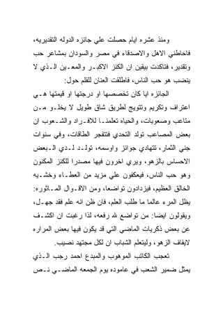 ‫ﻭﻤﻨﺫ ﻋﺸﺭﻩ ﺍﻴﺎﻡ ﺤﺼﻠﺕ ﻋﻠﻲ ﺠﺎﺌﺯﻩ ﺍﻟﺩﻭﻟﻪ ﺍﻟﺘﻘﺩﻴﺭﻴﻪ،‬
‫ﻓﺎﺤﺎﻁﻨﻲ ﺍﻻﻫل ﻭﺍﻻﺼﺩﻗﺎﺀ ﻓﻲ ﻤﺼﺭ ﻭﺍﻟﺴﻭﺩﺍﻥ ﺒﻤﺸﺎﻋﺭ ﺤﺏ‬
‫ﻭﺘﻘﺩﻴﺭ، ﻓﺘﺎﻜﺩﺕ ﺒﻴﻘﻴﻥ ﺍﻥ ﺍﻟﻜﻨﺯ ﺍﻻﻜﺒـﺭ ﻭﺍﻟﻤﻌـﻴﻥ ﺍﻟـﺫﻱ ﻻ‬
          ‫ﻴﻨﻀﺏ ﻫﻭ ﺤﺏ ﺍﻟﻨﺎﺱ، ﻓﺎﻁﻠﻘﺕ ﺍﻟﻌﻨﺎﻥ ﻟﻠﻘﻠﻡ ﺤﻭل:‬
‫ﺍﻟﺠﺎﺌﺯﻩ ﺍﻴﺎ ﻜﺎﻥ ﺘﺨﺼﺼﻬﺎ ﺍﻭ ﺩﺭﺠﺘﻬﺎ ﺍﻭ ﻗﻴﻤﺘﻬﺎ ﻫـﻲ‬
‫ﺍﻋﺘﺭﺍﻑ ﻭﺘﻜﺭﻴﻡ ﻭﺘﺘﻭﻴﺞ ﻟﻁﺭﻴﻕ ﺸﺎﻕ ﻁﻭﻴل ﻻ ﻴﺨﻠـﻭ ﻤـﻥ‬
‫ﻤﺘﺎﻋﺏ ﻭﺼﻌﻭﺒﺎﺕ، ﻭﺍﻟﺤﻴﺎﻩ ﺘﻌﻠﻤﻨـﺎ ﻟﻼﻓـﺭﺍﺩ ﻭﺍﻟﺸـﻌﻭﺏ ﺍﻥ‬
‫ﺒﻌﺽ ﺍﻟﻤﺼﺎﻋﺏ ﺘﻭﻟﺩ ﺍﻟﺘﺤﺩﻱ ﻓﺘﺘﻔﺠﺭ ﺍﻟﻁﺎﻗﺎﺕ، ﻭﻓﻲ ﺴﻨﻭﺍﺕ‬
‫ﺠﻨﻲ ﺍﻟﺜﻤﺎﺭ، ﺘﺘﻬﺎﺩﻱ ﺠﻭﺍﺌﺯ ﻭﺍﻭﺴﻤﻪ، ﺘﻭﻟـﺩ ﻟـﺩﻱ ﺍﻟـﺒﻌﺽ‬
‫ﺍﻻﺤﺴﺎﺱ ﺒﺎﻟﺯﻫﻭ، ﻭﻴﺭﻱ ﺍﺨﺭﻭﻥ ﻓﻴﻬﺎ ﻤﺼﺩﺭﺍ ﻟﻠﻜﻨﺯ ﺍﻟﻤﻜﻨﻭﻥ‬
‫ﻭﻫﻭ ﺤﺏ ﺍﻟﻨﺎﺱ، ﻓﻴﻌﻜﻔﻭﻥ ﻋﻠﻲ ﻤﺯﻴﺩ ﻤﻥ ﺍﻟﻌﻁـﺎﺀ ﻭﺨﺸـﻴﻪ‬
‫ﺍﻟﺨﺎﻟﻕ ﺍﻟﻌﻅﻴﻡ، ﻓﻴﺯﺩﺍﺩﻭﻥ ﺘﻭﺍﻀﻌﺎ، ﻭﻤﻥ ﺍﻻﻗـﻭﺍل ﺍﻟﻤـﺎﺜﻭﺭﻩ:‬
‫ﻴﻅل ﺍﻟﻤﺭﺀ ﻋﺎﻟﻤﺎ ﻤﺎ ﻁﻠﺏ ﺍﻟﻌﻠﻡ، ﻓﺎﻥ ﻅﻥ ﺍﻨﻪ ﻋﻠﻡ ﻓﻘﺩ ﺠﻬـل،‬
‫ﻭﻴﻘﻭﻟﻭﻥ ﺍﻴﻀﺎ: ﻤﻥ ﺘﻭﺍﻀﻊ ﷲ ﺭﻓﻌﻪ، ﻟﺫﺍ ﺭﻏﺒﺕ ﺍﻥ ﺍﻜﺸـﻑ‬
‫ﻋﻥ ﺒﻌﺽ ﺫﻜﺭﻴﺎﺕ ﺍﻟﻤﺎﻀﻲ ﺍﻟﺘﻲ ﻗﺩ ﻴﻜﻭﻥ ﻓﻴﻬﺎ ﺒﻌﺽ ﺍﻟﻤﺭﺍﺭﻩ‬
       ‫ﻻﻴﻘﺎﻑ ﺍﻟﺯﻫﻭ، ﻭﻟﻴﺘﻌﻠﻡ ﺍﻟﺸﺒﺎﺏ ﺍﻥ ﻟﻜل ﻤﺠﺘﻬﺩ ﻨﺼﻴﺏ.‬
‫ﺘﻌﺠﺏ ﺍﻟﻜﺎﺘﺏ ﺍﻟﻤﻭﻫﻭﺏ ﻭﺍﻟﻤﺒﺩﻉ ﺍﺤﻤﺩ ﺭﺠﺏ ﺍﻟـﺫﻱ‬
‫ﻴﻤﺜل ﻀﻤﻴﺭ ﺍﻟﺸﻌﺏ ﻓﻲ ﻋﺎﻤﻭﺩﻩ ﻴﻭﻡ ﺍﻟﺠﻤﻌﻪ ﺍﻟﻤﺎﻀـﻲ ﻨـﺹ‬
 