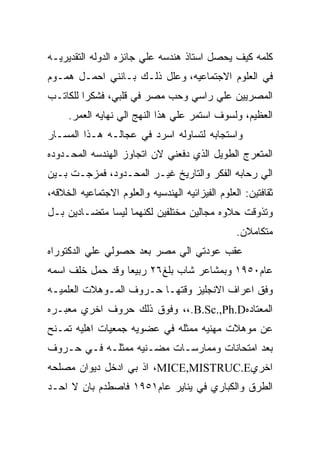 ‫ﻜﻠﻤﻪ ﻜﻴﻑ ﻴﺤﺼل ﺍﺴﺘﺎﺫ ﻫﻨﺩﺴﻪ ﻋﻠﻲ ﺠﺎﺌﺯﻩ ﺍﻟﺩﻭﻟﻪ ﺍﻟﺘﻘﺩﻴﺭﻴـﻪ‬
‫ﻓﻲ ﺍﻟﻌﻠﻭﻡ ﺍﻻﺠﺘﻤﺎﻋﻴﻪ، ﻭﻋﻠل ﺫﻟـﻙ ﺒـﺎﻨﻨﻲ ﺍﺤﻤـل ﻫﻤـﻭﻡ‬
‫ﺍﻟﻤﺼﺭﻴﻴﻥ ﻋﻠﻲ ﺭﺍﺴﻲ ﻭﺤﺏ ﻤﺼﺭ ﻓﻲ ﻗﻠﺒﻲ، ﻓﺸﻜﺭﺍ ﻟﻠﻜﺎﺘـﺏ‬
     ‫ﺍﻟﻌﻅﻴﻡ، ﻭﻟﺴﻭﻑ ﺍﺴﺘﻤﺭ ﻋﻠﻲ ﻫﺫﺍ ﺍﻟﻨﻬﺞ ﺍﻟﻲ ﻨﻬﺎﻴﻪ ﺍﻟﻌﻤﺭ.‬
‫ﻭﺍﺴﺘﺠﺎﺒﻪ ﻟﺘﺴﺎﻭﻟﻪ ﺍﺴﺭﺩ ﻓﻲ ﻋﺠﺎﻟـﻪ ﻫـﺫﺍ ﺍﻟﻤﺴـﺎﺭ‬
‫ﺍﻟﻤﺘﻌﺭﺝ ﺍﻟﻁﻭﻴل ﺍﻟﺫﻱ ﺩﻓﻌﻨﻲ ﻻﻥ ﺍﺘﺠﺎﻭﺯ ﺍﻟﻬﻨﺩﺴﻪ ﺍﻟﻤﺤـﺩﻭﺩﻩ‬
‫ﺍﻟﻲ ﺭﺤﺎﺒﻪ ﺍﻟﻔﻜﺭ ﻭﺍﻟﺘﺎﺭﻴﺦ ﻏﻴـﺭ ﺍﻟﻤﺤـﺩﻭﺩ، ﻓﻤﺯﺠـﺕ ﺒـﻴﻥ‬
‫ﺜﻘﺎﻓﺘﻴﻥ: ﺍﻟﻌﻠﻭﻡ ﺍﻟﻔﻴﺯﺍﺌﻴﻪ ﺍﻟﻬﻨﺩﺴﻴﻪ ﻭﺍﻟﻌﻠﻭﻡ ﺍﻻﺠﺘﻤﺎﻋﻴﻪ ﺍﻟﺨﻼﻗﻪ،‬
‫ﻭﺘﺫﻭﻗﺕ ﺤﻼﻭﻩ ﻤﺠﺎﻟﻴﻥ ﻤﺨﺘﻠﻔﻴﻥ ﻟﻜﻨﻬﻤﺎ ﻟﻴﺴﺎ ﻤﺘﻀـﺎﺩﻴﻥ ﺒـل‬
                                                  ‫ﻤﺘﻜﺎﻤﻼﻥ.‬
‫ﻋﻘﺏ ﻋﻭﺩﺘﻲ ﺍﻟﻲ ﻤﺼﺭ ﺒﻌﺩ ﺤﺼﻭﻟﻲ ﻋﻠﻲ ﺍﻟﺩﻜﺘﻭﺭﺍﻩ‬
‫ﻋﺎﻡ٠٥٩١ ﻭﺒﻤﺸﺎﻋﺭ ﺸﺎﺏ ﺒﻠﻎ٦٢ ﺭﺒﻴﻌﺎ ﻭﻗﺩ ﺤﻤل ﺨﻠﻑ ﺍﺴﻤﻪ‬
‫ﻭﻓﻕ ﺍﻋﺭﺍﻑ ﺍﻻﻨﺠﻠﻴﺯ ﻭﻗﺘﻬـﺎ ﺤـﺭﻭﻑ ﺍﻟﻤـﻭﻫﻼﺕ ﺍﻟﻌﻠﻤﻴـﻪ‬
‫ﺍﻟﻤﻌﺘﺎﺩﻩ‪ ،،.B.Sc.,Ph.D‬ﻭﻓﻭﻕ ﺫﻟﻙ ﺤﺭﻭﻑ ﺍﺨﺭﻱ ﻤﻌﺒـﺭﻩ‬
‫ﻋﻥ ﻤﻭﻫﻼﺕ ﻤﻬﻨﻴﻪ ﻤﻤﺜﻠﻪ ﻓﻲ ﻋﻀﻭﻴﻪ ﺠﻤﻌﻴﺎﺕ ﺍﻫﻠﻴﻪ ﺘﻤـﻨﺢ‬
‫ﺒﻌﺩ ﺍﻤﺘﺤﺎﻨﺎﺕ ﻭﻤﻤﺎﺭﺴـﺎﺕ ﻤﻀـﻨﻴﻪ ﻤﻤﺜﻠـﻪ ﻓـﻲ ﺤـﺭﻭﻑ‬
‫ﺍﺨﺭﻱ‪ ،MICE,MISTRUC.E‬ﺍﺫ ﺒﻲ ﺍﺩﺨل ﺩﻴﻭﺍﻥ ﻤﺼﻠﺤﻪ‬
‫ﺍﻟﻁﺭﻕ ﻭﺍﻟﻜﺒﺎﺭﻱ ﻓﻲ ﻴﻨﺎﻴﺭ ﻋﺎﻡ١٥٩١ ﻓﺎﺼﻁﺩﻡ ﺒﺎﻥ ﻻ ﺍﺤـﺩ‬
 