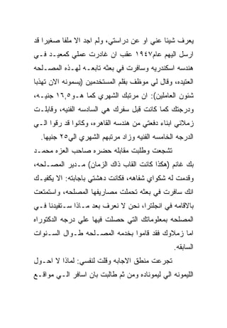 ‫ﻴﻌﺭﻑ ﺸﻴﺌﺎ ﻋﻨﻲ ﺍﻭ ﻋﻥ ﺩﺭﺍﺴﺘﻲ، ﻭﻟﻡ ﺍﺠﺩ ﺍﻻ ﻤﻠﻔﺎ ﺼﻐﻴﺭﺍ ﻗﺩ‬
‫ﺍﺭﺴل ﺍﻟﻴﻬﻡ ﻋﺎﻡ٧٤٩١ ﻋﻘﺏ ﺍﻥ ﻏﺎﺩﺭﺕ ﻋﻤﻠﻲ ﻜﻤﻌﻴـﺩ ﻓـﻲ‬
‫ﻫﻨﺩﺴﻪ ﺍﺴﻜﻨﺩﺭﻴﻪ ﻭﺴﺎﻓﺭﺕ ﻓﻲ ﺒﻌﺜﻪ ﺘﺎﺒﻌـﻪ ﻟﻬـﺫﻩ ﺍﻟﻤﺼـﻠﺤﻪ‬
‫ﺍﻟﻌﺘﻴﺩﻩ، ﻭﻗﺎل ﻟﻲ ﻤﻭﻅﻑ ﺒﻘﻠﻡ ﺍﻟﻤﺴﺘﺨﺩﻤﻴﻥ )ﻴﺴﻤﻭﻨﻪ ﺍﻻﻥ ﺘﻬﺫﺒﺎ‬
‫ﺸﺌﻭﻥ ﺍﻟﻌﺎﻤﻠﻴﻥ(: ﺍﻥ ﻤﺭﺘﺒﻙ ﺍﻟﺸﻬﺭﻱ ﻜﻤﺎ ﻫـﻭ٥,٦١ ﺠﻨﻴـﻪ،‬
‫ﻭﺩﺭﺠﺘﻙ ﻜﻤﺎ ﻜﺎﻨﺕ ﻗﺒل ﺴﻔﺭﻙ ﻫﻲ ﺍﻟﺴﺎﺩﺴﻪ ﺍﻟﻔﻨﻴﻪ، ﻭﻗﺎﺒﻠـﺕ‬
‫ﺯﻤﻼﺌﻲ ﺍﺒﻨﺎﺀ ﺩﻓﻌﺘﻲ ﻤﻥ ﻫﻨﺩﺴﻪ ﺍﻟﻘﺎﻫﺭﻩ، ﻭﻜﺎﻨﻭﺍ ﻗﺩ ﺭﻗﻭﺍ ﺍﻟـﻲ‬
  ‫ﺍﻟﺩﺭﺠﻪ ﺍﻟﺨﺎﻤﺴﻪ ﺍﻟﻔﻨﻴﻪ ﻭﺯﺍﺩ ﻤﺭﺘﺒﻬﻡ ﺍﻟﺸﻬﺭﻱ ﺍﻟﻲ٥٢ ﺠﻨﻴﻬﺎ.‬
‫ﺘﺸﺠﻌﺕ ﻭﻁﻠﺒﺕ ﻤﻘﺎﺒﻠﻪ ﺤﻀﺭﻩ ﺼﺎﺤﺏ ﺍﻟﻌﺯﻩ ﻤﺤﻤـﺩ‬
‫ﺒﻙ ﻏﺎﻨﻡ )ﻫﻜﺫﺍ ﻜﺎﻨﺕ ﺍﻟﻘﺎﺏ ﺫﺍﻙ ﺍﻟﺯﻤﺎﻥ( ﻤـﺩﻴﺭ ﺍﻟﻤﺼـﻠﺤﻪ،‬
‫ﻭﻗﺩﻤﺕ ﻟﻪ ﺸﻜﻭﺍﻱ ﺸﻔﺎﻫﻪ، ﻓﻜﺎﻨﺕ ﺩﻫﺸﺘﻲ ﺒﺎﺠﺎﺒﺘﻪ: ﺍﻻ ﻴﻜﻔﻴـﻙ‬
‫ﺍﻨﻙ ﺴﺎﻓﺭﺕ ﻓﻲ ﺒﻌﺜﻪ ﺘﺤﻤﻠﺕ ﻤﺼﺎﺭﻴﻔﻬﺎ ﺍﻟﻤﺼﻠﺤﻪ، ﻭﺍﺴﺘﻤﺘﻌﺕ‬
‫ﺒﺎﻻﻗﺎﻤﻪ ﻓﻲ ﺍﻨﺠﻠﺘﺭﺍ، ﻨﺤﻥ ﻻ ﻨﻌﺭﻑ ﺒﻌﺩ ﻤـﺎﺫﺍ ﺴـﺘﻔﻴﺩﻨﺎ ﻓـﻲ‬
‫ﺍﻟﻤﺼﻠﺤﻪ ﺒﻤﻌﻠﻭﻤﺎﺘﻙ ﺍﻟﺘﻲ ﺤﺼﻠﺕ ﻓﻴﻬﺎ ﻋﻠﻲ ﺩﺭﺠﻪ ﺍﻟﺩﻜﺘﻭﺭﺍﻩ‬
‫ﺍﻤﺎ ﺯﻤﻼﻭﻙ ﻓﻘﺩ ﻗﺎﻤﻭﺍ ﺒﺨﺩﻤﻪ ﺍﻟﻤﺼـﻠﺤﻪ ﻁـﻭﺍل ﺍﻟﺴـﻨﻭﺍﺕ‬
                                                 ‫ﺍﻟﺴﺎﺒﻘﻪ.‬
‫ﺘﺠﺭﻋﺕ ﻤﻨﻁﻕ ﺍﻻﺠﺎﺒﻪ ﻭﻗﻠﺕ ﻟﻨﻔﺴﻲ: ﻟﻤﺎﺫﺍ ﻻ ﺍﺤـﻭل‬
‫ﺍﻟﻠﻴﻤﻭﻨﻪ ﺍﻟﻲ ﻟﻴﻤﻭﻨﺎﺩﻩ ﻭﻤﻥ ﺜﻡ ﻁﺎﻟﺒﺕ ﺒﺎﻥ ﺍﺴﺎﻓﺭ ﺍﻟـﻲ ﻤﻭﺍﻗـﻊ‬
 