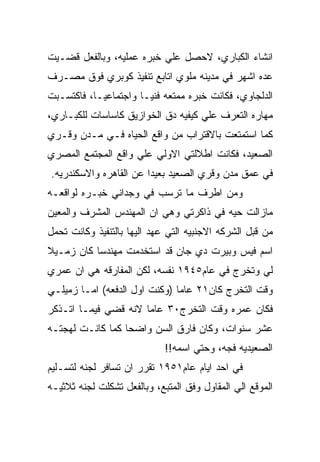 ‫ﺍﻨﺸﺎﺀ ﺍﻟﻜﺒﺎﺭﻱ، ﻻﺤﺼل ﻋﻠﻲ ﺨﺒﺭﻩ ﻋﻤﻠﻴﻪ، ﻭﺒﺎﻟﻔﻌل ﻗﻀـﻴﺕ‬
‫ﻋﺩﻩ ﺍﺸﻬﺭ ﻓﻲ ﻤﺩﻴﻨﻪ ﻤﻠﻭﻱ ﺍﺘﺎﺒﻊ ﺘﻨﻔﻴﺫ ﻜﻭﺒﺭﻱ ﻓﻭﻕ ﻤﺼـﺭﻑ‬
‫ﺍﻟﺩﻟﺠﺎﻭﻱ، ﻓﻜﺎﻨﺕ ﺨﺒﺭﻩ ﻤﻤﺘﻌﻪ ﻓﻨﻴـﺎ ﻭﺍﺠﺘﻤﺎﻋﻴـﺎ، ﻓﺎﻜﺘﺴـﺒﺕ‬
‫ﻤﻬﺎﺭﻩ ﺍﻟﺘﻌﺭﻑ ﻋﻠﻲ ﻜﻴﻔﻴﻪ ﺩﻕ ﺍﻟﺨﻭﺍﺯﻴﻕ ﻜﺎﺴﺎﺴﺎﺕ ﻟﻠﻜﺒـﺎﺭﻱ،‬
‫ﻜﻤﺎ ﺍﺴﺘﻤﺘﻌﺕ ﺒﺎﻻﻗﺘﺭﺍﺏ ﻤﻥ ﻭﺍﻗﻊ ﺍﻟﺤﻴﺎﻩ ﻓـﻲ ﻤـﺩﻥ ﻭﻗـﺭﻱ‬
‫ﺍﻟﺼﻌﻴﺩ، ﻓﻜﺎﻨﺕ ﺍﻁﻼﻟﺘﻲ ﺍﻻﻭﻟﻲ ﻋﻠﻲ ﻭﺍﻗﻊ ﺍﻟﻤﺠﺘﻤﻊ ﺍﻟﻤﺼﺭﻱ‬
‫ﻓﻲ ﻋﻤﻕ ﻤﺩﻥ ﻭﻗﺭﻱ ﺍﻟﺼﻌﻴﺩ ﺒﻌﻴﺩﺍ ﻋﻥ ﺍﻟﻘﺎﻫﺭﻩ ﻭﺍﻻﺴﻜﻨﺩﺭﻴﻪ.‬
‫ﻭﻤﻥ ﺍﻁﺭﻑ ﻤﺎ ﺘﺭﺴﺏ ﻓﻲ ﻭﺠﺩﺍﻨﻲ ﺨﺒـﺭﻩ ﻟﻭﺍﻗﻌـﻪ‬
‫ﻤﺎﺯﺍﻟﺕ ﺤﻴﻪ ﻓﻲ ﺫﺍﻜﺭﺘﻲ ﻭﻫﻲ ﺍﻥ ﺍﻟﻤﻬﻨﺩﺱ ﺍﻟﻤﺸﺭﻑ ﻭﺍﻟﻤﻌﻴﻥ‬
‫ﻤﻥ ﻗﺒل ﺍﻟﺸﺭﻜﻪ ﺍﻻﺠﻨﺒﻴﻪ ﺍﻟﺘﻲ ﻋﻬﺩ ﺍﻟﻴﻬﺎ ﺒﺎﻟﺘﻨﻔﻴﺫ ﻭﻜﺎﻨﺕ ﺘﺤﻤل‬
‫ﺍﺴﻡ ﻓﻴﺱ ﻭﺒﻴﺭﺕ ﺩﻱ ﺠﺎﻥ ﻗﺩ ﺍﺴﺘﺨﺩﻤﺕ ﻤﻬﻨﺩﺴﺎ ﻜﺎﻥ ﺯﻤـﻴﻼ‬
‫ﻟﻲ ﻭﺘﺨﺭﺝ ﻓﻲ ﻋﺎﻡ٥٤٩١ ﻨﻔﺴﻪ، ﻟﻜﻥ ﺍﻟﻤﻔﺎﺭﻗﻪ ﻫﻲ ﺍﻥ ﻋﻤﺭﻱ‬
‫ﻭﻗﺕ ﺍﻟﺘﺨﺭﺝ ﻜﺎﻥ١٢ ﻋﺎﻤﺎ )ﻭﻜﻨﺕ ﺍﻭل ﺍﻟﺩﻓﻌﻪ( ﺍﻤـﺎ ﺯﻤﻴﻠـﻲ‬
‫ﻓﻜﺎﻥ ﻋﻤﺭﻩ ﻭﻗﺕ ﺍﻟﺘﺨﺭﺝ٠٣ ﻋﺎﻤﺎ ﻻﻨﻪ ﻗﻀﻲ ﻓﻴﻤـﺎ ﺍﺘـﺫﻜﺭ‬
‫ﻋﺸﺭ ﺴﻨﻭﺍﺕ، ﻭﻜﺎﻥ ﻓﺎﺭﻕ ﺍﻟﺴﻥ ﻭﺍﻀﺤﺎ ﻜﻤﺎ ﻜﺎﻨـﺕ ﻟﻬﺠﺘـﻪ‬
                             ‫ﺍﻟﺼﻌﻴﺩﻴﻪ ﻓﺠﻪ، ﻭﺤﺘﻲ ﺍﺴﻤﻪ!!‬
‫ﻓﻲ ﺍﺤﺩ ﺍﻴﺎﻡ ﻋﺎﻡ١٥٩١ ﺘﻘﺭﺭ ﺍﻥ ﺘﺴﺎﻓﺭ ﻟﺠﻨﻪ ﻟﺘﺴـﻠﻴﻡ‬
‫ﺍﻟﻤﻭﻗﻊ ﺍﻟﻲ ﺍﻟﻤﻘﺎﻭل ﻭﻓﻕ ﺍﻟﻤﺘﺒﻊ، ﻭﺒﺎﻟﻔﻌل ﺘﺸﻜﻠﺕ ﻟﺠﻨﻪ ﺜﻼﺜﻴـﻪ‬
 