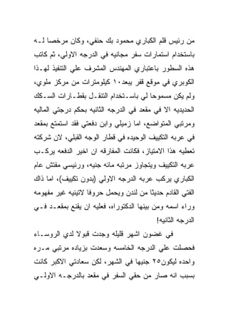 ‫ﻤﻥ ﺭﺌﻴﺱ ﻗﻠﻡ ﺍﻟﻜﺒﺎﺭﻱ ﻤﺤﻤﻭﺩ ﺒﻙ ﺤﻨﻔﻲ، ﻭﻜﺎﻥ ﻤﺭﺨﺼﺎ ﻟـﻪ‬
‫ﺒﺎﺴﺘﺨﺩﺍﻡ ﺍﺴﺘﻤﺎﺭﺍﺕ ﺴﻔﺭ ﻤﺠﺎﻨﻴﻪ ﻓﻲ ﺍﻟﺩﺭﺠﻪ ﺍﻻﻭﻟﻲ، ﺜﻡ ﻜﺎﺘﺏ‬
‫ﻫﺫﻩ ﺍﻟﺴﻁﻭﺭ ﺒﺎﻋﺘﺒﺎﺭﻱ ﺍﻟﻤﻬﻨﺩﺱ ﺍﻟﻤﺸﺭﻑ ﻋﻠﻲ ﺍﻟﺘﻨﻔﻴﺫ ﻟﻬـﺫﺍ‬
‫ﺍﻟﻜﻭﺒﺭﻱ ﻓﻲ ﻤﻭﻗﻊ ﻗﻔﺭ ﻴﺒﻌﺩ٠١ ﻜﻴﻠﻭﻤﺘﺭﺍﺕ ﻤﻥ ﻤﺭﻜﺯ ﻤﻠﻭﻱ،‬
‫ﻭﻟﻡ ﻴﻜﻥ ﻤﺴﻤﻭﺤﺎ ﻟﻲ ﺒﺎﺴـﺘﺨﺩﺍﻡ ﺍﻟﺘﻨﻘـل ﺒﻘﻁـﺎﺭﺍﺕ ﺍﻟﺴـﻜﻙ‬
‫ﺍﻟﺤﺩﻴﺩﻴﻪ ﺍﻻ ﻓﻲ ﻤﻘﻌﺩ ﻓﻲ ﺍﻟﺩﺭﺠﻪ ﺍﻟﺜﺎﻨﻴﻪ ﺒﺤﻜﻡ ﺩﺭﺠﺘﻲ ﺍﻟﻤﺎﻟﻴﻪ‬
‫ﻭﻤﺭﺘﺒﻲ ﺍﻟﻤﺘﻭﺍﻀﻊ، ﺍﻤﺎ ﺯﻤﻴﻠﻲ ﻭﺍﺒﻥ ﺩﻓﻌﺘﻲ ﻓﻘﺩ ﺍﺴﺘﻤﺘﻊ ﺒﻤﻘﻌﺩ‬
‫ﻓﻲ ﻋﺭﺒﻪ ﺍﻟﺘﻜﻴﻴﻑ ﺍﻟﻭﺤﻴﺩﻩ ﻓﻲ ﻗﻁﺎﺭ ﺍﻟﻭﺠﻪ ﺍﻟﻘﺒﻠﻲ، ﻻﻥ ﺸﺭﻜﺘﻪ‬
‫ﺘﻌﻁﻴﻪ ﻫﺫﺍ ﺍﻻﻤﺘﻴﺎﺯ، ﻓﻜﺎﻨﺕ ﺍﻟﻤﻔﺎﺭﻗﻪ ﺍﻥ ﺍﺨﻴﺭ ﺍﻟﺩﻓﻌﻪ ﻴﺭﻜـﺏ‬
‫ﻋﺭﺒﻪ ﺍﻟﺘﻜﻴﻴﻑ ﻭﻴﺘﺠﺎﻭﺯ ﻤﺭﺘﺒﻪ ﻤﺎﺌﻪ ﺠﻨﻴﻪ، ﻭﺭﺌﻴﺴﻲ ﻤﻔﺘﺵ ﻋﺎﻡ‬
‫ﺍﻟﻜﺒﺎﺭﻱ ﻴﺭﻜﺏ ﻋﺭﺒﻪ ﺍﻟﺩﺭﺠﻪ ﺍﻻﻭﻟﻲ )ﺒﺩﻭﻥ ﺘﻜﻴﻴﻑ(، ﺍﻤﺎ ﺫﺍﻙ‬
‫ﺍﻟﻔﺘﻲ ﺍﻟﻘﺎﺩﻡ ﺤﺩﻴﺜﺎ ﻤﻥ ﻟﻨﺩﻥ ﻭﻴﺤﻤل ﺤﺭﻭﻓﺎ ﻻﺘﻴﻨﻴﻪ ﻏﻴﺭ ﻤﻔﻬﻭﻤﻪ‬
‫ﻭﺭﺍﺀ ﺍﺴﻤﻪ ﻭﻤﻥ ﺒﻴﻨﻬﺎ ﺍﻟﺩﻜﺘﻭﺭﺍﻩ، ﻓﻌﻠﻴﻪ ﺍﻥ ﻴﻘﻨﻊ ﺒﻤﻘﻌـﺩ ﻓـﻲ‬
                                          ‫ﺍﻟﺩﺭﺠﻪ ﺍﻟﺜﺎﻨﻴﻪ!‬
‫ﻓﻲ ﻏﻀﻭﻥ ﺍﺸﻬﺭ ﻗﻠﻴﻠﻪ ﻭﺠﺩﺕ ﻗﺒﻭﻻ ﻟﺩﻱ ﺍﻟﺭﻭﺴـﺎﺀ‬
‫ﻓﺤﺼﻠﺕ ﻋﻠﻲ ﺍﻟﺩﺭﺠﻪ ﺍﻟﺨﺎﻤﺴﻪ ﻭﺴﻌﺩﺕ ﺒﺯﻴﺎﺩﻩ ﻤﺭﺘﺒﻲ ﻤـﺭﻩ‬
‫ﻭﺍﺤﺩﻩ ﻟﻴﻜﻭﻥ٥٢ ﺠﻨﻴﻬﺎ ﻓﻲ ﺍﻟﺸﻬﺭ، ﻟﻜﻥ ﺴﻌﺎﺩﺘﻲ ﺍﻻﻜﺒﺭ ﻜﺎﻨﺕ‬
‫ﺒﺴﺒﺏ ﺍﻨﻪ ﺼﺎﺭ ﻤﻥ ﺤﻘﻲ ﺍﻟﺴﻔﺭ ﻓﻲ ﻤﻘﻌﺩ ﺒﺎﻟﺩﺭﺠـﻪ ﺍﻻﻭﻟـﻲ‬
 