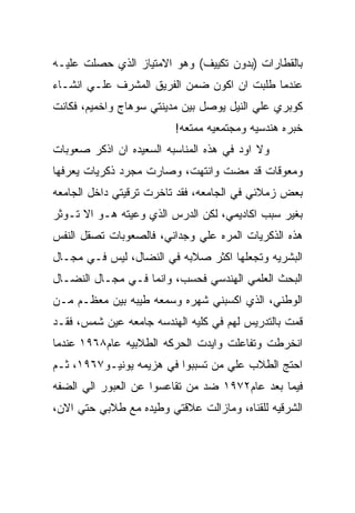 ‫ﺒﺎﻟﻘﻁﺎﺭﺍﺕ )ﺒﺩﻭﻥ ﺘﻜﻴﻴﻑ( ﻭﻫﻭ ﺍﻻﻤﺘﻴﺎﺯ ﺍﻟﺫﻱ ﺤﺼﻠﺕ ﻋﻠﻴـﻪ‬
‫ﻋﻨﺩﻤﺎ ﻁﻠﺒﺕ ﺍﻥ ﺍﻜﻭﻥ ﻀﻤﻥ ﺍﻟﻔﺭﻴﻕ ﺍﻟﻤﺸﺭﻑ ﻋﻠـﻲ ﺍﻨﺸـﺎﺀ‬
‫ﻜﻭﺒﺭﻱ ﻋﻠﻲ ﺍﻟﻨﻴل ﻴﻭﺼل ﺒﻴﻥ ﻤﺩﻴﻨﺘﻲ ﺴﻭﻫﺎﺝ ﻭﺍﺨﻤﻴﻡ، ﻓﻜﺎﻨﺕ‬
                         ‫ﺨﺒﺭﻩ ﻫﻨﺩﺴﻴﻪ ﻭﻤﺠﺘﻤﻌﻴﻪ ﻤﻤﺘﻌﻪ!‬
‫ﻭﻻ ﺍﻭﺩ ﻓﻲ ﻫﺫﻩ ﺍﻟﻤﻨﺎﺴﺒﻪ ﺍﻟﺴﻌﻴﺩﻩ ﺍﻥ ﺍﺫﻜﺭ ﺼﻌﻭﺒﺎﺕ‬
‫ﻭﻤﻌﻭﻗﺎﺕ ﻗﺩ ﻤﻀﺕ ﻭﺍﻨﺘﻬﺕ، ﻭﺼﺎﺭﺕ ﻤﺠﺭﺩ ﺫﻜﺭﻴﺎﺕ ﻴﻌﺭﻓﻬﺎ‬
‫ﺒﻌﺽ ﺯﻤﻼﺌﻲ ﻓﻲ ﺍﻟﺠﺎﻤﻌﻪ، ﻓﻘﺩ ﺘﺎﺨﺭﺕ ﺘﺭﻗﻴﺘﻲ ﺩﺍﺨل ﺍﻟﺠﺎﻤﻌﻪ‬
‫ﺒﻐﻴﺭ ﺴﺒﺏ ﺍﻜﺎﺩﻴﻤﻲ، ﻟﻜﻥ ﺍﻟﺩﺭﺱ ﺍﻟﺫﻱ ﻭﻋﻴﺘﻪ ﻫـﻭ ﺍﻻ ﺘـﻭﺜﺭ‬
‫ﻫﺫﻩ ﺍﻟﺫﻜﺭﻴﺎﺕ ﺍﻟﻤﺭﻩ ﻋﻠﻲ ﻭﺠﺩﺍﻨﻲ، ﻓﺎﻟﺼﻌﻭﺒﺎﺕ ﺘﺼﻘل ﺍﻟﻨﻔﺱ‬
‫ﺍﻟﺒﺸﺭﻴﻪ ﻭﺘﺠﻌﻠﻬﺎ ﺍﻜﺜﺭ ﺼﻼﺒﻪ ﻓﻲ ﺍﻟﻨﻀﺎل، ﻟﻴﺱ ﻓـﻲ ﻤﺠـﺎل‬
‫ﺍﻟﺒﺤﺙ ﺍﻟﻌﻠﻤﻲ ﺍﻟﻬﻨﺩﺴﻲ ﻓﺤﺴﺏ، ﻭﺍﻨﻤﺎ ﻓـﻲ ﻤﺠـﺎل ﺍﻟﻨﻀـﺎل‬
‫ﺍﻟﻭﻁﻨﻲ، ﺍﻟﺫﻱ ﺍﻜﺴﺒﻨﻲ ﺸﻬﺭﻩ ﻭﺴﻤﻌﻪ ﻁﻴﺒﻪ ﺒﻴﻥ ﻤﻌﻅـﻡ ﻤـﻥ‬
‫ﻗﻤﺕ ﺒﺎﻟﺘﺩﺭﻴﺱ ﻟﻬﻡ ﻓﻲ ﻜﻠﻴﻪ ﺍﻟﻬﻨﺩﺴﻪ ﺠﺎﻤﻌﻪ ﻋﻴﻥ ﺸﻤﺱ، ﻓﻘـﺩ‬
‫ﺍﻨﺨﺭﻁﺕ ﻭﺘﻔﺎﻋﻠﺕ ﻭﺍﻴﺩﺕ ﺍﻟﺤﺭﻜﻪ ﺍﻟﻁﻼﺒﻴﻪ ﻋﺎﻡ٨٦٩١ ﻋﻨﺩﻤﺎ‬
‫ﺍﺤﺘﺞ ﺍﻟﻁﻼﺏ ﻋﻠﻲ ﻤﻥ ﺘﺴﺒﺒﻭﺍ ﻓﻲ ﻫﺯﻴﻤﻪ ﻴﻭﻨﻴـﻭ٧٦٩١، ﺜـﻡ‬
‫ﻓﻴﻤﺎ ﺒﻌﺩ ﻋﺎﻡ٢٧٩١ ﻀﺩ ﻤﻥ ﺘﻘﺎﻋﺴﻭﺍ ﻋﻥ ﺍﻟﻌﺒﻭﺭ ﺍﻟﻲ ﺍﻟﻀﻔﻪ‬
‫ﺍﻟﺸﺭﻗﻴﻪ ﻟﻠﻘﻨﺎﻩ، ﻭﻤﺎﺯﺍﻟﺕ ﻋﻼﻗﺘﻲ ﻭﻁﻴﺩﻩ ﻤﻊ ﻁﻼﺒﻲ ﺤﺘﻲ ﺍﻻﻥ،‬
 