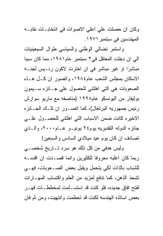 ‫ﻭﻜﺎﻥ ﺍﻥ ﺤﺼﻠﺕ ﻋﻠﻲ ﺍﻋﻠﻲ ﺍﻻﺼﻭﺍﺕ ﻓﻲ ﺍﻨﺘﺨﺎﺒـﺎﺕ ﻨﻘﺎﺒـﻪ‬
                           ‫ﺍﻟﻤﻬﻨﺩﺴﻴﻥ ﻓﻲ ﺴﺒﺘﻤﺒﺭ١٧٩١.‬
‫ﻭﺍﺴﺘﻤﺭ ﻨﻀﺎﻟﻲ ﺍﻟﻭﻁﻨﻲ ﻭﺍﻟﺴﻴﺎﺴﻲ ﻁﻭﺍل ﺍﻟﺴﺒﻌﻴﻨﻴﺎﺕ‬
‫ﺍﻟﻲ ﺍﻥ ﺩﺨﻠﺕ ﺍﻟﻤﻌﺘﻘل ﻓﻲ٢ ﺴﺒﺘﻤﺒﺭ ﻋﺎﻡ١٨٩١، ﻤﻤﺎ ﻜﺎﻥ ﺴﺒﺒﺎ‬
‫ﻤﺒﺎﺸﺭﺍ ﺍﻭ ﻏﻴﺭ ﻤﺒﺎﺸﺭ ﻓﻲ ﺍﻥ ﺍﺨﺘﺭﺕ ﻻﻜﻭﻥ ﺭﺌـﻴﺱ ﻟﺠﻨـﻪ‬
‫ﺍﻻﺴﻜﺎﻥ ﺒﻤﺠﻠﺱ ﺍﻟﺸﻌﺏ ﻋﺎﻡ٤٨٩١، ﻭﺍﺘﺼﻭﺭ ﺍﻥ ﻜـل ﻫـﺫﻩ‬
‫ﺍﻟﺼﻌﻭﺒﺎﺕ ﻫﻲ ﺍﻟﺘﻲ ﺍﻫﻠﺘﻨﻲ ﻟﻠﺤﺼﻭل ﻋﻠﻲ ﺠـﺎﺌﺯﻩ ﺴـﻴﻤﻭﻥ‬
‫ﺒﻭﻟﻴﻔﺎﺭ ﻤﻥ ﺍﻟﻴﻭﻨﺴﻜﻭ ﻋﺎﻡ٨٩٩١ )ﻤﻨﺎﺼﻔﻪ ﻤﻊ ﻤﺎﺭﻴﻭ ﺴﻭﺍﺭﺵ‬
‫ﺭﺌﻴﺱ ﺠﻤﻬﻭﺭﻴﻪ ﺍﻟﺒﺭﺘﻐﺎل(، ﻜﻤﺎ ﺍﺘﺼـﻭﺭ ﺍﻥ ﺘﻠـﻙ ﺍﻟﺠـﺎﺌﺯﻩ‬
‫ﺍﻻﺨﻴﺭﻩ ﻜﺎﻨﺕ ﻀﻤﻥ ﺍﻻﺴﺒﺎﺏ ﺍﻟﺘﻲ ﺍﻫﻠﺘﻨﻲ ﻟﻠﺤﺼـﻭل ﻋﻠـﻲ‬
‫ﺠﺎﺌﺯﻩ ﺍﻟﺩﻭﻟﻪ ﺍﻟﺘﻘﺩﻴﺭﻴﻪ ﻴﻭﻡ٤٢ ﻴﻭﻨﻴـﻭ ﻋـﺎﻡ٠٠٠٢، ﻭﺍﻟـﺫﻱ‬
        ‫ﺘﺼﺎﺩﻑ ﺍﻥ ﻜﺎﻥ ﻴﻭﻡ ﻋﻴﺩ ﻤﻴﻼﺩﻱ ﺍﻟﺴﺎﺩﺱ ﻭﺍﻟﺴﺒﻌﻴﻥ!‬
‫ﻭﻟﻴﺱ ﻫﺩﻓﻲ ﻤﻥ ﻜل ﺫﻟﻙ ﻫﻭ ﺴﺭﺩ ﺘـﺎﺭﻴﺦ ﺸﺨﺼـﻲ‬
‫ﺭﺒﻤﺎ ﻜﺎﻥ ﺍﻏﻠﺒﻪ ﻤﻌﺭﻭﻓﺎ ﻟﻠﻜﺜﻴﺭﻴﻥ ﻭﺍﻨﻤﺎ ﻗﺼـﺩﺕ ﺍﻥ ﺍﻗﺩﻤـﻪ‬
‫ﻟﻠﺸﺒﺎﺏ ﺒﺎﻟﺫﺍﺕ ﻟﻜﻲ ﻴﺘﺤﻤل ﻭﻴﻘﺒل ﺒﻌﺽ ﺍﻟﺼـﻌﻭﺒﺎﺕ، ﻓﻬـﻲ‬
‫ﺘﺸﺤﺫ ﺍﻟﺫﻫﻥ، ﻜﻤﺎ ﺘﺩﻓﻊ ﻟﻤﺯﻴﺩ ﻤﻥ ﺍﻟﻌﻠﻡ ﻭﺍﻜﺘﺴﺎﺏ ﺍﻟﻤﻬـﺎﺭﺍﺕ‬
‫ﻟﻔﺘﺢ ﺍﻓﺎﻕ ﺠﺩﻴﺩﻩ، ﻓﻠﻭ ﻜﻨﺕ ﻗﺩ ﺍﺴﺘﺴـﻠﻤﺕ ﻟﻤﺨﻁﻁـﺎﺕ ﻗﻬـﺭ‬
‫ﺒﻌﺽ ﺍﺴﺎﺘﺫﻩ ﺍﻟﻬﻨﺩﺴﻪ ﻟﻜﻨﺕ ﻗﺩ ﺘﺤﻁﻤﺕ ﻭﺍﻨﺘﻬﻴﺕ، ﻭﻤﻥ ﺜﻡ ﻓﺎﻥ‬
 