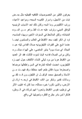 ‫ﻴﻌﺭﻓﻭﻥ ﺍﻟﻜﺜﻴﺭ ﻤﻥ ﺍﻟﺨﺼﻭﺼﻴﺎﺕ ﺍﻟﺜﻘﺎﻓﻴﻪ ﺍﻟﻘﺒﻁﻴﻪ ﻤﺜل ﺒﻌـﺽ‬
‫ﺍﻴﺎﺕ ﻤﻥ ﺍﻻﻨﺠﻴل، ﻭﺍﺴﺭﺍﺭ ﺍﻟﻜﻨﻴﺴﻪ ﺍﻟﺴﺒﻌﻪ، ﻭﻤﻭﺍﻋﻴﺩ ﺍﻻﻋﻴﺎﺩ،‬
‫ﻭﺭﺘﺏ ﺍﻻﻜﻠﻴﺩﻭﺱ ﻭﻤﺎ ﺍﺸﺒﻪ، ﻭﻜﺎﻥ ﺫﻟﻙ ﺍﺤﺩ ﺍﻻﺴﺒﺎﺏ ﺍﻟﺭﺌﻴﺴﻴﻪ‬
‫ﻟﻠﻭﻓﺎﻕ ﺍﻟﺩﻴﻨﻲ، ﻭﺘﺭﺘﺏ ﻋﻠﻴﻪ ﻫـﺫﻩ ﺍﻟﻅـﻭﺍﻫﺭ ﻤـﻥ ﺍﻟﻤـﻭﺩﻩ‬
‫ﺍﻟﻤﺘﺒﺎﺩﻟﻪ، ﻭﻟﻜﻥ ﺍﻟﻤﻼﺤﻅ ﻓﻲ ﺍﻟﺴﻨﻭﺍﺕ ﺍﻻﺨﻴﺭﻩ ﻭﺒﻬﺫﻩ ﺍﻟﻤﻨﺎﺴﺒﻪ،‬
‫ﺍﻭﺩ ﺍﻥ ﺍﺫﻜﺭ ﻜﻴﻑ ﺴﻌﺩ ﺍﻻﻗﺒﺎﻁ ﻓﻲ ﺍﻟﻐﺎﻟﺏ ﻭﺍﻟﻤﺴﻠﻤﻭﻥ ﺍﻴﻀـﺎ‬
‫ﻋﻨﺩﻤﺎ ﺍﺫﻴﻊ ﻋﻠﻲ ﺍﻟﻘﻨﻭﺍﺕ ﺍﻟﺘﻠﻴﻔﺯﻴﻭﻨﻴﻪ ﺼﻼﻩ ﺍﻟﻘﺩﺍﺱ ﻟﻴﻠﻪ ﻋﻴـﺩ‬
‫ﺍﻟﻤﻴﻼﺩ ﺍﻱ ﻤﺴﺎﺀ ﻴﻭﻡ٦ ﻴﻨﺎﻴﺭ ﺍﻟﻤﺎﻀﻲ، ﻋﻠﻲ ﺍﻟﻬﻭﺍﺀ ﻤﺒﺎﺸـﺭﻩ،‬
‫ﻭﻜﺎﻥ ﻴﺭﺍﺱ ﺍﻟﺼﻼﻩ ﻗﺩﺍﺴﻪ ﺍﻟﺒﺎﺒﺎ ﺸﻨﻭﺩﻩ ﺍﻟﺜﺎﻟﺙ، ﻓﻘﺩ ﺍﺜﺭ ﺍﻟﻌﺩﻴﺩ‬
‫ﻤﻥ ﺍﻻﻗﺒﺎﻁ ﻫﺭﺒﺎ ﻤﻥ ﺒﺭﺩ ﻟﻴﺎﻟﻲ ﺍﻟﺸﺘﺎﺀ ﺍﻻﻟﺘﻔﺎﻑ ﺤﻭل ﺍﺠﻬـﺯﻩ‬
‫ﺍﻟﺘﻠﻴﻔﺯﻴﻭﻥ، ﺍﻤﻀﺕ ﺍﻟﻌﺎﺌﻠﻪ ﻜﺒﺎﺭﻫﺎ ﻓﻲ ﺍﻟﺴﻥ ﻭﺍﻁﻔﺎﻟﻬﺎ ﻤﺭﻀﺎﻫﺎ‬
‫ﻭﺍﺼﺤﺎﻭﻫﺎ ﺴﻭﻴﺎ، ﻓﻜﺎﻥ ﻁﻌﻡ ﺍﻟﻌﻴﺩ ﻤﺨﺘﻠﻔﺎ، ﻭﻗﺩ ﻓﻬﻤـﺕ ﻤـﻥ‬
‫ﺍﻻﺴﺘﺎﺫ ﻭﺍﻟﺼﺩﻴﻕ ﻤﺤﻤﺩ ﺍﻟﻭﻜﻴـل ﺍﻥ ﺍﻟﺘﻠﻴﻔﺯﻴـﻭﻥ ﻗـﺩ ﺘﻠﻘـﻲ‬
‫ﺭﺴﺎﻻﺕ ﺘﻘﺩﻴﺭ ﻭﺸﻜﺭ ﻤﻥ ﺍﻻﻑ ﺍﻻﻗﺒﺎﻁ ﻓﻲ ﺍﺭﺒﻌـﻪ ﺍﺭﻜـﺎﻥ‬
‫ﺍﻻﺭﺽ، ﻭﺍﻟﺫﻴﻥ ﺫﻜﺭﻭﺍ ﺨﺒﺭﻩ ﻤﻤﺎﺜﻠﻪ، ﻤﻤﺎ ﻜﺎﻥ ﻟﻪ ﺍﻁﻴﺏ ﺍﻻﺜﺭ‬
‫ﻓﻲ ﺘﺭﻁﻴﺏ ﻨﻔﻭﺱ ﺍﻻﻗﺒﺎﻁ ﻭﺸﻌﺭﻭﺍ ﺍﻨﻬﻡ ﺸﺭﻜﺎﺀ ﻓﻲ ﺍﻟـﻭﻁﻥ،‬
          ‫ﻓﺸﻜﺭﺍ ﻟﻤﻥ ﺒﺎﺩﺭ ﺒﻁﺭﺡ ﺍﻟﻔﻜﺭﻩ ﻭﺘﺤﻭﻴﻠﻬﺎ ﺍﻟﻲ ﻭﺍﻗﻊ.‬
 