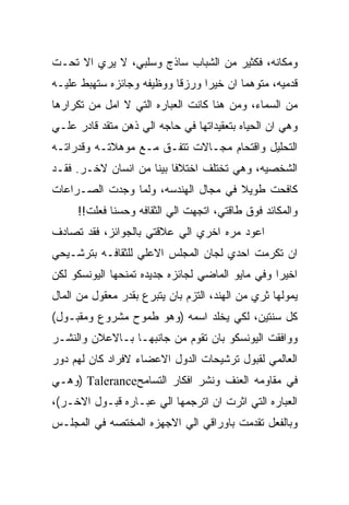 ‫ﻭﻤﻜﺎﻨﻪ، ﻓﻜﺜﻴﺭ ﻤﻥ ﺍﻟﺸﺒﺎﺏ ﺴﺎﺫﺝ ﻭﺴﻠﺒﻲ، ﻻ ﻴﺭﻱ ﺍﻻ ﺘﺤـﺕ‬
‫ﻗﺩﻤﻴﻪ، ﻤﺘﻭﻫﻤﺎ ﺍﻥ ﺨﻴﺭﺍ ﻭﺭﺯﻗﺎ ﻭﻭﻅﻴﻔﻪ ﻭﺠﺎﺌﺯﻩ ﺴﺘﻬﺒﻁ ﻋﻠﻴـﻪ‬
‫ﻤﻥ ﺍﻟﺴﻤﺎﺀ، ﻭﻤﻥ ﻫﻨﺎ ﻜﺎﻨﺕ ﺍﻟﻌﺒﺎﺭﻩ ﺍﻟﺘﻲ ﻻ ﺍﻤل ﻤﻥ ﺘﻜﺭﺍﺭﻫﺎ‬
‫ﻭﻫﻲ ﺍﻥ ﺍﻟﺤﻴﺎﻩ ﺒﺘﻌﻘﻴﺩﺍﺘﻬﺎ ﻓﻲ ﺤﺎﺠﻪ ﺍﻟﻲ ﺫﻫﻥ ﻤﺘﻘﺩ ﻗﺎﺩﺭ ﻋﻠـﻲ‬
‫ﺍﻟﺘﺤﻠﻴل ﻭﺍﻗﺘﺤﺎﻡ ﻤﺠـﺎﻻﺕ ﺘﺘﻔـﻕ ﻤـﻊ ﻤﻭﻫﻼﺘـﻪ ﻭﻗﺩﺭﺍﺘـﻪ‬
‫ﺍﻟﺸﺨﺼﻴﻪ، ﻭﻫﻲ ﺘﺨﺘﻠﻑ ﺍﺨﺘﻼﻓﺎ ﺒﻴﻨﺎ ﻤﻥ ﺍﻨﺴﺎﻥ ﻻﺨـﺭ. ﻓﻘـﺩ‬
‫ﻜﺎﻓﺤﺕ ﻁﻭﻴﻼ ﻓﻲ ﻤﺠﺎل ﺍﻟﻬﻨﺩﺴﻪ، ﻭﻟﻤﺎ ﻭﺠﺩﺕ ﺍﻟﺼـﺭﺍﻋﺎﺕ‬
     ‫ﻭﺍﻟﻤﻜﺎﺌﺩ ﻓﻭﻕ ﻁﺎﻗﺘﻲ، ﺍﺘﺠﻬﺕ ﺍﻟﻲ ﺍﻟﺜﻘﺎﻓﻪ ﻭﺤﺴﻨﺎ ﻓﻌﻠﺕ!!‬
‫ﺍﻋﻭﺩ ﻤﺭﻩ ﺍﺨﺭﻱ ﺍﻟﻲ ﻋﻼﻗﺘﻲ ﺒﺎﻟﺠﻭﺍﺌﺯ، ﻓﻘﺩ ﺘﺼﺎﺩﻑ‬
‫ﺍﻥ ﺘﻜﺭﻤﺕ ﺍﺤﺩﻱ ﻟﺠﺎﻥ ﺍﻟﻤﺠﻠﺱ ﺍﻻﻋﻠﻲ ﻟﻠﺜﻘﺎﻓـﻪ ﺒﺘﺭﺸـﻴﺤﻲ‬
‫ﺍﺨﻴﺭﺍ ﻭﻓﻲ ﻤﺎﻴﻭ ﺍﻟﻤﺎﻀﻲ ﻟﺠﺎﺌﺯﻩ ﺠﺩﻴﺩﻩ ﺘﻤﻨﺤﻬﺎ ﺍﻟﻴﻭﻨﺴﻜﻭ ﻟﻜﻥ‬
‫ﻴﻤﻭﻟﻬﺎ ﺜﺭﻱ ﻤﻥ ﺍﻟﻬﻨﺩ، ﺍﻟﺘﺯﻡ ﺒﺎﻥ ﻴﺘﺒﺭﻉ ﺒﻘﺩﺭ ﻤﻌﻘﻭل ﻤﻥ ﺍﻟﻤﺎل‬
‫ﻜل ﺴﻨﺘﻴﻥ، ﻟﻜﻲ ﻴﺨﻠﺩ ﺍﺴﻤﻪ )ﻭﻫﻭ ﻁﻤﻭﺡ ﻤﺸﺭﻭﻉ ﻭﻤﻘﺒـﻭل(‬
‫ﻭﻭﺍﻓﻘﺕ ﺍﻟﻴﻭﻨﺴﻜﻭ ﺒﺎﻥ ﺘﻘﻭﻡ ﻤﻥ ﺠﺎﻨﺒﻬـﺎ ﺒـﺎﻻﻋﻼﻥ ﻭﺍﻟﻨﺸـﺭ‬
‫ﺍﻟﻌﺎﻟﻤﻲ ﻟﻘﺒﻭل ﺘﺭﺸﻴﺤﺎﺕ ﺍﻟﺩﻭل ﺍﻻﻋﻀﺎﺀ ﻻﻓﺭﺍﺩ ﻜﺎﻥ ﻟﻬﻡ ﺩﻭﺭ‬
‫ﻓﻲ ﻤﻘﺎﻭﻤﻪ ﺍﻟﻌﻨﻑ ﻭﻨﺸﺭ ﺍﻓﻜﺎﺭ ﺍﻟﺘﺴﺎﻤﺢ‪) Talerance‬ﻭﻫـﻲ‬
‫ﺍﻟﻌﺒﺎﺭﻩ ﺍﻟﺘﻲ ﺍﺜﺭﺕ ﺍﻥ ﺍﺘﺭﺠﻤﻬﺎ ﺍﻟﻲ ﻋﺒـﺎﺭﻩ ﻗﺒـﻭل ﺍﻻﺨـﺭ(،‬
‫ﻭﺒﺎﻟﻔﻌل ﺘﻘﺩﻤﺕ ﺒﺎﻭﺭﺍﻗﻲ ﺍﻟﻲ ﺍﻻﺠﻬﺯﻩ ﺍﻟﻤﺨﺘﺼﻪ ﻓﻲ ﺍﻟﻤﺠﻠـﺱ‬
 