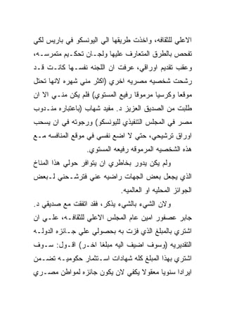 ‫ﺍﻻﻋﻠﻲ ﻟﻠﺜﻘﺎﻓﻪ، ﻭﺍﺨﺫﺕ ﻁﺭﻴﻘﻬﺎ ﺍﻟﻲ ﺍﻟﻴﻭﻨﺴﻜﻭ ﻓﻲ ﺒﺎﺭﻴﺱ ﻟﻜﻲ‬
‫ﺘﻔﺤﺹ ﺒﺎﻟﻁﺭﻕ ﺍﻟﻤﺘﻌﺎﺭﻑ ﻋﻠﻴﻬﺎ ﻭﻟﺠـﺎﻥ ﺘﺤﻜـﻴﻡ ﻤﺘﻤﺭﺴـﻪ،‬
‫ﻭﻋﻘﺏ ﺘﻘﺩﻴﻡ ﺍﻭﺭﺍﻗﻲ، ﻋﺭﻓﺕ ﺍﻥ ﺍﻟﻠﺠﻨﻪ ﻨﻔﺴـﻬﺎ ﻜﺎﻨـﺕ ﻗـﺩ‬
‫ﺭﺸﺤﺕ ﺸﺨﺼﻴﻪ ﻤﺼﺭﻴﻪ ﺍﺨﺭﻱ )ﺍﻜﺜﺭ ﻤﻨﻲ ﺸﻬﺭﻩ ﻻﻨﻬﺎ ﺘﺤﺘل‬
‫ﻤﻭﻗﻌﺎ ﻭﻜﺭﺴﻴﺎ ﻤﺭﻤﻭﻗﺎ ﺭﻓﻴﻊ ﺍﻟﻤﺴﺘﻭﻱ( ﻓﻠﻡ ﻴﻜﻥ ﻤﻨـﻲ ﺍﻻ ﺍﻥ‬
‫ﻁﻠﺒﺕ ﻤﻥ ﺍﻟﺼﺩﻴﻕ ﺍﻟﻌﺯﻴﺯ ﺩ. ﻤﻔﻴﺩ ﺸﻬﺎﺏ )ﺒﺎﻋﺘﺒﺎﺭﻩ ﻤﻨـﺩﻭﺏ‬
‫ﻤﺼﺭ ﻓﻲ ﺍﻟﻤﺠﻠﺱ ﺍﻟﺘﻨﻔﻴﺫﻱ ﻟﻠﻴﻭﻨﺴﻜﻭ( ﻭﺭﺠﻭﺘﻪ ﻓﻲ ﺍﻥ ﻴﺴﺤﺏ‬
‫ﺍﻭﺭﺍﻕ ﺘﺭﺸﻴﺤﻲ، ﺤﺘﻲ ﻻ ﺍﻀﻊ ﻨﻔﺴﻲ ﻓﻲ ﻤﻭﻗﻊ ﺍﻟﻤﻨﺎﻓﺴﻪ ﻤـﻊ‬
                 ‫ﻫﺫﻩ ﺍﻟﺸﺨﺼﻴﻪ ﺍﻟﻤﺭﻤﻭﻗﻪ ﺭﻓﻴﻌﻪ ﺍﻟﻤﺴﺘﻭﻱ.‬
‫ﻭﻟﻡ ﻴﻜﻥ ﻴﺩﻭﺭ ﺒﺨﺎﻁﺭﻱ ﺍﻥ ﻴﺘﻭﺍﻓﺭ ﺤﻭﻟﻲ ﻫﺫﺍ ﺍﻟﻤﻨﺎﺥ‬
‫ﺍﻟﺫﻱ ﻴﺠﻌل ﺒﻌﺽ ﺍﻟﺠﻬﺎﺕ ﺭﺍﻀﻴﻪ ﻋﻨﻲ ﻓﺘﺭﺸـﺤﻨﻲ ﻟـﺒﻌﺽ‬
                             ‫ﺍﻟﺠﻭﺍﺌﺯ ﺍﻟﻤﺤﻠﻴﻪ ﺍﻭ ﺍﻟﻌﺎﻟﻤﻴﻪ.‬
‫ﻭﻻﻥ ﺍﻟﺸﻲﺀ ﺒﺎﻟﺸﻲﺀ ﻴﺫﻜﺭ، ﻓﻘﺩ ﺍﺘﻔﻘﺕ ﻤﻊ ﺼﺩﻴﻘﻲ ﺩ.‬
‫ﺠﺎﺒﺭ ﻋﺼﻔﻭﺭ ﺍﻤﻴﻥ ﻋﺎﻡ ﺍﻟﻤﺠﻠﺱ ﺍﻻﻋﻠﻲ ﻟﻠﺜﻘﺎﻓـﻪ، ﻋﻠـﻲ ﺍﻥ‬
‫ﺍﺸﺘﺭﻱ ﺒﺎﻟﻤﺒﻠﻎ ﺍﻟﺫﻱ ﻓﺯﺕ ﺒﻪ ﺒﺤﺼﻭﻟﻲ ﻋﻠﻲ ﺠـﺎﺌﺯﻩ ﺍﻟﺩﻭﻟـﻪ‬
‫ﺍﻟﺘﻘﺩﻴﺭﻴﻪ )ﻭﺴﻭﻑ ﺍﻀﻴﻑ ﺍﻟﻴﻪ ﻤﺒﻠﻐﺎ ﺍﺨـﺭ( ﺍﻗـﻭل: ﺴـﻭﻑ‬
‫ﺍﺸﺘﺭﻱ ﺒﻬﺫﺍ ﺍﻟﻤﺒﻠﻎ ﻜﻠﻪ ﺸﻬﺎﺩﺍﺕ ﺍﺴـﺘﺜﻤﺎﺭ ﺤﻜﻭﻤﻴـﻪ ﺘﻀـﻤﻥ‬
‫ﺍﻴﺭﺍﺩﺍ ﺴﻨﻭﻴﺎ ﻤﻌﻘﻭﻻ ﻴﻜﻔﻲ ﻻﻥ ﻴﻜﻭﻥ ﺠﺎﺌﺯﻩ ﻟﻤﻭﺍﻁﻥ ﻤﺼـﺭﻱ‬
 