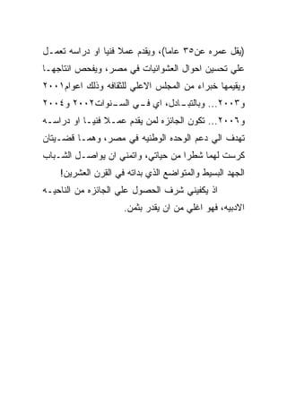 ‫)ﻴﻘل ﻋﻤﺭﻩ ﻋﻥ٥٣ ﻋﺎﻤﺎ(، ﻭﻴﻘﺩﻡ ﻋﻤﻼ ﻓﻨﻴﺎ ﺍﻭ ﺩﺭﺍﺴﻪ ﺘﻌﻤـل‬
‫ﻋﻠﻲ ﺘﺤﺴﻴﻥ ﺍﺤﻭﺍل ﺍﻟﻌﺸﻭﺍﺌﻴﺎﺕ ﻓﻲ ﻤﺼﺭ، ﻭﻴﻔﺤﺹ ﺍﻨﺘﺎﺠﻬـﺎ‬
‫ﻭﻴﻘﻴﻤﻬﺎ ﺨﺒﺭﺍﺀ ﻤﻥ ﺍﻟﻤﺠﻠﺱ ﺍﻻﻋﻠﻲ ﻟﻠﺜﻘﺎﻓﻪ ﻭﺫﻟﻙ ﺍﻋﻭﺍﻡ١٠٠٢‬
‫ـﺎﺩل، ﺍﻱ ـﻲ ـﻨﻭﺍﺕ٢٠٠٢ ﻭ٤٠٠٢‬
              ‫ﻓـ ﺍﻟﺴـ‬     ‫ﻭ٣٠٠٢... ﻭﺒﺎﻟﺘﺒـ‬
‫ﻭ٦٠٠٢... ﺘﻜﻭﻥ ﺍﻟﺠﺎﺌﺯﻩ ﻟﻤﻥ ﻴﻘﺩﻡ ﻋﻤـﻼ ﻓﻨﻴـﺎ ﺍﻭ ﺩﺭﺍﺴـﻪ‬
‫ﺘﻬﺩﻑ ﺍﻟﻲ ﺩﻋﻡ ﺍﻟﻭﺤﺩﻩ ﺍﻟﻭﻁﻨﻴﻪ ﻓﻲ ﻤﺼﺭ، ﻭﻫﻤـﺎ ﻗﻀـﻴﺘﺎﻥ‬
‫ﻜﺭﺴﺕ ﻟﻬﻤﺎ ﺸﻁﺭﺍ ﻤﻥ ﺤﻴﺎﺘﻲ، ﻭﺍﺘﻤﻨﻲ ﺍﻥ ﻴﻭﺍﺼـل ﺍﻟﺸـﺒﺎﺏ‬
    ‫ﺍﻟﺠﻬﺩ ﺍﻟﺒﺴﻴﻁ ﻭﺍﻟﻤﺘﻭﺍﻀﻊ ﺍﻟﺫﻱ ﺒﺩﺍﺘﻪ ﻓﻲ ﺍﻟﻘﺭﻥ ﺍﻟﻌﺸﺭﻴﻥ!‬
‫ﺍﺫ ﻴﻜﻔﻴﻨﻲ ﺸﺭﻑ ﺍﻟﺤﺼﻭل ﻋﻠﻲ ﺍﻟﺠﺎﺌﺯﻩ ﻤﻥ ﺍﻟﻨﺎﺤﻴـﻪ‬
                     ‫ﺍﻻﺩﺒﻴﻪ، ﻓﻬﻭ ﺍﻏﻠﻲ ﻤﻥ ﺍﻥ ﻴﻘﺩﺭ ﺒﺜﻤﻥ.‬
 