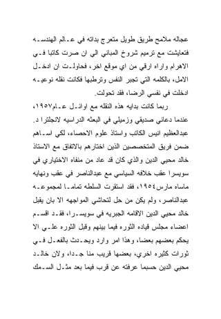 ‫ﻋﺠﺎﻟﻪ ﻤﻼﻤﺢ ﻁﺭﻴﻕ ﻁﻭﻴل ﻤﺘﻌﺭﺝ ﺒﺩﺍﺘﻪ ﻓﻲ ﻋـﺎﻟﻡ ﺍﻟﻬﻨﺩﺴـﻪ‬
‫ﻓﺘﻌﺎﻴﺸﺕ ﻤﻊ ﺘﺭﻤﻴﻡ ﺸﺭﻭﺥ ﺍﻟﻤﺒﺎﻨﻲ ﺍﻟﻲ ﺍﻥ ﺼﺭﺕ ﻜﺎﺘﺒﺎ ﻓـﻲ‬
‫ﺍﻻﻫﺭﺍﻡ ﻭﺍﺭﺍﻩ ﺍﺭﻗﻲ ﻤﻥ ﺍﻱ ﻤﻭﻗﻊ ﺍﺨﺭ، ﻓﺤﺎﻭﻟـﺕ ﺍﻥ ﺍﺩﺨـل‬
‫ﺍﻻﻤل، ﺒﺎﻟﻜﻠﻤﻪ ﺍﻟﺘﻲ ﺘﺠﺒﺭ ﺍﻟﻨﻔﺱ ﻭﺘﺭﻁﺒﻬﺎ ﻓﻜﺎﻨﺕ ﻨﻘﻠﻪ ﻨﻭﻋﻴـﻪ‬
                     ‫ﺍﺩﺨﻠﺕ ﻓﻲ ﻨﻔﺴﻲ ﺍﻟﺭﻀﺎ، ﻓﻘﺩ ﺘﺤﻭﻟﺕ.‬
‫ﺭﺒﻤﺎ ﻜﺎﻨﺕ ﺒﺩﺍﻴﻪ ﻫﺫﻩ ﺍﻟﻨﻘﻠﻪ ﻤﻊ ﺍﻭﺍﺌـل ﻋـﺎﻡ٧٥٩١،‬
‫ﻋﻨﺩﻤﺎ ﺩﻋﺎﻨﻲ ﺼﺩﻴﻘﻲ ﻭﺯﻤﻴﻠﻲ ﻓﻲ ﺍﻟﺒﻌﺜﻪ ﺍﻟﺩﺭﺍﺴﻴﻪ ﻻﻨﺠﻠﺘﺭﺍ ﺩ.‬
‫ﻋﺒﺩﺍﻟﻌﻅﻴﻡ ﺍﻨﻴﺱ ﺍﻟﻜﺎﺘﺏ ﻭﺍﺴﺘﺎﺫ ﻋﻠﻭﻡ ﺍﻻﺤﺼﺎﺀ، ﻟﻜﻲ ﺍﺴـﺎﻫﻡ‬
‫ﻀﻤﻥ ﻓﺭﻴﻕ ﺍﻟﻤﺘﺨﺼﺼﻴﻥ ﺍﻟﺫﻴﻥ ﺍﺨﺘﺎﺭﻫﻡ ﺒﺎﻻﺘﻔﺎﻕ ﻤﻊ ﺍﻻﺴﺘﺎﺫ‬
‫ﺨﺎﻟﺩ ﻤﺤﻴﻲ ﺍﻟﺩﻴﻥ ﻭﺍﻟﺫﻱ ﻜﺎﻥ ﻗﺩ ﻋﺎﺩ ﻤﻥ ﻤﻨﻔﺎﻩ ﺍﻻﺨﺘﻴﺎﺭﻱ ﻓﻲ‬
‫ﺴﻭﻴﺴﺭﺍ ﻋﻘﺏ ﺨﻼﻓﻪ ﺍﻟﺴﻴﺎﺴﻲ ﻤﻊ ﻋﺒﺩﺍﻟﻨﺎﺼﺭ ﻓﻲ ﻋﻘﺏ ﻭﻨﻬﺎﻴﻪ‬
‫ﻤﺎﺴﺎﻩ ﻤﺎﺭﺱ٤٥٩١، ﻓﻘﺩ ﺍﺴﺘﻘﺭﺕ ﺍﻟﺴﻠﻁﻪ ﺘﻤﺎﻤـﺎ ﻟﻤﺠﻤﻭﻋـﻪ‬
‫ﻋﺒﺩﺍﻟﻨﺎﺼﺭ، ﻭﻟﻡ ﻴﻜﻥ ﻤﻥ ﺤل ﻟﺘﺤﺎﺸﻲ ﺍﻟﻤﻭﺍﺠﻬﻪ ﺍﻻ ﺒﺎﻥ ﻴﻘﺒل‬
‫ﺨﺎﻟﺩ ﻤﺤﻴﻲ ﺍﻟﺩﻴﻥ ﺍﻻﻗﺎﻤﻪ ﺍﻟﺠﺒﺭﻴﻪ ﻓﻲ ﺴﻭﻴﺴـﺭﺍ، ﻓﻘـﺩ ﺍﻗﺴـﻡ‬
‫ﺍﻋﻀﺎﺀ ﻤﺠﻠﺱ ﻗﻴﺎﺩﻩ ﺍﻟﺜﻭﺭﻩ ﻓﻴﻤﺎ ﺒﻴﻨﻬﻡ ﻭﻗﺒل ﺍﻟﺜﻭﺭﻩ ﻋﻠـﻲ ﺍﻻ‬
‫ﻴﺤﻜﻡ ﺒﻌﻀﻬﻡ ﺒﻌﻀﺎ، ﻭﻫﺫﺍ ﺍﻤﺭ ﻭﺍﺭﺩ ﻭﻴﺤـﺩﺙ ﺒﺎﻟﻔﻌـل ﻓـﻲ‬
‫ﺜﻭﺭﺍﺕ ﻜﺜﻴﺭﻩ ﺍﺨﺭﻱ، ﺒﻌﻀﻬﺎ ﻗﺭﻴﺏ ﻤﻨﺎ ﺠـﺩﺍ، ﻭﻻﻥ ﺨﺎﻟـﺩ‬
‫ﻤﺤﻴﻲ ﺍﻟﺩﻴﻥ ﺤﺴﺒﻤﺎ ﻋﺭﻓﺘﻪ ﻋﻥ ﻗﺭﺏ ﻓﻴﻤﺎ ﺒﻌﺩ ﻤﺜـل ﺍﻟﺴـﻤﻙ‬
 