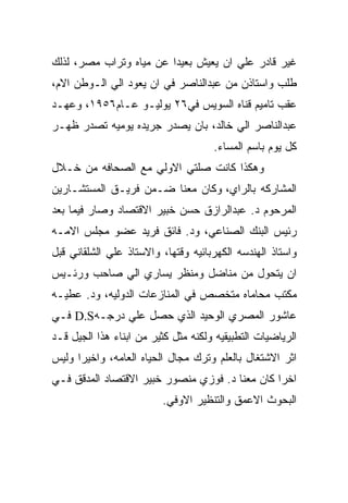 ‫ﻏﻴﺭ ﻗﺎﺩﺭ ﻋﻠﻲ ﺍﻥ ﻴﻌﻴﺵ ﺒﻌﻴﺩﺍ ﻋﻥ ﻤﻴﺎﻩ ﻭﺘﺭﺍﺏ ﻤﺼﺭ، ﻟﺫﻟﻙ‬
‫ﻁﻠﺏ ﻭﺍﺴﺘﺎﺫﻥ ﻤﻥ ﻋﺒﺩﺍﻟﻨﺎﺼﺭ ﻓﻲ ﺍﻥ ﻴﻌﻭﺩ ﺍﻟﻲ ﺍﻟـﻭﻁﻥ ﺍﻻﻡ،‬
‫ﻋﻘﺏ ﺘﺎﻤﻴﻡ ﻗﻨﺎﻩ ﺍﻟﺴﻭﻴﺱ ﻓﻲ٦٢ ﻴﻭﻟﻴـﻭ ﻋـﺎﻡ٦٥٩١، ﻭﻋﻬـﺩ‬
‫ﻋﺒﺩﺍﻟﻨﺎﺼﺭ ﺍﻟﻲ ﺨﺎﻟﺩ، ﺒﺎﻥ ﻴﺼﺩﺭ ﺠﺭﻴﺩﻩ ﻴﻭﻤﻴﻪ ﺘﺼﺩﺭ ﻅﻬـﺭ‬
                                     ‫ﻜل ﻴﻭﻡ ﺒﺎﺴﻡ ﺍﻟﻤﺴﺎﺀ.‬
‫ﻭﻫﻜﺫﺍ ﻜﺎﻨﺕ ﺼﻠﺘﻲ ﺍﻻﻭﻟﻲ ﻤﻊ ﺍﻟﺼﺤﺎﻓﻪ ﻤﻥ ﺨـﻼل‬
‫ﺍﻟﻤﺸﺎﺭﻜﻪ ﺒﺎﻟﺭﺍﻱ، ﻭﻜﺎﻥ ﻤﻌﻨﺎ ﻀـﻤﻥ ﻓﺭﻴـﻕ ﺍﻟﻤﺴﺘﺸـﺎﺭﻴﻥ‬
‫ﺍﻟﻤﺭﺤﻭﻡ ﺩ. ﻋﺒﺩﺍﻟﺭﺍﺯﻕ ﺤﺴﻥ ﺨﺒﻴﺭ ﺍﻻﻗﺘﺼﺎﺩ ﻭﺼﺎﺭ ﻓﻴﻤﺎ ﺒﻌﺩ‬
‫ﺭﺌﻴﺱ ﺍﻟﺒﻨﻙ ﺍﻟﺼﻨﺎﻋﻲ، ﻭﺩ. ﻓﺎﺌﻕ ﻓﺭﻴﺩ ﻋﻀﻭ ﻤﺠﻠﺱ ﺍﻻﻤـﻪ‬
‫ﻭﺍﺴﺘﺎﺫ ﺍﻟﻬﻨﺩﺴﻪ ﺍﻟﻜﻬﺭﺒﺎﺌﻴﻪ ﻭﻗﺘﻬﺎ، ﻭﺍﻻﺴﺘﺎﺫ ﻋﻠﻲ ﺍﻟﺸﻠﻘﺎﻨﻲ ﻗﺒل‬
‫ﺍﻥ ﻴﺘﺤﻭل ﻤﻥ ﻤﻨﺎﻀل ﻭﻤﻨﻅﺭ ﻴﺴﺎﺭﻱ ﺍﻟﻲ ﺼﺎﺤﺏ ﻭﺭﺌـﻴﺱ‬
‫ﻤﻜﺘﺏ ﻤﺤﺎﻤﺎﻩ ﻤﺘﺨﺼﺹ ﻓﻲ ﺍﻟﻤﻨﺎﺯﻋﺎﺕ ﺍﻟﺩﻭﻟﻴﻪ، ﻭﺩ. ﻋﻁﻴـﻪ‬
‫ﻋﺎﺸﻭﺭ ﺍﻟﻤﺼﺭﻱ ﺍﻟﻭﺤﻴﺩ ﺍﻟﺫﻱ ﺤﺼل ﻋﻠﻲ ﺩﺭﺠـﻪ‪ D.S‬ﻓـﻲ‬
‫ﺍﻟﺭﻴﺎﻀﻴﺎﺕ ﺍﻟﺘﻁﺒﻴﻘﻴﻪ ﻭﻟﻜﻨﻪ ﻤﺜل ﻜﺜﻴﺭ ﻤﻥ ﺍﺒﻨﺎﺀ ﻫﺫﺍ ﺍﻟﺠﻴل ﻗـﺩ‬
‫ﺍﺜﺭ ﺍﻻﺸﺘﻐﺎل ﺒﺎﻟﻌﻠﻡ ﻭﺘﺭﻙ ﻤﺠﺎل ﺍﻟﺤﻴﺎﻩ ﺍﻟﻌﺎﻤﻪ، ﻭﺍﺨﻴﺭﺍ ﻭﻟﻴﺱ‬
‫ﺍﺨﺭﺍ ﻜﺎﻥ ﻤﻌﻨﺎ ﺩ. ﻓﻭﺯﻱ ﻤﻨﺼﻭﺭ ﺨﺒﻴﺭ ﺍﻻﻗﺘﺼﺎﺩ ﺍﻟﻤﺩﻗﻕ ﻓـﻲ‬
                         ‫ﺍﻟﺒﺤﻭﺙ ﺍﻻﻋﻤﻕ ﻭﺍﻟﺘﻨﻅﻴﺭ ﺍﻻﻭﻓﻲ.‬
 