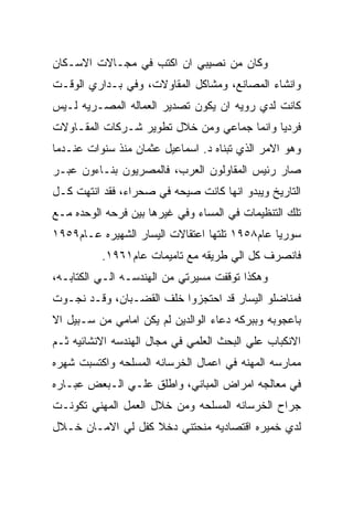 ‫ﻭﻜﺎﻥ ﻤﻥ ﻨﺼﻴﺒﻲ ﺍﻥ ﺍﻜﺘﺏ ﻓﻲ ﻤﺠـﺎﻻﺕ ﺍﻻﺴـﻜﺎﻥ‬
‫ﻭﺍﻨﺸﺎﺀ ﺍﻟﻤﺼﺎﻨﻊ، ﻭﻤﺸﺎﻜل ﺍﻟﻤﻘﺎﻭﻻﺕ، ﻭﻓﻲ ﺒـﺩﺍﺭﻱ ﺍﻟﻭﻗـﺕ‬
‫ﻜﺎﻨﺕ ﻟﺩﻱ ﺭﻭﻴﻪ ﺍﻥ ﻴﻜﻭﻥ ﺘﺼﺩﻴﺭ ﺍﻟﻌﻤﺎﻟﻪ ﺍﻟﻤﺼـﺭﻴﻪ ﻟـﻴﺱ‬
‫ﻓﺭﺩﻴﺎ ﻭﺍﻨﻤﺎ ﺠﻤﺎﻋﻲ ﻭﻤﻥ ﺨﻼل ﺘﻁﻭﻴﺭ ﺸـﺭﻜﺎﺕ ﺍﻟﻤﻘـﺎﻭﻻﺕ‬
‫ﻭﻫﻭ ﺍﻻﻤﺭ ﺍﻟﺫﻱ ﺘﺒﻨﺎﻩ ﺩ. ﺍﺴﻤﺎﻋﻴل ﻋﺜﻤﺎﻥ ﻤﻨﺫ ﺴﻨﻭﺍﺕ ﻋﻨـﺩﻤﺎ‬
‫ﺼﺎﺭ ﺭﺌﻴﺱ ﺍﻟﻤﻘﺎﻭﻟﻭﻥ ﺍﻟﻌﺭﺏ، ﻓﺎﻟﻤﺼﺭﻴﻭﻥ ﺒﻨـﺎﺀﻭﻥ ﻋﺒـﺭ‬
‫ﺍﻟﺘﺎﺭﻴﺦ ﻭﻴﺒﺩﻭ ﺍﻨﻬﺎ ﻜﺎﻨﺕ ﺼﻴﺤﻪ ﻓﻲ ﺼﺤﺭﺍﺀ، ﻓﻘﺩ ﺍﻨﺘﻬﺕ ﻜـل‬
‫ﺘﻠﻙ ﺍﻟﺘﻨﻅﻴﻤﺎﺕ ﻓﻲ ﺍﻟﻤﺴﺎﺀ ﻭﻓﻲ ﻏﻴﺭﻫﺎ ﺒﻴﻥ ﻓﺭﺤﻪ ﺍﻟﻭﺤﺩﻩ ﻤـﻊ‬
‫ﺴﻭﺭﻴﺎ ﻋﺎﻡ٨٥٩١ ﺘﻠﺘﻬﺎ ﺍﻋﺘﻘﺎﻻﺕ ﺍﻟﻴﺴﺎﺭ ﺍﻟﺸﻬﻴﺭﻩ ﻋـﺎﻡ٩٥٩١‬
          ‫ﻓﺎﻨﺼﺭﻑ ﻜل ﺍﻟﻲ ﻁﺭﻴﻘﻪ ﻤﻊ ﺘﺎﻤﻴﻤﺎﺕ ﻋﺎﻡ١٦٩١.‬
‫ﻭﻫﻜﺫﺍ ﺘﻭﻗﻔﺕ ﻤﺴﻴﺭﺘﻲ ﻤﻥ ﺍﻟﻬﻨﺩﺴـﻪ ﺍﻟـﻲ ﺍﻟﻜﺘﺎﺒـﻪ،‬
‫ﻓﻤﻨﺎﻀﻠﻭ ﺍﻟﻴﺴﺎﺭ ﻗﺩ ﺍﺤﺘﺠﺯﻭﺍ ﺨﻠﻑ ﺍﻟﻘﻀـﺒﺎﻥ، ﻭﻗـﺩ ﻨﺠـﻭﺕ‬
‫ﺒﺎﻋﺠﻭﺒﻪ ﻭﺒﺒﺭﻜﻪ ﺩﻋﺎﺀ ﺍﻟﻭﺍﻟﺩﻴﻥ ﻟﻡ ﻴﻜﻥ ﺍﻤﺎﻤﻲ ﻤﻥ ﺴـﺒﻴل ﺍﻻ‬
‫ﺍﻻﻨﻜﺒﺎﺏ ﻋﻠﻲ ﺍﻟﺒﺤﺙ ﺍﻟﻌﻠﻤﻲ ﻓﻲ ﻤﺠﺎل ﺍﻟﻬﻨﺩﺴﻪ ﺍﻻﻨﺸﺎﺌﻴﻪ ﺜـﻡ‬
‫ﻤﻤﺎﺭﺴﻪ ﺍﻟﻤﻬﻨﻪ ﻓﻲ ﺍﻋﻤﺎل ﺍﻟﺨﺭﺴﺎﻨﻪ ﺍﻟﻤﺴﻠﺤﻪ ﻭﺍﻜﺘﺴﺒﺕ ﺸﻬﺭﻩ‬
‫ﻓﻲ ﻤﻌﺎﻟﺠﻪ ﺍﻤﺭﺍﺽ ﺍﻟﻤﺒﺎﻨﻲ، ﻭﺍﻁﻠﻕ ﻋﻠـﻲ ﺍﻟـﺒﻌﺽ ﻋﺒـﺎﺭﻩ‬
‫ﺠﺭﺍﺡ ﺍﻟﺨﺭﺴﺎﻨﻪ ﺍﻟﻤﺴﻠﺤﻪ ﻭﻤﻥ ﺨﻼل ﺍﻟﻌﻤل ﺍﻟﻤﻬﻨﻲ ﺘﻜﻭﻨـﺕ‬
‫ﻟﺩﻱ ﺨﻤﻴﺭﻩ ﺍﻗﺘﺼﺎﺩﻴﻪ ﻤﻨﺤﺘﻨﻲ ﺩﺨﻼ ﻜﻔل ﻟﻲ ﺍﻻﻤـﺎﻥ ﺨـﻼل‬
 