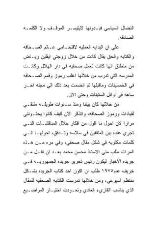 ‫ﺍﻟﻨﻀﺎل ﺍﻟﺴﻴﺎﺴﻲ ﻓﺒـﺩﻭﻨﻬﺎ ﻻﻴﺘﻴﺴـﺭ ﺍﻟﻤﻭﻗـﻑ ﻭﻻ ﺍﻟﻜﻠﻤـﻪ‬
                                             ‫ﺍﻟﺼﺎﺩﻗﻪ.‬
‫ﻋﻠﻲ ﺍﻥ ﺍﻟﺒﺩﺍﻴﻪ ﺍﻟﻌﻤﻠﻴﻪ ﻻﻗﺘﺤـﺎﻤﻲ ﻋـﺎﻟﻡ ﺍﻟﺼـﺤﺎﻓﻪ‬
‫ﻭﺍﻟﻜﺘﺎﺒﻪ ﻭﺍﻟﺤﻕ ﻴﻘﺎل ﻜﺎﻨﺕ ﻤﻥ ﺨﻼل ﺯﻭﺠﺘﻲ ﺍﻴﻔﻠﻴﻥ ﺭﻴـﺎﺽ‬
‫ﻤﻥ ﻤﻨﻁﻠﻕ ﺍﻨﻬﺎ ﻜﺎﻨﺕ ﺘﻌﻤل ﺼﺤﻔﻴﻪ ﻓﻲ ﺩﺍﺭ ﺍﻟﻬﻼل ﻭﻜﺎﻨـﺕ‬
‫ﺍﻟﻤﺩﺭﺴﻪ ﺍﻟﺘﻲ ﺘﺩﺭﺏ ﻤﻥ ﺨﻼﻟﻬﺎ ﺍﻏﻠﺏ ﺭﻤﻭﺯ ﻭﻗﻤﻡ ﺍﻟﺼـﺤﺎﻓﻪ‬
‫ﻓﻲ ﺍﻟﺨﻤﺴﻴﻨﺎﺕ ﻭﻤﺎﻗﺒﻠﻬﺎ ﺜﻡ ﺍﻨﻀﻤﺕ ﺒﻌﺩ ﺫﻟﻙ ﺍﻟﻲ ﻤﺠﻠﻪ ﺍﺨـﺭ‬
                    ‫ﺴﺎﻋﻪ ﻓﻲ ﺍﻭﺍﺌل ﺍﻟﺴﺘﻴﻨﺎﺕ ﻭﺤﺘﻲ ﺍﻻﻥ.‬
‫ﻤﻥ ﺨﻼﻟﻬﺎ ﻜﺎﻥ ﺒﻴﺘﻨﺎ ﻭﻤﻨﺫ ﺴـﻨﻭﺍﺕ ﻁﻭﻴﻠـﻪ ﻤﻠﺘﻘـﻲ‬
‫ﻟﻘﻴﺎﺩﺍﺕ ﻭﺭﻤﻭﺯ ﺍﻟﺼﺤﺎﻓﻪ، ﻭﺍﺘﺫﻜﺭ ﺍﻻﻥ ﻜﻴﻑ ﻜﺎﻨﻭﺍ ﻴﺤﺜـﻭﻨﻨﻲ‬
‫ﻤﺭﺍﺭﺍ ﻻﻥ ﺍﺤﻭل ﻤﺎ ﺍﻗﻭل ﻤﻥ ﺍﻓﻜﺎﺭ ﺨﻼل ﺍﻟﻤﻨﺎﻗﺸـﺎﺕ ﺍﻟﺘـﻲ‬
‫ﺘﺠﺭﻱ ﻋﺎﺩﻩ ﺒﻴﻥ ﺍﻟﻤﺜﻘﻔﻴﻥ ﻓﻲ ﺴﻼﺴﻪ ﻭﺘـﺩﻓﻕ، ﺍﺤﻭﻟﻬـﺎ ﺍﻟـﻲ‬
‫ﻜﻠﻤﺎﺕ ﻤﻜﺘﻭﺒﻪ ﻓﻲ ﺸﻜل ﻤﻘﺎل ﺼﺤﻔﻲ، ﻭﻓﻲ ﻤﺭﻩ ﻤـﻥ ﻫـﺫﻩ‬
‫ﺍﻟﻤﺭﺍﺕ ﻁﻠﺏ ﻤﻨﻲ ﺍﻻﺴﺘﺎﺫ ﻤﺤﺴﻥ ﻤﺤﻤﺩ ﺒﻌـﺩ ﺍﻥ ﻨﻘـل ﻤـﻥ‬
‫ﺠﺭﻴﺩﻩ ﺍﻻﺨﺒﺎﺭ ﻟﻴﻜﻭﻥ ﺭﺌﻴﺱ ﺘﺤﺭﻴﺭ ﺠﺭﻴﺩﻩ ﺍﻟﺠﻤﻬﻭﺭﻴـﻪ ﻓـﻲ‬
‫ﺨﺭﻴﻑ ﻋﺎﻡ٥٧٩١ ﻁﻠﺏ ﺍﻥ ﺍﻜﻭﻥ ﺍﺤﺩ ﻜﺘﺎﺏ ﺍﻟﺠﺭﻴﺩﻩ ﺒﺸـﻜل‬
‫ﻤﻨﺘﻅﻡ ﺍﺴﺒﻭﻋﻲ، ﻭﻤﻥ ﺨﻼﻟﻬﺎ ﺘﻤﺭﺴﺕ ﺍﻟﻜﺘﺎﺒﻪ ﺍﻟﺼﺤﻔﻴﻪ ﻟﻠﻤﻘﺎل‬
‫ﺍﻟﺫﻱ ﻴﻨﺎﺴﺏ ﺍﻟﻘﺎﺭﻱﺀ ﺍﻟﻌﺎﺩﻱ ﻭﺘﻌـﻭﺩﺕ ﺍﺨﺘﻴـﺎﺭ ﺍﻟﻤﻭﺍﻀـﻴﻊ‬
 