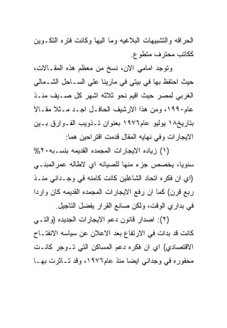 ‫ﺍﻟﺤﺭﺍﻗﻪ ﻭﺍﻟﺘﺸﺒﻴﻬﺎﺕ ﺍﻟﺒﻼﻏﻴﻪ ﻭﻤﺎ ﺍﻟﻴﻬﺎ ﻭﻜﺎﻨﺕ ﻓﺘﺭﻩ ﺍﻟﺘﻜـﻭﻴﻥ‬
                                 ‫ﻜﻜﺎﺘﺏ ﻤﺤﺘﺭﻑ ﻤﺘﻁﻭﻉ.‬
‫ﻭﺘﻭﺠﺩ ﺍﻤﺎﻤﻲ ﺍﻻﻥ، ﻨﺴﺦ ﻤﻥ ﻤﻌﻅﻡ ﻫﺫﻩ ﺍﻟﻤﻘـﺎﻻﺕ،‬
‫ﺤﻴﺙ ﺍﺤﺘﻔﻅ ﺒﻬﺎ ﻓﻲ ﺒﻴﺘﻲ ﻓﻲ ﻤﺎﺭﻴﻨﺎ ﻋﻠﻲ ﺍﻟﺴـﺎﺤل ﺍﻟﺸـﻤﺎﻟﻲ‬
‫ﺍﻟﻐﺭﺒﻲ ﻟﻤﺼﺭ ﺤﻴﺙ ﺍﻗﻴﻡ ﻨﺤﻭ ﺜﻼﺜﻪ ﺍﺸﻬﺭ ﻜل ﺼـﻴﻑ ﻤﻨـﺫ‬
‫ﻋﺎﻡ٠٩٩١، ﻭﻤﻥ ﻫﺫﺍ ﺍﻻﺭﺸﻴﻑ ﺍﻟﺤﺎﻓـل ﺍﺠـﺩ ﻤـﺜﻼ ﻤﻘـﺎﻻ‬
‫ﺒﺘﺎﺭﻴﺦ٨١ ﻴﻭﻟﻴﻭ ﻋﺎﻡ٦٧٩١ ﺒﻌﻨﻭﺍﻥ ﺘـﺫﻭﻴﺏ ﺍﻟﻔـﻭﺍﺭﻕ ﺒـﻴﻥ‬
           ‫ﺍﻻﻴﺠﺎﺭﺍﺕ ﻭﻓﻲ ﻨﻬﺎﻴﻪ ﺍﻟﻤﻘﺎل ﻗﺩﻤﺕ ﺍﻗﺘﺭﺍﺤﻴﻥ ﻫﻤﺎ:‬
‫)١( ﺯﻴﺎﺩﻩ ﺍﻻﻴﺠﺎﺭﺍﺕ ﺍﻟﻤﺠﻤﺩﻩ ﺍﻟﻘﺩﻴﻤﻪ ﺒﻨﺴـﺒﻪ٠٢%‬
‫ﺴﻨﻭﻴﺎ، ﻴﺨﺼﺹ ﺠﺯﺀ ﻤﻨﻬﺎ ﻟﻠﺼﻴﺎﻨﻪ ﺍﻱ ﻻﻁﺎﻟﻪ ﻋﻤﺭﺍﻟﻤﺒﻨـﻲ‬
‫)ﺍﻱ ﺍﻥ ﻓﻜﺭﻩ ﺍﺘﺤﺎﺩ ﺍﻟﺸﺎﻏﻠﻴﻥ ﻜﺎﻨﺕ ﻜﺎﻤﻨﻪ ﻓﻲ ﻭﺠـﺩﺍﻨﻲ ﻤﻨـﺫ‬
‫ﺭﺒﻊ ﻗﺭﻥ( ﻜﻤﺎ ﺍﻥ ﺭﻓﻊ ﺍﻻﻴﺠﺎﺭﺍﺕ ﺍﻟﻤﺠﻤﺩﻩ ﺍﻟﻘﺩﻴﻤﻪ ﻜﺎﻥ ﻭﺍﺭﺩﺍ‬
       ‫ﻓﻲ ﺒﺩﺍﺭﻱ ﺍﻟﻭﻗﺕ، ﻭﻟﻜﻥ ﺼﺎﻨﻊ ﺍﻟﻘﺭﺍﺭ ﻴﻔﻀل ﺍﻟﺘﺎﺠﻴل.‬
‫)٢(: ﺍﺼﺩﺍﺭ ﻗﺎﻨﻭﻥ ﺩﻋﻡ ﺍﻻﻴﺠﺎﺭﺍﺕ ﺍﻟﺠﺩﻴﺩﻩ )ﻭﺍﻟﺘـﻲ‬
‫ﻜﺎﻨﺕ ﻗﺩ ﺒﺩﺍﺕ ﻓﻲ ﺍﻻﺭﺘﻔﺎﻉ ﺒﻌﺩ ﺍﻻﻋﻼﻥ ﻋﻥ ﺴﻴﺎﺴﻪ ﺍﻻﻨﻔﺘـﺎﺡ‬
‫ﺍﻻﻗﺘﺼﺎﺩﻱ( ﺍﻱ ﺍﻥ ﻓﻜﺭﻩ ﺩﻋﻡ ﺍﻟﻤﺴﺎﻜﻥ ﺍﻟﺘﻲ ﺘـﻭﺠﺭ ﻜﺎﻨـﺕ‬
‫ﻤﺤﻔﻭﺭﻩ ﻓﻲ ﻭﺠﺩﺍﻨﻲ ﺍﻴﻀﺎ ﻤﻨﺫ ﻋﺎﻡ٦٧٩١، ﻭﻗﺩ ﺘـﺎﺜﺭﺕ ﺒﻬـﺎ‬
 