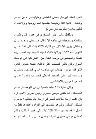 ‫ﺩﺍﺨل ﺍﻟﺤﻠﻪ ﺍﻟﺒﺭﺴﺘﻭ ﺒﻌﺽ ﺍﻟﺨﻀﺎﺭ ﻭﻤﺎﻴﺘﻴﺴـﺭ ﻤـﻥ ﻟﺤـﻡ‬
‫ﻭﺸﻐﺕ.. ﻓﺎﻨﻬﺎ ﺍﻜﻠﻪ ﺭﺨﻴﺼﻪ ﺘﻀﻌﻬﺎ ﺍﻤﺎﻡ ﺯﻭﺠﻬﺎ ﻭﺍﻭﻻﺩﻫـﺎ،‬
                        ‫ﻟﻌﻠﻬﻡ ﻴﻤﻼﻭﻥ ﺒﻁﻭﻨﻬﻡ ﺒﺎﻱ ﺸﻲﺀ(.‬
‫ﻭﺒﺎﻟﻔﻌل ﻤﺎﺕ ﺍﻻﻤﺭ ﺍﻟﻌﺴﻜﺭﻱ ﻓﻲ ﻫﺩﻭﺀ ﻓﻠـﻡ ﺘﻜـﻥ‬
‫ﺴﺫﺍﺠﺘﻪ ﻭﺴﻁﺤﻴﺘﻪ ﻓﻲ ﺤﺎﺠﻪ ﺍﻻ ﻟﻤﻘﺎل ﺼـﺤﻔﻲ ﻭﺍﺤـﺩ ﺒـل‬
‫ﻭﺍﺴﺘﻘﺎل ﻭﺯﻴﺭ ﺍﻻﺴﻜﺎﻥ ﻤﻊ ﺍﻨﺘﻬﺎﺀ ﺍﻻﻨﺘﺨﺎﺒﺎﺕ ﺍﻟﺘﻲ ﺘﻤﺕ ﻓـﻲ‬
‫ﺍﻜﺘﻭﺒﺭ ﻋﺎﻡ٦٧٩١ ﻭﻭﻗﺘﻬﺎ ﻜﺎﻨﺕ ﺍﻟﺤﻴﺎﻩ ﺍﻟﺴﻴﺎﺴـﻴﻪ ﺍﻟﻤﺼـﺭﻴﻪ‬
‫ﻨﺸﻁﻪ ﻭﺍﻟﻤﺠﺘﻤﻊ ﻓﻲ ﻤﺭﺤﻠﻪ ﺍﻨﺘﻘﺎل ﻤﻥ ﺍﻻﺸﺘﺭﺍﻜﻴﻪ ﺍﻟﻲ ﺍﻟﻴـﺎﺕ‬
‫ﺍﻟﺴﻭﻕ ﻭﻜﺎﻥ ﺘﺎﺜﻴﺭ ﺍﻟﺼﺤﻑ ﺍﻜﺜﺭ ﻓﺎﻋﻠﻴﻪ، ﻨﺘﻴﺠﻪ ﺤﻤﺎﺱ ﺍﻟﻨﺎﺱ‬
‫ﺍﻟﺫﻱ ﻓﺘﺭ ﻤﻭﺨﺭﺍ ﻻﺴﺒﺎﺏ ﻓﻲ ﺤﺎﺠـﻪ ﺍﻟـﻲ ﻓﺤـﺹ ﻭﺘﺎﻤـل‬
‫ﻭﺩﺭﺍﺴﻪ، ﻟﻴﺱ ﻋﻠﻲ ﺍﻟﺼﻌﻴﺩ ﺍﻟﺩﺍﺨﻠﻲ ﻓﺤﺴـﺏ ﻭﺍﻨﻤـﺎ ﻋﻠـﻲ‬
                             ‫ﺍﻟﺼﻌﻴﺩ ﺍﻟﻌﺭﺒﻲ ﻭﺍﻻﺠﺘﻤﺎﻋﻲ.‬
‫ﻭﻜﺎﻥ ﻋﺎﻡ٦٧٩١ ﻋﺎﻤﺎ ﺨﺼﺒﺎ ﻟﻲ ﻓﻲ ﺍﻟﺘﻭﺍﺼـل ﻤـﻊ‬
‫ﺍﻟﺼﺤﺎﻓﻪ، ﻓﻘﺩ ﻜﻠﻔﻨﻲ ﻤﻭﺴﻲ ﺼﺒﺭﻱ ﺭﺌﻴﺱ ﺘﺤﺭﻴﺭ ﺍﻻﺨﺒـﺎﺭ،‬
‫ﺒﺎﻥ ﺍﻜﺘﺏ ﺍﺭﺒﻌﻪ ﻤﻘﺎﻻﺕ ﻟﺘﻨﺸﺭ ﻓﻲ ﺍﺭﺒﻌﻪ ﺍﻴﺎﻡ ﻤﺘﺘﺎﻟﻴـﻪ ﺤـﻭل‬
‫ﻤﺸﺎﻜل ﺍﻻﺴﻜﺎﻥ ﻭﻗﺎﻡ ﻫﻭ ﺒﺘﻘﺩﻴﻤﻬﺎ ﺍﻟﻲ ﺍﻟﻘﺭﺍﺀ ﻭﺍﻋﺘﺒﺭﻫﺎ ﻨﻘﻁـﻪ‬
‫ﺘﺤﻭل ﺸﺨﺼﻴﻪ ﻤﻥ ﺍﺴﺘﺎﺫ ﺍﻻﻨﺸﺎﺀﺍﺕ ﺍﻟﻲ ﺨﺒﻴﺭ ﺍﺴﻜﺎﻥ، ﻭﻜﺎﻥ‬
‫ﻟﺤﻤﺎﺱ ﻤﻭﺴﻲ ﺼﺒﺭﻱ ﺍﺴﺒﺎﺏ ﻴﺤﺴﻥ ﻤـﻥ ﺒـﺎﺏ ﺍﻟﻤﺩﺍﻋﺒـﻪ‬
 