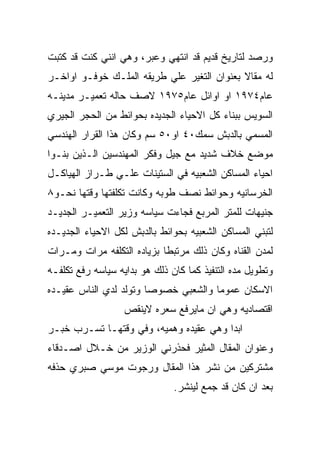 ‫ﻭﺭﺼﺩ ﻟﺘﺎﺭﻴﺦ ﻗﺩﻴﻡ ﻗﺩ ﺍﻨﺘﻬﻲ ﻭﻋﺒﺭ، ﻭﻫﻲ ﺍﻨﻨﻲ ﻜﻨﺕ ﻗﺩ ﻜﺘﺒﺕ‬
‫ﻟﻪ ﻤﻘﺎﻻ ﺒﻌﻨﻭﺍﻥ ﺍﻟﺘﻐﻴﺭ ﻋﻠﻲ ﻁﺭﻴﻘﻪ ﺍﻟﻤﻠـﻙ ﺨﻭﻓـﻭ ﺍﻭﺍﺨـﺭ‬
‫ﻋﺎﻡ٤٧٩١ ﺍﻭ ﺍﻭﺍﺌل ﻋﺎﻡ٥٧٩١ ﻻﺼﻑ ﺤﺎﻟﻪ ﺘﻌﻤﻴـﺭ ﻤﺩﻴﻨـﻪ‬
‫ﺍﻟﺴﻭﻴﺱ ﺒﺒﻨﺎﺀ ﻜل ﺍﻻﺤﻴﺎﺀ ﺍﻟﺠﺩﻴﺩﻩ ﺒﺤﻭﺍﺌﻁ ﻤﻥ ﺍﻟﺤﺠﺭ ﺍﻟﺠﻴﺭﻱ‬
‫ﺍﻟﻤﺴﻤﻲ ﺒﺎﻟﺩﺒﺵ ﺴﻤﻙ٠٤ ﺍﻭ٠٥ ﺴﻡ ﻭﻜﺎﻥ ﻫﺫﺍ ﺍﻟﻘﺭﺍﺭ ﺍﻟﻬﻨﺩﺴﻲ‬
‫ﻤﻭﻀﻊ ﺨﻼﻑ ﺸﺩﻴﺩ ﻤﻊ ﺠﻴل ﻭﻓﻜﺭ ﺍﻟﻤﻬﻨﺩﺴﻴﻥ ﺍﻟـﺫﻴﻥ ﺒﻨـﻭﺍ‬
‫ﺍﺤﻴﺎﺀ ﺍﻟﻤﺴﺎﻜﻥ ﺍﻟﺸﻌﺒﻴﻪ ﻓﻲ ﺍﻟﺴﺘﻴﻨﺎﺕ ﻋﻠـﻲ ﻁـﺭﺍﺯ ﺍﻟﻬﻴﺎﻜـل‬
‫ﺍﻟﺨﺭﺴﺎﻨﻴﻪ ﻭﺤﻭﺍﺌﻁ ﻨﺼﻑ ﻁﻭﺒﻪ ﻭﻜﺎﻨﺕ ﺘﻜﻠﻔﺘﻬﺎ ﻭﻗﺘﻬﺎ ﻨﺤـﻭ٨‬
‫ﺠﻨﻴﻬﺎﺕ ﻟﻠﻤﺘﺭ ﺍﻟﻤﺭﺒﻊ ﻓﺠﺎﺀﺕ ﺴﻴﺎﺴﻪ ﻭﺯﻴﺭ ﺍﻟﺘﻌﻤﻴـﺭ ﺍﻟﺠﺩﻴـﺩ‬
‫ﻟﺘﺒﻨﻲ ﺍﻟﻤﺴﺎﻜﻥ ﺍﻟﺸﻌﺒﻴﻪ ﺒﺤﻭﺍﺌﻁ ﺒﺎﻟﺩﺒﺵ ﻟﻜل ﺍﻻﺤﻴﺎﺀ ﺍﻟﺠﺩﻴـﺩﻩ‬
‫ﻟﻤﺩﻥ ﺍﻟﻘﻨﺎﻩ ﻭﻜﺎﻥ ﺫﻟﻙ ﻤﺭﺘﺒﻁﺎ ﺒﺯﻴﺎﺩﻩ ﺍﻟﺘﻜﻠﻔﻪ ﻤﺭﺍﺕ ﻭﻤـﺭﺍﺕ‬
‫ﻭﺘﻁﻭﻴل ﻤﺩﻩ ﺍﻟﺘﻨﻔﻴﺫ ﻜﻤﺎ ﻜﺎﻥ ﺫﻟﻙ ﻫﻭ ﺒﺩﺍﻴﻪ ﺴﻴﺎﺴﻪ ﺭﻓﻊ ﺘﻜﻠﻔـﻪ‬
‫ﺍﻻﺴﻜﺎﻥ ﻋﻤﻭﻤﺎ ﻭﺍﻟﺸﻌﺒﻲ ﺨﺼﻭﺼﺎ ﻭﺘﻭﻟﺩ ﻟﺩﻱ ﺍﻟﻨﺎﺱ ﻋﻘﻴـﺩﻩ‬
                   ‫ﺍﻗﺘﺼﺎﺩﻴﻪ ﻭﻫﻲ ﺍﻥ ﻤﺎﻴﺭﻓﻊ ﺴﻌﺭﻩ ﻻﻴﻨﻘﺹ‬
‫ﺍﺒﺩﺍ ﻭﻫﻲ ﻋﻘﻴﺩﻩ ﻭﻫﻤﻴﻪ، ﻭﻓﻲ ﻭﻗﺘﻬـﺎ ﺘﺴـﺭﺏ ﺨﺒـﺭ‬
‫ﻭﻋﻨﻭﺍﻥ ﺍﻟﻤﻘﺎل ﺍﻟﻤﺜﻴﺭ ﻓﺤﺫﺭﻨﻲ ﺍﻟﻭﺯﻴﺭ ﻤﻥ ﺨـﻼل ﺍﺼـﺩﻗﺎﺀ‬
‫ﻤﺸﺘﺭﻜﻴﻥ ﻤﻥ ﻨﺸﺭ ﻫﺫﺍ ﺍﻟﻤﻘﺎل ﻭﺭﺠﻭﺕ ﻤﻭﺴﻲ ﺼﺒﺭﻱ ﺤﺫﻓﻪ‬
                               ‫ﺒﻌﺩ ﺍﻥ ﻜﺎﻥ ﻗﺩ ﺠﻤﻊ ﻟﻴﻨﺸﺭ.‬
 