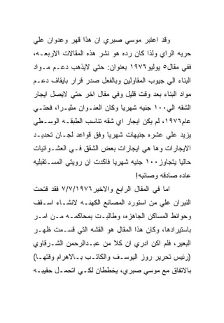 ‫ﻭﻗﺩ ﺍﻋﺘﺒﺭ ﻤﻭﺴﻲ ﺼﺒﺭﻱ ﺍﻥ ﻫﺫﺍ ﻗﻬﺭ ﻭﻋﺩﻭﺍﻥ ﻋﻠﻲ‬
‫ﺤﺭﻴﻪ ﺍﻟﺭﺍﻱ ﻭﻟﺫﺍ ﻜﺎﻥ ﺭﺩﻩ ﻫﻭ ﻨﺸﺭ ﻫﺫﻩ ﺍﻟﻤﻘﺎﻻﺕ ﺍﻻﺭﺒﻌـﻪ،‬
‫ﻓﻔﻲ ﻤﻘﺎل٥ ﻴﻭﻟﻴﻭ٦٧٩١ ﺒﻌﻨﻭﺍﻥ: ﺤﺘﻲ ﻻﻴﺫﻫﺏ ﺩﻋـﻡ ﻤـﻭﺍﺩ‬
‫ﺍﻟﺒﻨﺎﺀ ﺍﻟﻲ ﺠﻴﻭﺏ ﺍﻟﻤﻘﺎﻭﻟﻴﻥ ﻭﺒﺎﻟﻔﻌل ﺼﺩﺭ ﻗﺭﺍﺭ ﺒﺎﻴﻘﺎﻑ ﺩﻋـﻡ‬
‫ﻤﻭﺍﺩ ﺍﻟﺒﻨﺎﺀ ﺒﻌﺩ ﻭﻗﺕ ﻗﻠﻴل ﻭﻓﻲ ﻤﻘﺎل ﺍﺨﺭ ﺤﺘﻲ ﻻﻴﺼل ﺍﻴﺠﺎﺭ‬
‫ﺍﻟﺸﻘﻪ ﺍﻟﻲ٠٠١ ﺠﻨﻴﻪ ﺸﻬﺭﻴﺎ ﻭﻜﺎﻥ ﺍﻟﻌﻨـﻭﺍﻥ ﻤﺜﻴـﺭﺍ، ﻓﺤﺘـﻲ‬
‫ﻋﺎﻡ٦٧٩١، ﻟﻡ ﻴﻜﻥ ﺍﻴﺠﺎﺭ ﺍﻱ ﺸﻘﻪ ﺘﻨﺎﺴﺏ ﺍﻟﻁﺒﻘـﻪ ﺍﻟﻭﺴـﻁﻲ‬
‫ﻴﺯﻴﺩ ﻋﻠﻲ ﻋﺸﺭﻩ ﺠﻨﻴﻬﺎﺕ ﺸﻬﺭﻴﺎ ﻭﻓﻕ ﻗﻭﺍﻋﺩ ﻟﺠـﺎﻥ ﺘﺤﺩﻴـﺩ‬
‫ﺍﻻﻴﺠﺎﺭﺍﺕ ﻭﻫﺎ ﻫﻲ ﺍﻴﺠﺎﺭﺍﺕ ﺒﻌﺽ ﺍﻟﺸﻘﻕ ﻓـﻲ ﺍﻟﻌﺸـﻭﺍﺌﻴﺎﺕ‬
‫ﺤﺎﻟﻴﺎ ﻴﺘﺠﺎﻭﺯ٠٠١ ﺠﻨﻴﻪ ﺸﻬﺭﻴﺎ ﻓﺎﻜﺩﺕ ﺍﻥ ﺭﻭﻴﺘﻲ ﺍﻟﻤﺴـﺘﻘﺒﻠﻴﻪ‬
                                   ‫ﻋﺎﺩﻩ ﺼﺎﺩﻗﻪ ﻭﺼﺎﺌﺒﻪ!‬
‫ﺍﻤﺎ ﻓﻲ ﺍﻟﻤﻘﺎل ﺍﻟﺭﺍﺒﻊ ﻭﺍﻻﺨﻴﺭ٦٧٩١/٧/٧ ﻓﻘﺩ ﻓﺘﺤﺕ‬
‫ﺍﻟﻨﻴﺭﺍﻥ ﻋﻠﻲ ﻤﻥ ﺍﺴﺘﻭﺭﺩ ﺍﻟﻤﺼﺎﻨﻊ ﺍﻟﻜﻬﻨـﻪ ﻻﻨﺸـﺎﺀ ﺍﺴـﻘﻑ‬
‫ﻭﺤﻭﺍﺌﻁ ﺍﻟﻤﺴﺎﻜﻥ ﺍﻟﺠﺎﻫﺯﻩ، ﻭﻁﺎﻟﺒـﺕ ﺒﻤﺤﺎﻜﻤـﻪ ﻤـﻥ ﺍﻤـﺭ‬
‫ﺒﺎﺴﺘﻴﺭﺍﺩﻫﺎ، ﻭﻜﺎﻥ ﻫﺫﺍ ﺍﻟﻤﻘﺎل ﻫﻭ ﺍﻟﻘﺸﻪ ﺍﻟﺘﻲ ﻗﺴـﻤﺕ ﻅﻬـﺭ‬
‫ﺍﻟﺒﻌﻴﺭ، ﻓﻠﻡ ﺍﻜﻥ ﺍﺩﺭﻱ ﺍﻥ ﻜﻼ ﻤﻥ ﻋﺒـﺩﺍﻟﺭﺤﻤﻥ ﺍﻟﺸـﺭﻗﺎﻭﻱ‬
‫)ﺭﺌﻴﺱ ﺘﺤﺭﻴﺭ ﺭﻭﺯ ﺍﻟﻴﻭﺴـﻑ ﻭﺍﻟﻜﺎﺘـﺏ ﺒـﺎﻻﻫﺭﺍﻡ ﻭﻗﺘﻬـﺎ(‬
‫ﺒﺎﻻﺘﻔﺎﻕ ﻤﻊ ﻤﻭﺴﻲ ﺼﺒﺭﻱ، ﻴﺨﻁﻁﺎﻥ ﻟﻜـﻲ ﺍﺘﺤﻤـل ﺤﻘﻴﺒـﻪ‬
 