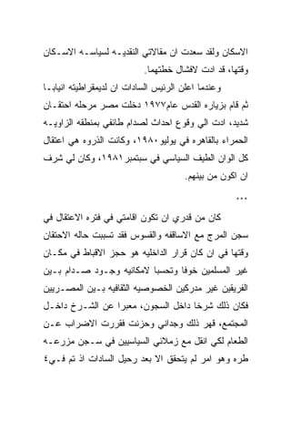 ‫ﺍﻻﺴﻜﺎﻥ ﻭﻟﻘﺩ ﺴﻌﺩﺕ ﺍﻥ ﻤﻘﺎﻻﺘﻲ ﺍﻟﻨﻘﺩﻴـﻪ ﻟﺴﻴﺎﺴـﻪ ﺍﻻﺴـﻜﺎﻥ‬
                           ‫ﻭﻗﺘﻬﺎ، ﻗﺩ ﺍﺩﺕ ﻻﻓﺸﺎل ﺨﻁﺘﻬﻤﺎ.‬
‫ﻭﻋﻨﺩﻤﺎ ﺍﻋﻠﻥ ﺍﻟﺭﺌﻴﺱ ﺍﻟﺴﺎﺩﺍﺕ ﺍﻥ ﻟﺩﻴﻤﻘﺭﺍﻁﻴﺘﻪ ﺍﻨﻴﺎﺒـﺎ‬
‫ﺜﻡ ﻗﺎﻡ ﺒﺯﻴﺎﺭﻩ ﺍﻟﻘﺩﺱ ﻋﺎﻡ٧٧٩١ ﺩﺨﻠﺕ ﻤﺼﺭ ﻤﺭﺤﻠﻪ ﺍﺤﺘﻘـﺎﻥ‬
‫ﺸﺩﻴﺩ، ﺍﺩﺕ ﺍﻟﻲ ﻭﻗﻭﻉ ﺍﺤﺩﺍﺙ ﻟﺼﺩﺍﻡ ﻁﺎﺌﻔﻲ ﺒﻤﻨﻁﻘﻪ ﺍﻟﺯﺍﻭﻴـﻪ‬
‫ﺍﻟﺤﻤﺭﺍﺀ ﺒﺎﻟﻘﺎﻫﺭﻩ ﻓﻲ ﻴﻭﻟﻴﻭ٠٨٩١، ﻭﻜﺎﻨﺕ ﺍﻟﺫﺭﻭﻩ ﻫﻲ ﺍﻋﺘﻘﺎل‬
‫ﻜل ﺍﻟﻭﺍﻥ ﺍﻟﻁﻴﻑ ﺍﻟﺴﻴﺎﺴﻲ ﻓﻲ ﺴﺒﺘﻤﺒﺭ١٨٩١، ﻭﻜﺎﻥ ﻟﻲ ﺸﺭﻑ‬
                                       ‫ﺍﻥ ﺍﻜﻭﻥ ﻤﻥ ﺒﻴﻨﻬﻡ.‬

                                                    ‫***‬

‫ﻜﺎﻥ ﻤﻥ ﻗﺩﺭﻱ ﺍﻥ ﺘﻜﻭﻥ ﺍﻗﺎﻤﺘﻲ ﻓﻲ ﻓﺘﺭﻩ ﺍﻻﻋﺘﻘﺎل ﻓﻲ‬
‫ﺴﺠﻥ ﺍﻟﻤﺭﺝ ﻤﻊ ﺍﻻﺴﺎﻗﻔﻪ ﻭﺍﻟﻘﺴﻭﺱ ﻓﻘﺩ ﺘﺴﺒﺒﺕ ﺤﺎﻟﻪ ﺍﻻﺤﺘﻘﺎﻥ‬
‫ﻭﻗﺘﻬﺎ ﻓﻲ ﺍﻥ ﻜﺎﻥ ﻗﺭﺍﺭ ﺍﻟﺩﺍﺨﻠﻴﻪ ﻫﻭ ﺤﺠﺯ ﺍﻻﻗﺒﺎﻁ ﻓﻲ ﻤﻜـﺎﻥ‬
‫ﻏﻴﺭ ﺍﻟﻤﺴﻠﻤﻴﻥ ﺨﻭﻓﺎ ﻭﺘﺤﺴﺒﺎ ﻻﻤﻜﺎﻨﻴﻪ ﻭﺠـﻭﺩ ﺼـﺩﺍﻡ ﺒـﻴﻥ‬
‫ﺍﻟﻔﺭﻴﻘﻴﻥ ﻏﻴﺭ ﻤﺩﺭﻜﻴﻥ ﺍﻟﺨﺼﻭﺼﻴﻪ ﺍﻟﺜﻘﺎﻓﻴﻪ ﺒـﻴﻥ ﺍﻟﻤﺼـﺭﻴﻴﻥ‬
‫ﻓﻜﺎﻥ ﺫﻟﻙ ﺸﺭﺨﺎ ﺩﺍﺨل ﺍﻟﺴﺠﻭﻥ، ﻤﻌﺒﺭﺍ ﻋﻥ ﺍﻟﺸـﺭﺥ ﺩﺍﺨـل‬
‫ﺍﻟﻤﺠﺘﻤﻊ، ﻗﻬﺭ ﺫﻟﻙ ﻭﺠﺩﺍﻨﻲ ﻭﺤﺯﻨﺕ ﻓﻘﺭﺭﺕ ﺍﻻﻀﺭﺍﺏ ﻋـﻥ‬
‫ﺍﻟﻁﻌﺎﻡ ﻟﻜﻲ ﺍﻨﻘل ﻤﻊ ﺯﻤﻼﺌﻲ ﺍﻟﺴﻴﺎﺴﻴﻴﻥ ﻓﻲ ﺴـﺠﻥ ﻤﺯﺭﻋـﻪ‬
‫ﻁﺭﻩ ﻭﻫﻭ ﺍﻤﺭ ﻟﻡ ﻴﺘﺤﻘﻕ ﺍﻻ ﺒﻌﺩ ﺭﺤﻴل ﺍﻟﺴﺎﺩﺍﺕ ﺍﺫ ﺘﻡ ﻓـﻲ٤‬
 