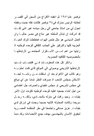 ‫ﻨﻭﻓﻤﺒﺭ ﻋﺎﻡ١٨٩١ ﺜﻡ ﺍﻋﻘﺒﻪ ﺍﻻﻓﺭﺍﺝ ﻤﻥ ﺍﻟﺴﺠﻥ ﺍﻟﻲ ﺍﻟﻘﺼـﺭ‬
‫ﻟﻤﻘﺎﺒﻠﻪ ﺍﻟﺭﺌﻴﺱ ﻤﺒﺎﺭﻙ ﻓﻲ٤٢ ﻨﻭﻓﻤﺒﺭ ﻓﻜﺎﻨﺕ ﻨﻘﻠﻪ ﺠﺩﻴﺩﻩ ﻭﻨﻘﻁﻪ‬
‫ﺘﺤﻭل ﻟﻲ ﻤﻥ ﺍﺴﺘﺎﺫ ﺠﺎﻤﻌﻲ ﺍﻟﻲ ﺭﺠل ﺴﻴﺎﺴﻪ ﻏﻴﺭ ﺍﻨﻨﻲ ﻜﻨـﺕ‬
‫ﻗﺩ ﺍﺩﺭﻜﺕ ﺍﻥ ﺘﺒﺎﺩل ﺍﻟﺴﻠﻁﻪ ﻏﻴﺭ ﻤﺘﺎﺡ ﻓﻲ ﻤﺼﺭ ﺤﺎﻟﻴـﺎ ﻭﺍﻥ‬
‫ﺍﻟﻌﻤل ﺍﻟﺴﻴﺎﺴﻲ ﻫﻭ ﻤﺜل ﻁﺤﻥ ﺍﻟﻬﻭﺍﺀ، ﻓﺨﻁﻁﺕ ﻟﺘﺭﻙ ﺍﻟﺤﻴـﺎﻩ‬
‫ﺍﻟﺤﺯﺒﻴﻪ ﻜﻠﻬﺎ ﻭﺍﻟﺘﺭﻜﻴﺯ ﻋﻠﻲ ﺍﻟﺠﺎﻨﺏ ﺍﻟﺜﻘﺎﻓﻲ ﻟﻠﻭﺤﺩﻩ ﺍﻟﻭﻁﻨﻴﻪ ﺍﺫ‬
‫ﺭﺍﻴﺘﻬﺎ ﻤﻥ ﺍﻫﻡ ﺍﺴـﺱ ﺍﻻﺴـﺘﻘﺭﺍﺭ ﺍﻟﻤﺠﺘﻤﻌـﻲ ﻻﺭﺘﺒﺎﻁﻬـﺎ‬
                            ‫ﺒﺎﻟﺨﺼﻭﺼﻴﻪ ﺍﻟﺜﻘﺎﻓﻴﻪ ﺍﻟﻤﺼﺭﻴﻪ.‬
‫ﻭﺍﺫﻜﺭ ﻜل ﻫﺫﻩ ﺍﻟﻤﻌﻠﻭﻤـﺎﺕ ﻓـﻲ ﺍﻗﺘﻀـﺎﺏ ﺸـﺩﻴﺩ‬
‫ﻻﺭﺘﺒﺎﻁﻬﺎ ﺍﻟﺘﺎﺭﻴﺨﻲ ﺒﻭﺼﻭﻟﻲ ﺍﻟﻲ ﺍﻟﻤﻭﻗﻊ ﺍﻟﺫﻱ ﻜﻨﺕ ﺍﺤﻠﻡ ﺒـﻪ‬
‫ﻭﻫﻭ ﻜﺎﺘﺏ ﻓﻲ ﺍﻻﻫﺭﺍﻡ ﺒﻌﺩ ﺍﻥ ﺍﺴﺘﻘﻠﺕ ﻤـﻥ ﺭﺌﺎﺴـﻪ ﻟﺠﻨـﻪ‬
‫ﺍﻻﺴﻜﺎﻥ ﺒﻤﺠﻠﺱ ﺍﻟﺸﻌﺏ ﺍﺫ ﺼﺭﻓﺕ ﺍﻟﻨﻅﺭ ﺘﻤﺎﻤﺎ ﻋﻥ ﺍﻱ ﻤﻭﻗﻊ‬
‫ﻓﻲ ﻤﺠﻠﺱ ﺘﺸﺭﻴﻌﻲ ﺍﻭ ﻤﺠﻠﺱ ﺘﻨﻔﻴﺫﻱ ﻭﺍﻨﺼﺭﻑ ﺠل ﺍﻫﺘﻤﺎﻤﻲ‬
‫ﻤﻥ ﺍﺠل ﺍﻨﺸﺎﺀ ﺠﻤﻌﻴﻪ ﺍﻫﻠﻴﻪ ﻟﻠﻭﺤﺩﻩ ﺍﻟﻭﻁﻨﻴﻪ ﺘﻜﻭﻨﺕ ﺍﻭل ﺍﻻﻤﺭ‬
‫ﺒﻘﻴﺎﺩﻩ ﺩ. ﻭﺤﻴﺩ ﺭﺍﻓﺕ ﻓﻲ ﻤﻨﺯﻟﻪ ﺒﺎﻟﻤﻌـﺎﺩﻱ، ﻭﻟﻜﻨـﻪ ﺭﺤـل‬
‫ﺴﺭﻴﻌﺎ، ﻭﻜﺎﻨﺕ ﺍﻟﻤﺤﺎﻭﻟﻪ ﺍﻟﺜﺎﻨﻴﻪ ﺤﺴﺒﻤﺎ ﻭﺠﺩﺕ ﻓﻲ ﺍﻭﺭﺍﻕ ﻟﺩﻱ‬
‫ﺒﻘﻴﺎﺩﻩ ﺩ. ﻋﺯﻴﺯ ﺼﺩﻗﻲ ﻭﺍﺠﺘﻤﻌﻨﺎ ﻓﻲ ﻤﻘﺭ ﺍﻟﻤﻨﻅﻤﻪ ﺍﻟﻤﺼـﺭﻴﻪ‬
‫ﻟﺤﻘﻭﻕ ﺍﻻﻨﺴﺎﻥ ﺒﺎﻟﻤﻬﻨﺩﺴﻴﻥ ﺒﻬﺩﻑ ﺠﻤﻊ ﺍﻻﻤﻀﺎﺀﺍﺕ ﻭﺘﻘـﺩﻤﻨﺎ‬
 