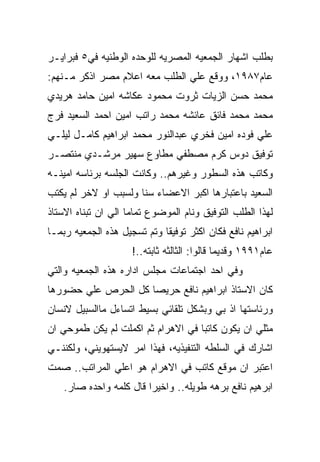 ‫ﺒﻁﻠﺏ ﺍﺸﻬﺎﺭ ﺍﻟﺠﻤﻌﻴﻪ ﺍﻟﻤﺼﺭﻴﻪ ﻟﻠﻭﺤﺩﻩ ﺍﻟﻭﻁﻨﻴﻪ ﻓﻲ٥ ﻓﺒﺭﺍﻴـﺭ‬
‫ﻋﺎﻡ٧٨٩١، ﻭﻭﻗﻊ ﻋﻠﻲ ﺍﻟﻁﻠﺏ ﻤﻌﻪ ﺍﻋﻼﻡ ﻤﺼﺭ ﺍﺫﻜﺭ ﻤـﻨﻬﻡ:‬
‫ﻤﺤﻤﺩ ﺤﺴﻥ ﺍﻟﺯﻴﺎﺕ ﺜﺭﻭﺕ ﻤﺤﻤﻭﺩ ﻋﻜﺎﺸﻪ ﺍﻤﻴﻥ ﺤﺎﻤﺩ ﻫﺭﻴﺩﻱ‬
‫ﻤﺤﻤﺩ ﻤﺤﻤﺩ ﻓﺎﺌﻕ ﻋﺎﺌﺸﻪ ﻤﺤﻤﺩ ﺭﺍﺘﺏ ﺍﻤﻴﻥ ﺍﺤﻤﺩ ﺍﻟﺴﻌﻴﺩ ﻓﺭﺝ‬
‫ﻋﻠﻲ ﻓﻭﺩﻩ ﺍﻤﻴﻥ ﻓﺨﺭﻱ ﻋﺒﺩﺍﻟﻨﻭﺭ ﻤﺤﻤﺩ ﺍﺒﺭﺍﻫﻴﻡ ﻜﺎﻤـل ﻟﻴﻠـﻲ‬
‫ﺘﻭﻓﻴﻕ ﺩﻭﺱ ﻜﺭﻡ ﻤﺼﻁﻔﻲ ﻤﻁﺎﻭﻉ ﺴﻬﻴﺭ ﻤﺭﺸـﺩﻱ ﻤﻨﺘﺼـﺭ‬
‫ﻭﻜﺎﺘﺏ ﻫﺫﻩ ﺍﻟﺴﻁﻭﺭ ﻭﻏﻴﺭﻫﻡ.. ﻭﻜﺎﻨﺕ ﺍﻟﺠﻠﺴﻪ ﺒﺭﺌﺎﺴﻪ ﺍﻤﻴﻨـﻪ‬
‫ﺍﻟﺴﻌﻴﺩ ﺒﺎﻋﺘﺒﺎﺭﻫﺎ ﺍﻜﺒﺭ ﺍﻻﻋﻀﺎﺀ ﺴﻨﺎ ﻭﻟﺴﺒﺏ ﺍﻭ ﻻﺨﺭ ﻟﻡ ﻴﻜﺘﺏ‬
‫ﻟﻬﺫﺍ ﺍﻟﻁﻠﺏ ﺍﻟﺘﻭﻓﻴﻕ ﻭﻨﺎﻡ ﺍﻟﻤﻭﻀﻭﻉ ﺘﻤﺎﻤﺎ ﺍﻟﻲ ﺍﻥ ﺘﺒﻨﺎﻩ ﺍﻻﺴﺘﺎﺫ‬
‫ﺍﺒﺭﺍﻫﻴﻡ ﻨﺎﻓﻊ ﻓﻜﺎﻥ ﺍﻜﺜﺭ ﺘﻭﻓﻴﻘﺎ ﻭﺘﻡ ﺘﺴﺠﻴل ﻫﺫﻩ ﺍﻟﺠﻤﻌﻴﻪ ﺭﺒﻤـﺎ‬
                     ‫ﻋﺎﻡ١٩٩١ ﻭﻗﺩﻴﻤﺎ ﻗﺎﻟﻭﺍ: ﺍﻟﺜﺎﻟﺜﻪ ﺜﺎﺒﺘﻪ..!‬
‫ﻭﻓﻲ ﺍﺤﺩ ﺍﺠﺘﻤﺎﻋﺎﺕ ﻤﺠﻠﺱ ﺍﺩﺍﺭﻩ ﻫﺫﻩ ﺍﻟﺠﻤﻌﻴﻪ ﻭﺍﻟﺘﻲ‬
‫ﻜﺎﻥ ﺍﻻﺴﺘﺎﺫ ﺍﺒﺭﺍﻫﻴﻡ ﻨﺎﻓﻊ ﺤﺭﻴﺼﺎ ﻜل ﺍﻟﺤﺭﺹ ﻋﻠﻲ ﺤﻀﻭﺭﻫﺎ‬
‫ﻭﺭﺌﺎﺴﺘﻬﺎ ﺍﺫ ﺒﻲ ﻭﺒﺸﻜل ﺘﻠﻘﺎﺌﻲ ﺒﺴﻴﻁ ﺍﺘﺴﺎﺀل ﻤﺎﺍﻟﺴﺒﻴل ﻻﻨﺴﺎﻥ‬
‫ﻤﺜﻠﻲ ﺍﻥ ﻴﻜﻭﻥ ﻜﺎﺘﺒﺎ ﻓﻲ ﺍﻻﻫﺭﺍﻡ ﺜﻡ ﺍﻜﻤﻠﺕ ﻟﻡ ﻴﻜﻥ ﻁﻤﻭﺤﻲ ﺍﻥ‬
‫ﺍﺸﺎﺭﻙ ﻓﻲ ﺍﻟﺴﻠﻁﻪ ﺍﻟﺘﻨﻔﻴﺫﻴﻪ، ﻓﻬﺫﺍ ﺍﻤﺭ ﻻﻴﺴﺘﻬﻭﻴﻨﻲ، ﻭﻟﻜﻨﻨـﻲ‬
‫ﺍﻋﺘﺒﺭ ﺍﻥ ﻤﻭﻗﻊ ﻜﺎﺘﺏ ﻓﻲ ﺍﻻﻫﺭﺍﻡ ﻫﻭ ﺍﻋﻠﻲ ﺍﻟﻤﺭﺍﺘﺏ.. ﺼﻤﺕ‬
    ‫ﺍﺒﺭﻫﻴﻡ ﻨﺎﻓﻊ ﺒﺭﻫﻪ ﻁﻭﻴﻠﻪ.. ﻭﺍﺨﻴﺭﺍ ﻗﺎل ﻜﻠﻤﻪ ﻭﺍﺤﺩﻩ ﺼﺎﺭ.‬
 