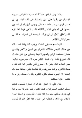 ‫ﻭﻫﻜﺫﺍ ﻭﻓﻲ ﺍﻭﺍﺨﺭ ﻋﺎﻡ٢٩٩١ ﺼﺭﺕ ﻜﺎﺘﺒﺎ ﻓﻲ ﺠﺭﻴﺩﻩ‬
‫ﺍﻻﻫﺭﺍﻡ ﻤﻥ ﻭﻗﺘﻬﺎ ﺤﺘﻲ ﺍﻻﻥ ﻭﺘﺼﺎﺩﻑ ﻓﻲ ﺫﺍﺕ ﺍﻻﺸـﻬﺭ ﺍﻥ‬
‫ﺼﺩﺭ ﻗﺭﺍﺭ ﻤﻥ ﺩ. ﻋﺎﻁﻑ ﺼﺩﻗﻲ ﺭﺌﻴﺱ ﺍﻟﻭﺯﺭﺍﺀ ﺍﻥ ﺍﻋـﻴﻥ‬
‫ﻋﻀﻭﺍ ﻓﻲ ﺍﻟﻤﺠﻠﺱ ﺍﻻﻋﻠﻲ ﻟﻠﺜﻘﺎﻓﻪ ﻓﻘﻠﺕ: ﺍﻟﺨﻴﺭ ﻓﻴﻤﺎ ﺍﺨﺘـﺎﺭﻩ‬
‫ﺍﷲ ﻭﺘﺤﻘﻕ ﺍﻻﻤل ﻓﻲ ﺍﻥ ﺘﺭﻜﺕ ﺍﻟﻬﻨﺩﺴﻪ ﺍﻟﻲ ﺍﻟﺴﻴﺎﺴـﻪ ﺍﻟﺘـﻲ‬
                                     ‫ﻋﺒﺭﺘﻬﺎ ﺍﻟﻲ ﺍﻟﺜﻘﺎﻓﻪ.‬
‫ﺘﻘﺎﺒﻠﺕ ﻤﻊ ﺼﺩﻴﻘﻲ ﺍﻻﺴﺘﺎﺫ ﺭﺠﺏ ﺍﻟﺒﻨﺎ ﻭﻜﻨﺎ ﺍﺼـﺩﻗﺎﺀ‬
‫ﻤﻥ ﺨﻼل ﺘﻘﺩﻴﻤﻲ ﻤﻘﺎﻻﺕ ﻟﻼﻫﺭﺍﻡ ﺒﻴﻥ ﺍﻟﺤﻴﻥ ﻭﺍﻻﺨﺭ ﻭﻜـﺎﻥ‬
‫ﻤﺴﺌﻭل ﺼﻔﺤﻪ ﺍﻟﺭﺍﻱ ﻭﺘﺤﺎﻭﺭﻨﺎ ﻓﻴﻤﺎ ﻴﻨﺎﺴﺒﻨﻲ ﻤﻥ ﻨﺸﺭ ﻤﻘـﺎل‬
‫ﻜل ﺍﺴﺒﻭﻉ ﻓﻘﻠﺕ: ﺒل ﺍﻓﻀل ﺍﻟﻨﺸﺭ ﻤﺭﻩ ﻜل ﺍﺴﺒﻭﻋﻴﻥ، ﺍﺠﺎﺏ:‬
‫ﻋﻴﻥ ﺍﻟﻌﻘل، ﺍﻟﻜل ﻴﻨﺸﺭ ﻜل ﺍﺴﺒﻭﻉ ﻟﻜﻲ ﻴﺸﺘﻬﺭ ﺍﻤﺎ ﺍﻨﺕ ﻓﻘـﺩ‬
‫ﺠﺌﺕ ﻟﻼﻫﺭﺍﻡ ﻭﺍﻨﺕ ﻤﻌﺭﻭﻑ ﻭﻟﻙ ﻜﺘﺎﺒﺎﺕ ﻜﺜﻴﺭﻩ ﺴﺎﺒﻘﻪ ﻤﻌﻨـﺎ،‬
‫ﺍﺠﺒﺕ: ﺍﻥ ﺍﻟﻌﺒﺭﻩ ﻟﻴﺴﺕ ﺒﻜﺜﺭﻩ ﺍﻟﻨﺸﺭ، ﻭﻟﻜـﻥ ﺒﻤﺤﺘـﻭﻱ ﻤـﺎ‬
                                   ‫ﻨﻜﺘﺏ.. ﻗﺎل: ﺼﺩﻗﺕ.‬
‫ﻭﻜﺎﻥ ﻋﻠﻲ ﺍﻥ ﺍﺨﺘﺎﺭ ﻋﻨﻭﺍﻨﺎ ﺍﻭ ﺸﻌﺎﺭﺍ ﻟﻠﻌﺎﻤﻭﺩ ﻜﻌﺎﺩﻩ‬
‫ﻤﻌﻅﻡ ﺍﻟﻜﺘﺎﺏ ﺍﻟﻤﺤﺘﺭﻓﻴﻥ ﻭﻜﻨﺕ ﺍﻜﺘﺏ ﻭﻗﺘﻬﺎ ﻋﺎﻤﻭﺩﺍ ﺍﺴـﺒﻭﻋﻴﺎ‬
‫ﻓﻲ ﺠﺭﻴﺩﻩ ﻭﻁﻨﻲ ﺒﻌﻨﻭﺍﻥ: ﻏﺩﺍ ﺘﺸﺭﻕ ﺍﻟﺸـﻤﺱ ﻓﺭﺍﻴـﺕ ﺍﻨـﻪ‬
‫ﻻﻴﺘﻔﻕ ﻤﻊ ﺍﻻﻫﺭﺍﻡ ﻓﻌﺩﻟﺘﻪ ﺍﻟﻲ ﻋﺒﺎﺭﻩ ﻏﺩﺍ ﺍﻜﺜﺭ ﺍﺸﺭﺍﻗﺎ ﻟـﻴﺱ‬
 