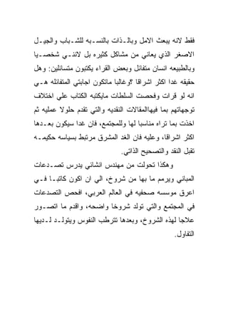 ‫ﻓﻘﻁ ﻻﻨﻪ ﻴﺒﻌﺙ ﺍﻻﻤل ﻭﺒﺎﻟـﺫﺍﺕ ﺒﺎﻟﻨﺴـﺒﻪ ﻟﻠﺸـﺒﺎﺏ ﻭﺍﻟﺠﻴـل‬
‫ﺍﻻﺼﻐﺭ ﺍﻟﺫﻱ ﻴﻌﺎﻨﻲ ﻤﻥ ﻤﺸﺎﻜل ﻜﺜﻴﺭﻩ ﺒل ﻻﻨﻨـﻲ ﺸﺨﺼـﻴﺎ‬
‫ﻭﺒﺎﻟﻁﺒﻴﻌﻪ ﺍﻨﺴﺎﻥ ﻤﺘﻔﺎﺌل ﻭﺒﻌﺽ ﺍﻟﻘﺭﺍﺀ ﻴﻜﺘﺒﻭﻥ ﻤﺘﺴﺎﺌﻠﻴﻥ: ﻭﻫل‬
‫ﺤﻘﻴﻘﻪ ﻏﺩﺍ ﺍﻜﺜﺭ ﺍﺸﺭﺍﻗﺎ ؟ﻭﻏﺎﻟﺒﺎ ﻤﺎﺘﻜﻭﻥ ﺍﺠﺎﺒﺘﻲ ﺍﻟﻤﺘﻔﺎﺌﻠﻪ ﻫـﻲ‬
‫ﺍﻨﻪ ﻟﻭ ﻗﺭﺍﺕ ﻭﻓﺤﺼﺕ ﺍﻟﺴﻠﻁﺎﺕ ﻤﺎﻴﻜﺘﺒﻪ ﺍﻟﻜﺘﺎﺏ ﻋﻠﻲ ﺍﺨﺘﻼﻑ‬
‫ﺘﻭﺠﻬﺎﺘﻬﻡ ﺒﻤﺎ ﻓﻴﻬﺎﺍﻟﻤﻘﺎﻻﺕ ﺍﻟﻨﻘﺩﻴﻪ ﻭﺍﻟﺘﻲ ﺘﻘﺩﻡ ﺤﻠﻭﻻ ﻋﻤﻠﻴﻪ ﺜﻡ‬
‫ﺍﺨﺫﺕ ﺒﻤﺎ ﺘﺭﺍﻩ ﻤﻨﺎﺴﺒﺎ ﻟﻬﺎ ﻭﻟﻠﻤﺠﺘﻤﻊ، ﻓﺎﻥ ﻏﺩﺍ ﺴﻴﻜﻭﻥ ﺒﻌـﺩﻫﺎ‬
‫ﺍﻜﺜﺭ ﺍﺸﺭﺍﻗﺎ، ﻭﻋﻠﻴﻪ ﻓﺎﻥ ﺍﻟﻐﺩ ﺍﻟﻤﺸﺭﻕ ﻤﺭﺘﺒﻁ ﺒﺴﻴﺎﺴﻪ ﺤﻜﻴﻤـﻪ‬
                              ‫ﺘﻘﺒل ﺍﻟﻨﻘﺩ ﻭﺍﻟﺘﺼﺤﻴﺢ ﺍﻟﺫﺍﺘﻲ.‬
‫ﻭﻫﻜﺫﺍ ﺘﺤﻭﻟﺕ ﻤﻥ ﻤﻬﻨﺩﺱ ﺍﻨﺸﺎﺌﻲ ﻴﺩﺭﺱ ﺘﺼـﺩﻋﺎﺕ‬
‫ﺍﻟﻤﺒﺎﻨﻲ ﻭﻴﺭﻤﻡ ﻤﺎ ﺒﻬﺎ ﻤﻥ ﺸﺭﻭﺥ، ﺍﻟﻲ ﺍﻥ ﺍﻜﻭﻥ ﻜﺎﺘﺒـﺎ ﻓـﻲ‬
‫ﺍﻋﺭﻕ ﻤﻭﺴﺴﻪ ﺼﺤﻔﻴﻪ ﻓﻲ ﺍﻟﻌﺎﻟﻡ ﺍﻟﻌﺭﺒﻲ، ﺍﻓﺤﺹ ﺍﻟﺘﺼﺩﻋﺎﺕ‬
‫ﻓﻲ ﺍﻟﻤﺠﺘﻤﻊ ﻭﺍﻟﺘﻲ ﺘﻭﻟﺩ ﺸﺭﻭﺨﺎ ﻭﺍﻀﺤﻪ، ﻭﺍﻗﺩﻡ ﻤﺎ ﺍﺘﺼـﻭﺭ‬
‫ﻋﻼﺠﺎ ﻟﻬﺫﻩ ﺍﻟﺸﺭﻭﺥ، ﻭﺒﻌﺩﻫﺎ ﺘﺘﺭﻁﺏ ﺍﻟﻨﻔﻭﺱ ﻭﻴﺘﻭﻟـﺩ ﻟـﺩﻴﻬﺎ‬
                                                 ‫ﺍﻟﺘﻔﺎﻭل.‬
 