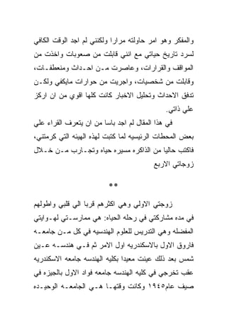 ‫ﻭﺍﻟﻤﻔﻜﺭ ﻭﻫﻭ ﺍﻤﺭ ﺤﺎﻭﻟﺘﻪ ﻤﺭﺍﺭﺍ ﻭﻟﻜﻨﻨﻲ ﻟﻡ ﺍﺠﺩ ﺍﻟﻭﻗﺕ ﺍﻟﻜﺎﻓﻲ‬
‫ﻟﺴﺭﺩ ﺘﺎﺭﻴﺦ ﺤﻴﺎﺘﻲ ﻤﻊ ﺍﻨﻨﻲ ﻗﺎﺒﻠﺕ ﻤﻥ ﺼﻌﻭﺒﺎﺕ ﻭﺍﺨﺫﺕ ﻤﻥ‬
‫ﺍﻟﻤﻭﺍﻗﻑ ﻭﺍﻟﻘﺭﺍﺭﺍﺕ، ﻭﻋﺎﺼﺭﺕ ﻤـﻥ ﺍﺤـﺩﺍﺙ ﻭﻤﻨﻌﻁﻔـﺎﺕ،‬
‫ﻭﻗﺎﺒﻠﺕ ﻤﻥ ﺸﺨﺼﻴﺎﺕ، ﻭﺍﺠﺭﻴﺕ ﻤﻥ ﺤﻭﺍﺭﺍﺕ ﻤﺎﻴﻜﻔﻲ ﻭﻟﻜـﻥ‬
‫ﺘﺩﻓﻕ ﺍﻻﺤﺩﺍﺙ ﻭﺘﺤﻠﻴل ﺍﻻﺨﺒﺎﺭ ﻜﺎﻨﺕ ﻜﻠﻬﺎ ﺍﻗﻭﻱ ﻤﻥ ﺍﻥ ﺍﺭﻜﺯ‬
                                             ‫ﻋﻠﻲ ﺫﺍﺘﻲ.‬
‫ﻓﻲ ﻫﺫﺍ ﺍﻟﻤﻘﺎل ﻟﻡ ﺍﺠﺩ ﺒﺎﺴﺎ ﻤﻥ ﺍﻥ ﻴﺘﻌﺭﻑ ﺍﻟﻘﺭﺍﺀ ﻋﻠﻲ‬
‫ﺒﻌﺽ ﺍﻟﻤﺤﻁﺎﺕ ﺍﻟﺭﺌﻴﺴﻴﻪ ﻟﻤﺎ ﻜﺘﺒﺕ ﻟﻬﺫﻩ ﺍﻟﻬﻴﺌﻪ ﺍﻟﺘﻲ ﻜﺭﻤﺘﻨﻲ،‬
‫ﻓﺎﻜﺘﺏ ﺤﺎﻟﻴﺎ ﻤﻥ ﺍﻟﺫﺍﻜﺭﻩ ﻤﺴﻴﺭﻩ ﺤﻴﺎﻩ ﻭﺘﺠـﺎﺭﺏ ﻤـﻥ ﺨـﻼل‬
                                         ‫ﺯﻭﺠﺎﺘﻲ ﺍﻻﺭﺒﻊ‬

                         ‫**‬
‫ﺯﻭﺠﺘﻲ ﺍﻻﻭﻟﻲ ﻭﻫﻲ ﺍﻜﺜﺭﻫﻡ ﻗﺭﺒﺎ ﺍﻟﻲ ﻗﻠﺒﻲ ﻭﺍﻁﻭﻟﻬﻡ‬
‫ﻓﻲ ﻤﺩﻩ ﻤﺸﺎﺭﻜﺘﻲ ﻓﻲ ﺭﺤﻠﻪ ﺍﻟﺤﻴﺎﻩ: ﻫﻲ ﻤﻤﺎﺭﺴـﺘﻲ ﻟﻬـﻭﺍﻴﺘﻲ‬
‫ﺍﻟﻤﻔﻀﻠﻪ ﻭﻫﻲ ﺍﻟﺘﺩﺭﻴﺱ ﻟﻠﻌﻠﻭﻡ ﺍﻟﻬﻨﺩﺴﻴﻪ ﻓﻲ ﻜل ﻤـﻥ ﺠﺎﻤﻌـﻪ‬
‫ﻓﺎﺭﻭﻕ ﺍﻻﻭل ﺒﺎﻻﺴﻜﻨﺩﺭﻴﻪ ﺍﻭل ﺍﻻﻤﺭ ﺜﻡ ﻓـﻲ ﻫﻨﺩﺴـﻪ ﻋـﻴﻥ‬
‫ﺸﻤﺱ ﺒﻌﺩ ﺫﻟﻙ ﻋﻴﻨﺕ ﻤﻌﻴﺩﺍ ﺒﻜﻠﻴﻪ ﺍﻟﻬﻨﺩﺴﻪ ﺠﺎﻤﻌﻪ ﺍﻻﺴﻜﻨﺩﺭﻴﻪ‬
‫ﻋﻘﺏ ﺘﺨﺭﺠﻲ ﻓﻲ ﻜﻠﻴﻪ ﺍﻟﻬﻨﺩﺴﻪ ﺠﺎﻤﻌﻪ ﻓﻭﺍﺩ ﺍﻻﻭل ﺒﺎﻟﺠﻴﺯﻩ ﻓﻲ‬
‫ﺼﻴﻑ ﻋﺎﻡ٥٤٩١ ﻭﻜﺎﻨﺕ ﻭﻗﺘﻬـﺎ ﻫـﻲ ﺍﻟﺠﺎﻤﻌـﻪ ﺍﻟﻭﺤﻴـﺩﻩ‬
 