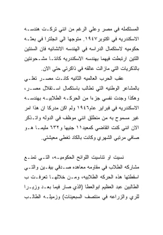 ‫ﺍﻟﻤﺴﺘﻜﻤﻠﻪ ﻓﻲ ﻤﺼﺭ ﻭﻋﻠﻲ ﺍﻟﺭﻏﻡ ﻤﻥ ﺍﻨﻨﻲ ﺘﺭﻜـﺕ ﻫﻨﺩﺴـﻪ‬
‫ﺍﻻﺴﻜﻨﺩﺭﻴﻪ ﻓﻲ ﺍﻜﺘﻭﺒﺭ٧٤٩١. ﻤﺘﻭﺠﻬﺎ ﺍﻟﻲ ﺍﻨﺠﻠﺘﺭﺍ ﻓﻲ ﺒﻌﺜـﻪ‬
‫ﺤﻜﻭﻤﻴﻪ ﻻﺴﺘﻜﻤﺎل ﺍﻟﺩﺭﺍﺴﻪ ﻓﻲ ﺍﻟﻬﻨﺩﺴﻪ ﺍﻻﻨﺸﺎﺌﻴﻪ ﻓﺎﻥ ﺍﻟﺴﻨﺘﻴﻥ‬
‫ﺍﻟﻠﺘﻴﻥ ﺍﺭﺘﺒﻁﺕ ﻓﻴﻬﻤﺎ ﺒﻬﻨﺩﺴﻪ ﺍﻻﺴﻜﻨﺩﺭﻴﻪ ﻜﺎﻨﺘـﺎ ﻤﺸـﺤﻭﻨﺘﻴﻥ‬
        ‫ﺒﺎﻟﺫﻜﺭﻴﺎﺕ ﺍﻟﺘﻲ ﻤﺎﺯﺍﻟﺕ ﻋﺎﻟﻘﻪ ﻓﻲ ﺫﺍﻜﺭﺘﻲ ﺤﺘﻲ ﺍﻻﻥ.‬
‫ﻋﻘﺏ ﺍﻟﺤﺭﺏ ﺍﻟﻌﺎﻟﻤﻴﻪ ﺍﻟﺜﺎﻨﻴﻪ ﻜﺎﻨـﺕ ﻤﺼـﺭ ﺘﻐﻠـﻲ‬
‫ﺒﺎﻟﻤﺸﺎﻋﺭ ﺍﻟﻭﻁﻨﻴﻪ ﺍﻟﺘﻲ ﺘﻁﺎﻟﺏ ﺒﺎﺴﺘﻜﻤﺎل ﺍﺴـﺘﻘﻼل ﻤﺼـﺭ،‬
‫ﻭﻫﻜﺫﺍ ﻭﺠﺩﺕ ﻨﻔﺴﻲ ﺠﺯﺀﺍ ﻤﻥ ﺍﻟﺤﺭﻜـﻪ ﺍﻟﻁﻼﺒﻴـﻪ ﺒﻬﻨﺩﺴـﻪ‬
‫ﺍﻻﺴﻜﻨﺩﺭﻴﻪ ﻓﻲ ﻓﺒﺭﺍﻴﺭ ﻋﺎﻡ٦٤٩١ ﻭﻟﻡ ﺍﻜﻥ ﻤﺩﺭﻜﺎ ﺍﻥ ﻫﺫﺍ ﺍﻤﺭ‬
‫ﻏﻴﺭ ﻤﺴﻤﻭﺡ ﺒﻪ ﻤﻥ ﻤﻨﻁﻠﻕ ﺍﻨﻨﻲ ﻤﻭﻅﻑ ﻓﻲ ﺍﻟﺩﻭﻟﻪ ﻭﺍﺘـﺫﻜﺭ‬
‫ﺍﻻﻥ ﺍﻨﻨﻲ ﻜﻨﺕ ﺍﺘﻘﺎﻀﻲ ﻜﻤﻌﻴﺩ١١ ﺠﻨﻴﻬﺎ ﻭ٢٣٦ ﻤﻠﻴﻤـﺎ ﻫـﻭ‬
        ‫ﺼﺎﻓﻲ ﻤﺭﺘﺒﻲ ﺍﻟﺸﻬﺭﻱ ﻭﻜﺎﻨﺕ ﺒﺎﻟﻜﺎﺩ ﺘﻐﻁﻲ ﻤﻌﻴﺸﺘﻲ.‬


‫ﻨﺴﻴﺕ ﺍﻭ ﺘﻨﺎﺴﻴﺕ ﺍﻟﻠﻭﺍﺌﺢ ﺍﻟﺤﻜﻭﻤﻴـﻪ، ﺍﻟﺘـﻲ ﺘﻤﻨـﻊ‬
‫ﻤﺸﺎﺭﻜﻪ ﺍﻟﻁﻼﺏ ﻓﻲ ﻤﻘﺎﻭﻤﻪ ﻤﻌﺎﻫﺩﻩ ﺼـﺩﻗﻲ ﺒﻴﻔـﻴﻥ ﻭﺍﻟﺘـﻲ‬
‫ﺍﺴﻘﻁﺘﻬﺎ ﻫﺫﻩ ﺍﻟﺤﺭﻜﻪ ﺍﻟﻁﻼﺒﻴﻪ، ﻭﻤـﻥ ﺨﻼﻟﻬـﺎ ﺘﻌﺭﻓـﺕ ﺏ‬
‫ﺍﻟﻁﺎﻟﺒﻴﻥ ﻋﺒﺩ ﺍﻟﻌﻅﻴﻡ ﺍﺒﻭﺍﻟﻌﻁﺎ )ﺍﻟﺫﻱ ﺼﺎﺭ ﻓﻴﻤﺎ ﺒﻌـﺩ ﻭﺯﻴـﺭﺍ‬
‫ﻟﻠﺭﻱ ﻭﺍﻟﺯﺭﺍﻋﻪ ﻓﻲ ﻤﻨﺘﺼﻑ ﺍﻟﺴﺒﻌﻴﻨﺎﺕ( ﻭﺯﻤﻴﻠـﻪ ﺍﻟﻁﺎﻟـﺏ‬
 