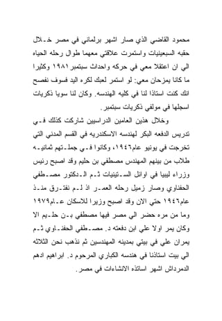 ‫ﻤﺤﻤﻭﺩ ﺍﻟﻘﺎﻀﻲ ﺍﻟﺫﻱ ﺼﺎﺭ ﺍﺸﻬﺭ ﺒﺭﻟﻤﺎﻨﻲ ﻓﻲ ﻤﺼﺭ ﺨـﻼل‬
‫ﺤﻘﺒﻪ ﺍﻟﺴﺒﻌﻴﻨﻴﺎﺕ ﻭﺍﺴﺘﻤﺭﺕ ﻋﻼﻗﺘﻲ ﻤﻌﻬﻤﺎ ﻁﻭﺍل ﺭﺤﻠﻪ ﺍﻟﺤﻴﺎﻩ‬
‫ﺍﻟﻲ ﺍﻥ ﺍﻋﺘﻘﻼ ﻤﻌﻲ ﻓﻲ ﺤﺭﻜﻪ ﻭﺍﺤﺩﺍﺙ ﺴﺒﺘﻤﺒﺭ١٨٩١ ﻭﻜﺜﻴﺭﺍ‬
‫ﻤﺎ ﻜﺎﻨﺎ ﻴﻤﺯﺤﺎﻥ ﻤﻌﻲ: ﻟﻭ ﺍﺴﺘﻤﺭ ﻟﻌﺒﻙ ﻟﻜﺭﻩ ﺍﻟﻴﺩ ﻓﺴﻭﻑ ﻨﻔﺼﺢ‬
‫ﺍﻨﻙ ﻜﻨﺕ ﺍﺴﺘﺎﺫﺍ ﻟﻨﺎ ﻓﻲ ﻜﻠﻴﻪ ﺍﻟﻬﻨﺩﺴﻪ. ﻭﻜﺎﻥ ﻟﻨﺎ ﺴﻭﻴﺎ ﺫﻜﺭﻴﺎﺕ‬
                        ‫ﺍﺴﺠﻠﻬﺎ ﻓﻲ ﻤﻭﻟﻔﻲ ﺫﻜﺭﻴﺎﺕ ﺴﺒﺘﻤﺒﺭ.‬
‫ﻭﺨﻼل ﻫﺫﻴﻥ ﺍﻟﻌﺎﻤﻴﻥ ﺍﻟﺩﺭﺍﺴﻴﻴﻥ ﺸﺎﺭﻜﺕ ﻜﺫﻟﻙ ﻓـﻲ‬
‫ﺘﺩﺭﻴﺱ ﺍﻟﺩﻓﻌﻪ ﺍﻟﺒﻜﺭ ﻟﻬﻨﺩﺴﻪ ﺍﻻﺴﻜﻨﺩﺭﻴﻪ ﻓﻲ ﺍﻟﻘﺴﻡ ﺍﻟﻤﺩﻨﻲ ﺍﻟﺘﻲ‬
‫ﺘﺨﺭﺠﺕ ﻓﻲ ﻴﻭﻨﻴﻭ ﻋﺎﻡ٦٤٩١، ﻭﻜﺎﻨﻭﺍ ﻓـﻲ ﺠﻤﻠـﺘﻬﻡ ﺜﻤﺎﻨﻴـﻪ‬
‫ﻁﻼﺏ ﻤﻥ ﺒﻴﻨﻬﻡ ﺍﻟﻤﻬﻨﺩﺱ ﻤﺼﻁﻔﻲ ﺒﻥ ﺤﻠﻴﻡ ﻭﻗﺩ ﺍﺼﺒﺢ ﺭﺌﻴﺱ‬
‫ﻭﺯﺭﺍﺀ ﻟﻴﺒﻴﺎ ﻓﻲ ﺍﻭﺍﺌل ﺍﻟﺴـﺘﻴﻨﻴﺎﺕ ﺜـﻡ ﺍﻟـﺩﻜﺘﻭﺭ ﻤﺼـﻁﻔﻲ‬
‫ﺍﻟﺤﻔﻨﺎﻭﻱ ﻭﺼﺎﺭ ﺯﻤﻴل ﺭﺤﻠﻪ ﺍﻟﻌﻤـﺭ ﺍﺫ ﻟـﻡ ﻨﻔﺘـﺭﻕ ﻤﻨـﺫ‬
‫ﻋﺎﻡ٦٤٩١ ﺤﺘﻲ ﺍﻻﻥ ﻭﻗﺩ ﺍﺼﺒﺢ ﻭﺯﻴﺭﺍ ﻟﻼﺴﻜﺎﻥ ﻋـﺎﻡ٩٧٩١‬
‫ﻭﻤﺎ ﻤﻥ ﻤﺭﻩ ﺤﻀﺭ ﺍﻟﻲ ﻤﺼﺭ ﻓﻴﻬﺎ ﻤﺼﻁﻔﻲ ﺒـﻥ ﺤﻠـﻴﻡ ﺍﻻ‬
‫ﻭﻜﺎﻥ ﻴﻤﺭ ﺍﻭﻻ ﻋﻠﻲ ﺍﺒﻥ ﺩﻓﻌﺘﻪ ﺩ. ﻤﺼـﻁﻔﻲ ﺍﻟﺤﻔﻨـﺎﻭﻱ ﺜـﻡ‬
‫ﻴﻤﺭﺍﻥ ﻋﻠﻲ ﻓﻲ ﺒﻴﺘﻲ ﺒﻤﺩﻴﻨﻪ ﺍﻟﻤﻬﻨﺩﺴﻴﻥ ﺜﻡ ﻨﺫﻫﺏ ﻨﺤﻥ ﺍﻟﺜﻼﺜﻪ‬
‫ﺍﻟﻲ ﺒﻴﺕ ﺍﺴﺘﺎﺫﻨﺎ ﻓﻲ ﻫﻨﺩﺴﻪ ﺍﻟﻜﺒﺎﺭﻱ ﺍﻟﻤﺭﺤﻭﻡ ﺩ. ﺍﺒﺭﺍﻫﻴﻡ ﺍﺩﻫﻡ‬
               ‫ﺍﻟﺩﻤﺭﺩﺍﺵ ﺍﺸﻬﺭ ﺍﺴﺎﺘﺫﻩ ﺍﻻﻨﺸﺎﺀﺍﺕ ﻓﻲ ﻤﺼﺭ.‬
 