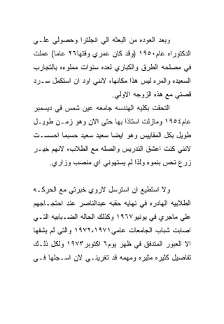 ‫ﻭﺒﻌﺩ ﺍﻟﻌﻭﺩﻩ ﻤﻥ ﺍﻟﺒﻌﺜﻪ ﺍﻟﻲ ﺍﻨﺠﻠﺘﺭﺍ ﻭﺤﺼﻭﻟﻲ ﻋﻠـﻲ‬
‫ﺍﻟﺩﻜﺘﻭﺭﺍﻩ ﻋﺎﻡ٠٥٩١ )ﻭﻗﺩ ﻜﺎﻥ ﻋﻤﺭﻱ ﻭﻗﺘﻬﺎ٦٢ ﻋﺎﻤﺎ( ﻋﻤﻠﺕ‬
‫ﻓﻲ ﻤﺼﻠﺤﻪ ﺍﻟﻁﺭﻕ ﻭﺍﻟﻜﺒﺎﺭﻱ ﻟﻌﺩﻩ ﺴﻨﻭﺍﺕ ﻤﻤﻠﻭﺀﻩ ﺒﺎﻟﺘﺠﺎﺭﺏ‬
‫ﺍﻟﺴﻌﻴﺩﻩ ﻭﺍﻟﻤﺭﻩ ﻟﻴﺱ ﻫﺫﺍ ﻤﻜﺎﻨﻬﺎ، ﻻﻨﻨﻲ ﺍﻭﺩ ﺍﻥ ﺍﺴﺘﻜﻤل ﺴـﺭﺩ‬
                          ‫ﻗﺼﺘﻲ ﻤﻊ ﻫﺫﻩ ﺍﻟﺯﻭﺠﻪ ﺍﻻﻭﻟﻲ.‬
‫ﺍﻟﺘﺤﻘﺕ ﺒﻜﻠﻴﻪ ﺍﻟﻬﻨﺩﺴﻪ ﺠﺎﻤﻌﻪ ﻋﻴﻥ ﺸﻤﺱ ﻓﻲ ﺩﻴﺴﻤﺒﺭ‬
‫ﻋﺎﻡ٤٥٩١ ﻭﻤﺎﺯﻟﺕ ﺍﺴﺘﺎﺫﺍ ﺒﻬﺎ ﺤﺘﻲ ﺍﻻﻥ ﻭﻫﻭ ﺯﻤـﻥ ﻁﻭﻴـل‬
‫ﻁﻭﻴل ﺒﻜل ﺍﻟﻤﻘﺎﻴﻴﺱ ﻭﻫﻭ ﺍﻴﻀﺎ ﺴﻌﻴﺩ ﺴﻌﻴﺩ ﺤﺴﺒﻤﺎ ﺍﺤﺴﺴـﺕ‬
‫ﻻﻨﻨﻲ ﻜﻨﺕ ﺍﻋﺸﻕ ﺍﻟﺘﺩﺭﻴﺱ ﻭﺍﻟﺼﻠﻪ ﻤﻊ ﺍﻟﻁﻼﺏ، ﻻﻨﻬﻡ ﺨﻴـﺭ‬
     ‫ﺯﺭﻉ ﺘﺤﺱ ﺒﻨﻤﻭﻩ ﻭﻟﺫﺍ ﻟﻡ ﻴﺴﺘﻬﻭﻨﻲ ﺍﻱ ﻤﻨﺼﺏ ﻭﺯﺍﺭﻱ.‬


‫ﻭﻻ ﺍﺴﺘﻁﻴﻊ ﺍﻥ ﺍﺴﺘﺭﺴل ﻻﺭﻭﻱ ﺨﺒﺭﺘﻲ ﻤﻊ ﺍﻟﺤﺭﻜـﻪ‬
‫ﺍﻟﻁﻼﺒﻴﻪ ﺍﻟﻬﺎﺩﺭﻩ ﻓﻲ ﻨﻬﺎﻴﻪ ﺤﻘﺒﻪ ﻋﺒﺩﺍﻟﻨﺎﺼﺭ ﻋﻨﺩ ﺍﺤﺘﺠـﺎﺠﻬﻡ‬
‫ﻋﻠﻲ ﻤﺎﺠﺭﻱ ﻓﻲ ﻴﻭﻨﻴﻭ٧٦٩١ ﻭﻜﺫﻟﻙ ﺍﻟﺤﺎﻟﻪ ﺍﻟﻀـﺒﺎﺒﻴﻪ ﺍﻟﺘـﻲ‬
‫ﺍﺼﺎﺒﺕ ﺸﺒﺎﺏ ﺍﻟﺠﺎﻤﻌﺎﺕ ﻋﺎﻤﻲ١٧٩١،٢٧٩١ ﻭﺍﻟﺘﻲ ﻟﻡ ﻴﺸﻔﻬﺎ‬
‫ﺍﻻ ﺍﻟﻌﺒﻭﺭ ﺍﻟﻤﺘﺩﻓﻕ ﻓﻲ ﻅﻬﺭ ﻴﻭﻡ٦ ﺍﻜﺘﻭﺒﺭ٣٧٩١ ﻭﻟﻜل ﺫﻟـﻙ‬
‫ﺘﻔﺎﺼﻴل ﻜﺜﻴﺭﻩ ﻤﺜﻴﺭﻩ ﻭﻤﻬﻤﻪ ﻗﺩ ﺘﻐﺭﻴﻨـﻲ ﻻﻥ ﺍﺴـﺠﻠﻬﺎ ﻓـﻲ‬
 