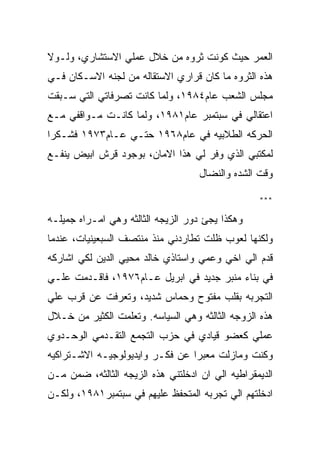 ‫ﺍﻟﻌﻤﺭ ﺤﻴﺙ ﻜﻭﻨﺕ ﺜﺭﻭﻩ ﻤﻥ ﺨﻼل ﻋﻤﻠﻲ ﺍﻻﺴﺘﺸﺎﺭﻱ، ﻭﻟـﻭﻻ‬
‫ﻫﺫﻩ ﺍﻟﺜﺭﻭﻩ ﻤﺎ ﻜﺎﻥ ﻗﺭﺍﺭﻱ ﺍﻻﺴﺘﻘﺎﻟﻪ ﻤﻥ ﻟﺠﻨﻪ ﺍﻻﺴـﻜﺎﻥ ﻓـﻲ‬
‫ﻤﺠﻠﺱ ﺍﻟﺸﻌﺏ ﻋﺎﻡ٤٨٩١، ﻭﻟﻤﺎ ﻜﺎﻨﺕ ﺘﺼﺭﻓﺎﺘﻲ ﺍﻟﺘﻲ ﺴـﺒﻘﺕ‬
‫ﺍﻋﺘﻘﺎﻟﻲ ﻓﻲ ﺴﺒﺘﻤﺒﺭ ﻋﺎﻡ١٨٩١، ﻭﻟﻤﺎ ﻜﺎﻨـﺕ ﻤـﻭﺍﻗﻔﻲ ﻤـﻊ‬
‫ﺍﻟﺤﺭﻜﻪ ﺍﻟﻁﻼﺒﻴﻪ ﻓﻲ ﻋﺎﻡ٨٦٩١ ﺤﺘـﻲ ﻋـﺎﻡ٣٧٩١ ﻓﺸـﻜﺭﺍ‬
‫ﻟﻤﻜﺘﺒﻲ ﺍﻟﺫﻱ ﻭﻓﺭ ﻟﻲ ﻫﺫﺍ ﺍﻻﻤﺎﻥ، ﺒﻭﺠﻭﺩ ﻗﺭﺵ ﺍﺒﻴﺽ ﻴﻨﻔـﻊ‬
                                    ‫ﻭﻗﺕ ﺍﻟﺸﺩﻩ ﻭﺍﻟﻨﻀﺎل‬

                                                  ‫***‬

‫ﻭﻫﻜﺫﺍ ﻴﺠﺊ ﺩﻭﺭ ﺍﻟﺯﻴﺠﻪ ﺍﻟﺜﺎﻟﺜﻪ ﻭﻫﻲ ﺍﻤـﺭﺍﻩ ﺠﻤﻴﻠـﻪ‬
‫ﻭﻟﻜﻨﻬﺎ ﻟﻌﻭﺏ ﻅﻠﺕ ﺘﻁﺎﺭﺩﻨﻲ ﻤﻨﺫ ﻤﻨﺘﺼﻑ ﺍﻟﺴﺒﻌﻴﻨﻴﺎﺕ، ﻋﻨﺩﻤﺎ‬
‫ﻗﺩﻡ ﺍﻟﻲ ﺍﺨﻲ ﻭﻋﻤﻲ ﻭﺍﺴﺘﺎﺫﻱ ﺨﺎﻟﺩ ﻤﺤﻴﻲ ﺍﻟﺩﻴﻥ ﻟﻜﻲ ﺍﺸﺎﺭﻜﻪ‬
‫ﻓﻲ ﺒﻨﺎﺀ ﻤﻨﺒﺭ ﺠﺩﻴﺩ ﻓﻲ ﺍﺒﺭﻴل ﻋـﺎﻡ٦٧٩١، ﻓﺎﻗـﺩﻤﺕ ﻋﻠـﻲ‬
‫ﺍﻟﺘﺠﺭﺒﻪ ﺒﻘﻠﺏ ﻤﻔﺘﻭﺡ ﻭﺤﻤﺎﺱ ﺸﺩﻴﺩ، ﻭﺘﻌﺭﻓﺕ ﻋﻥ ﻗﺭﺏ ﻋﻠﻲ‬
‫ﻫﺫﻩ ﺍﻟﺯﻭﺠﻪ ﺍﻟﺜﺎﻟﺜﻪ ﻭﻫﻲ ﺍﻟﺴﻴﺎﺴﻪ. ﻭﺘﻌﻠﻤﺕ ﺍﻟﻜﺜﻴﺭ ﻤﻥ ﺨـﻼل‬
‫ﻋﻤﻠﻲ ﻜﻌﻀﻭ ﻗﻴﺎﺩﻱ ﻓﻲ ﺤﺯﺏ ﺍﻟﺘﺠﻤﻊ ﺍﻟﺘﻘـﺩﻤﻲ ﺍﻟﻭﺤـﺩﻭﻱ‬
‫ﻭﻜﻨﺕ ﻭﻤﺎﺯﻟﺕ ﻤﻌﺒﺭﺍ ﻋﻥ ﻓﻜـﺭ ﻭﺍﻴﺩﻴﻭﻟﻭﺠﻴـﻪ ﺍﻻﺸـﺘﺭﺍﻜﻴﻪ‬
‫ﺍﻟﺩﻴﻤﻘﺭﺍﻁﻴﻪ ﺍﻟﻲ ﺍﻥ ﺍﺩﺨﻠﺘﻨﻲ ﻫﺫﻩ ﺍﻟﺯﻴﺠﻪ ﺍﻟﺜﺎﻟﺜﻪ، ﻀﻤﻥ ﻤـﻥ‬
‫ﺍﺩﺨﻠﺘﻬﻡ ﺍﻟﻲ ﺘﺠﺭﺒﻪ ﺍﻟﻤﺘﺤﻔﻅ ﻋﻠﻴﻬﻡ ﻓﻲ ﺴﺒﺘﻤﺒﺭ١٨٩١، ﻭﻟﻜـﻥ‬
 