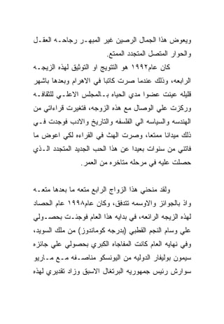 ‫ﻭﻴﻌﻭﺽ ﻫﺫﺍ ﺍﻟﺠﻤﺎل ﺍﻟﺭﺼﻴﻥ ﻏﻴﺭ ﺍﻟﻤﺒﻬـﺭ ﺭﺠﺎﺤـﻪ ﺍﻟﻌﻘـل‬
                         ‫ﻭﺍﻟﺤﻭﺍﺭ ﺍﻟﻤﺘﺼل ﺍﻟﻤﺘﺠﺩﺩ ﺍﻟﻤﻤﺘﻊ.‬
‫ﻜﺎﻥ ﻋﺎﻡ٢٩٩١ ﻫﻭ ﺍﻟﺘﺘﻭﻴﺞ ﺍﻭ ﺍﻟﺘﻭﺜﻴﻕ ﻟﻬﺫﻩ ﺍﻟﺯﻴﺠـﻪ‬
‫ﺍﻟﺭﺍﺒﻌﻪ، ﻭﺫﻟﻙ ﻋﻨﺩﻤﺎ ﺼﺭﺕ ﻜﺎﺘﺒﺎ ﻓﻲ ﺍﻻﻫﺭﺍﻡ ﻭﺒﻌﺩﻫﺎ ﺒﺎﺸﻬﺭ‬
‫ﻗﻠﻴﻠﻪ ﻋﻴﻨﺕ ﻋﻀﻭﺍ ﻤﺩﻱ ﺍﻟﺤﻴﺎﻩ ﺒـﺎﻟﻤﺠﻠﺱ ﺍﻻﻋﻠـﻲ ﻟﻠﺜﻘﺎﻓـﻪ‬
‫ﻭﺭﻜﺯﺕ ﻋﻠﻲ ﺍﻟﻭﺼﺎل ﻤﻊ ﻫﺫﻩ ﺍﻟﺯﻭﺠﻪ، ﻓﺘﻐﻴﺭﺕ ﻗﺭﺍﺀﺍﺘﻲ ﻤﻥ‬
‫ﺍﻟﻬﻨﺩﺴﻪ ﻭﺍﻟﺴﻴﺎﺴﻪ ﺍﻟﻲ ﺍﻟﻔﻠﺴﻔﻪ ﻭﺍﻟﺘﺎﺭﻴﺦ ﻭﺍﻻﺩﺏ ﻓﻭﺠﺩﺕ ﻓـﻲ‬
‫ﺫﻟﻙ ﻤﻴﺩﺍﻨﺎ ﻤﻤﺘﻌﺎ، ﻭﺼﺭﺕ ﺍﻟﻬﺙ ﻓﻲ ﺍﻟﻘﺭﺍﺀﻩ ﻟﻜﻲ ﺍﻋﻭﺽ ﻤﺎ‬
‫ﻓﺎﺘﻨﻲ ﻤﻥ ﺴﻨﻭﺍﺕ ﺒﻌﻴﺩﺍ ﻋﻥ ﻫﺫﺍ ﺍﻟﺤﺏ ﺍﻟﺠﺩﻴﺩ ﺍﻟﻤﺘﺠﺩﺩ ﺍﻟـﺫﻱ‬
                ‫ﺤﺼﻠﺕ ﻋﻠﻴﻪ ﻓﻲ ﻤﺭﺤﻠﻪ ﻤﺘﺎﺨﺭﻩ ﻤﻥ ﺍﻟﻌﻤﺭ.‬


‫ﻭﻟﻘﺩ ﻤﻨﺤﻨﻲ ﻫﺫﺍ ﺍﻟﺯﻭﺍﺝ ﺍﻟﺭﺍﺒﻊ ﻤﺘﻌﻪ ﻤﺎ ﺒﻌﺩﻫﺎ ﻤﺘﻌـﻪ‬
‫ﻭﺍﺫ ﺒﺎﻟﺠﻭﺍﺌﺯ ﻭﺍﻻﻭﺴﻤﻪ ﺘﺘﺩﻓﻕ، ﻭﻜﺎﻥ ﻋﺎﻡ٨٩٩١ ﻋﺎﻡ ﺍﻟﺤﺼﺎﺩ‬
‫ﻟﻬﺫﻩ ﺍﻟﺯﻴﺠﻪ ﺍﻟﺭﺍﺌﻌﻪ، ﻓﻲ ﺒﺩﺍﻴﻪ ﻫﺫﺍ ﺍﻟﻌﺎﻡ ﻓﻭﺠﺌـﺕ ﺒﺤﺼـﻭﻟﻲ‬
‫ﻋﻠﻲ ﻭﺴﺎﻡ ﺍﻟﻨﺠﻡ ﺍﻟﻘﻁﺒﻲ )ﺒﺩﺭﺠﻪ ﻜﻭﻤﺎﻨﺩﻭﺯ( ﻤﻥ ﻤﻠﻙ ﺍﻟﺴﻭﻴﺩ،‬
‫ﻭﻓﻲ ﻨﻬﺎﻴﻪ ﺍﻟﻌﺎﻡ ﻜﺎﻨﺕ ﺍﻟﻤﻔﺎﺠﺎﻩ ﺍﻟﻜﺒﺭﻱ ﺒﺤﺼﻭﻟﻲ ﻋﻠﻲ ﺠﺎﺌﺯﻩ‬
‫ﺴﻴﻤﻭﻥ ﺒﻭﻟﻴﻔﺎﺭ ﺍﻟﺩﻭﻟﻴﻪ ﻤﻥ ﺍﻟﻴﻭﻨﺴﻜﻭ ﻤﻨﺎﺼـﻔﻪ ﻤـﻊ ﻤـﺎﺭﻴﻭ‬
‫ﺴﻭﺍﺭﺵ ﺭﺌﻴﺱ ﺠﻤﻬﻭﺭﻴﻪ ﺍﻟﺒﺭﺘﻐﺎل ﺍﻻﺴﺒﻕ ﻭﺯﺍﺩ ﺘﻘﺩﻴﺭﻱ ﻟﻬﺫﻩ‬
 