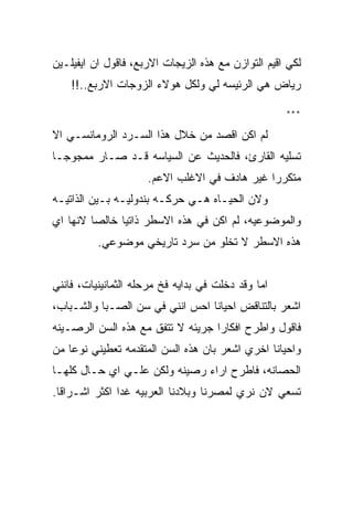 ‫ﻟﻜﻲ ﺍﻗﻴﻡ ﺍﻟﺘﻭﺍﺯﻥ ﻤﻊ ﻫﺫﻩ ﺍﻟﺯﻴﺠﺎﺕ ﺍﻻﺭﺒﻊ، ﻓﺎﻗﻭل ﺍﻥ ﺍﻴﻔﻴﻠـﻴﻥ‬
    ‫ﺭﻴﺎﺽ ﻫﻲ ﺍﻟﺭﺌﻴﺴﻪ ﻟﻲ ﻭﻟﻜل ﻫﻭﻻﺀ ﺍﻟﺯﻭﺠﺎﺕ ﺍﻻﺭﺒﻊ..!!‬

                                                    ‫***‬

‫ﻟﻡ ﺍﻜﻥ ﺍﻗﺼﺩ ﻤﻥ ﺨﻼل ﻫﺫﺍ ﺍﻟﺴـﺭﺩ ﺍﻟﺭﻭﻤﺎﻨﺴـﻲ ﺍﻻ‬
‫ﺘﺴﻠﻴﻪ ﺍﻟﻘﺎﺭﺉ، ﻓﺎﻟﺤﺩﻴﺙ ﻋﻥ ﺍﻟﺴﻴﺎﺴﻪ ﻗـﺩ ﺼـﺎﺭ ﻤﻤﺠﻭﺠـﺎ‬
                     ‫ﻤﺘﻜﺭﺭﺍ ﻏﻴﺭ ﻫﺎﺩﻑ ﻓﻲ ﺍﻻﻏﻠﺏ ﺍﻻﻋﻡ.‬
‫ﻭﻻﻥ ﺍﻟﺤﻴـﺎﻩ ﻫـﻲ ﺤﺭﻜـﻪ ﺒﻨﺩﻭﻟﻴـﻪ ﺒـﻴﻥ ﺍﻟﺫﺍﺘﻴـﻪ‬
‫ﻭﺍﻟﻤﻭﻀﻭﻋﻴﻪ، ﻟﻡ ﺍﻜﻥ ﻓﻲ ﻫﺫﻩ ﺍﻻﺴﻁﺭ ﺫﺍﺘﻴﺎ ﺨﺎﻟﺼﺎ ﻻﻨﻬﺎ ﺍﻱ‬
          ‫ﻫﺫﻩ ﺍﻻﺴﻁﺭ ﻻ ﺘﺨﻠﻭ ﻤﻥ ﺴﺭﺩ ﺘﺎﺭﻴﺨﻲ ﻤﻭﻀﻭﻋﻲ.‬


‫ﺍﻤﺎ ﻭﻗﺩ ﺩﺨﻠﺕ ﻓﻲ ﺒﺩﺍﻴﻪ ﻓﺦ ﻤﺭﺤﻠﻪ ﺍﻟﺜﻤﺎﻨﻴﻨﻴﺎﺕ، ﻓﺎﻨﻨﻲ‬
‫ﺍﺸﻌﺭ ﺒﺎﻟﺘﻨﺎﻗﺽ ﺍﺤﻴﺎﻨﺎ ﺍﺤﺱ ﺍﻨﻨﻲ ﻓﻲ ﺴﻥ ﺍﻟﺼـﺒﺎ ﻭﺍﻟﺸـﺒﺎﺏ،‬
‫ﻓﺎﻗﻭل ﻭﺍﻁﺭﺡ ﺍﻓﻜﺎﺭﺍ ﺠﺭﻴﺌﻪ ﻻ ﺘﺘﻔﻕ ﻤﻊ ﻫﺫﻩ ﺍﻟﺴﻥ ﺍﻟﺭﺼـﻴﻨﻪ‬
‫ﻭﺍﺤﻴﺎﻨﺎ ﺍﺨﺭﻱ ﺍﺸﻌﺭ ﺒﺎﻥ ﻫﺫﻩ ﺍﻟﺴﻥ ﺍﻟﻤﺘﻘﺩﻤﻪ ﺘﻌﻁﻴﻨﻲ ﻨﻭﻋﺎ ﻤﻥ‬
‫ﺍﻟﺤﺼﺎﻨﻪ، ﻓﺎﻁﺭﺡ ﺍﺭﺍﺀ ﺭﺼﻴﻨﻪ ﻭﻟﻜﻥ ﻋﻠـﻲ ﺍﻱ ﺤـﺎل ﻜﻠﻬـﺎ‬
‫ﺘﺴﻌﻲ ﻻﻥ ﻨﺭﻱ ﻟﻤﺼﺭﻨﺎ ﻭﺒﻼﺩﻨﺎ ﺍﻟﻌﺭﺒﻴﻪ ﻏﺩﺍ ﺍﻜﺜﺭ ﺍﺸـﺭﺍﻗﺎ.‬
 