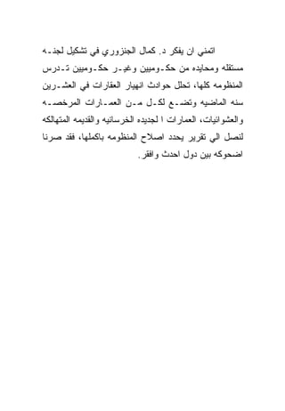 ‫ﺍﺘﻤﻨﻲ ﺍﻥ ﻴﻔﻜﺭ ﺩ. ﻜﻤﺎل ﺍﻟﺠﻨﺯﻭﺭﻱ ﻓﻲ ﺘﺸﻜﻴل ﻟﺠﻨـﻪ‬
‫ﻤﺴﺘﻘﻠﻪ ﻭﻤﺤﺎﻴﺩﻩ ﻤﻥ ﺤﻜـﻭﻤﻴﻴﻥ ﻭﻏﻴـﺭ ﺤﻜـﻭﻤﻴﻴﻥ ﺘـﺩﺭﺱ‬
‫ﺍﻟﻤﻨﻅﻭﻤﻪ ﻜﻠﻬﺎ، ﺘﺤﻠل ﺤﻭﺍﺩﺙ ﺍﻨﻬﻴﺎﺭ ﺍﻟﻌﻘﺎﺭﺍﺕ ﻓﻲ ﺍﻟﻌﺸـﺭﻴﻥ‬
‫ﺴﻨﻪ ﺍﻟﻤﺎﻀﻴﻪ ﻭﺘﻀـﻊ ﻟﻜـل ﻤـﻥ ﺍﻟﻌﻤـﺎﺭﺍﺕ ﺍﻟﻤﺭﺨﺼـﻪ‬
‫ﻭﺍﻟﻌﺸﻭﺍﺌﻴﺎﺕ، ﺍﻟﻌﻤﺎﺭﺍﺕ ﺍ ﻟﺠﺩﻴﺩﻩ ﺍﻟﺨﺭﺴﺎﻨﻴﻪ ﻭﺍﻟﻘﺩﻴﻤﻪ ﺍﻟﻤﺘﻬﺎﻟﻜﻪ‬
‫ﻟﻨﺼل ﺍﻟﻲ ﺘﻘﺭﻴﺭ ﻴﺤﺩﺩ ﺍﺼﻼﺡ ﺍﻟﻤﻨﻅﻭﻤﻪ ﺒﺎﻜﻤﻠﻬﺎ، ﻓﻘﺩ ﺼﺭﻨﺎ‬
                            ‫ﺍﻀﺤﻭﻜﻪ ﺒﻴﻥ ﺩﻭل ﺍﺤﺩﺙ ﻭﺍﻓﻘﺭ.‬
 