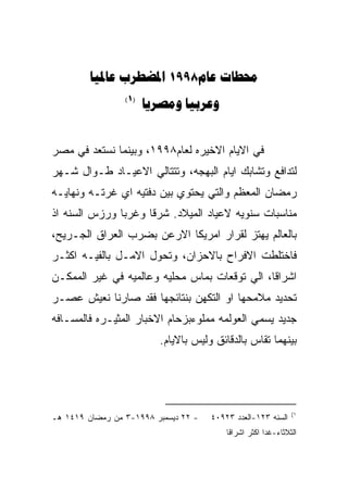 ‫‪  1998 ‬‬
                 ‫)1(‬
                       ‫‪ ‬‬


‫ﻓﻲ ﺍﻻﻴﺎﻡ ﺍﻻﺨﻴﺭﻩ ﻟﻌﺎﻡ٨٩٩١، ﻭﺒﻴﻨﻤﺎ ﻨﺴﺘﻌﺩ ﻓﻲ ﻤﺼﺭ‬
‫ﻟﺘﺩﺍﻓﻊ ﻭﺘﺸﺎﺒﻙ ﺍﻴﺎﻡ ﺍﻟﺒﻬﺠﻪ، ﻭﺘﺘﺘﺎﻟﻲ ﺍﻻﻋﻴـﺎﺩ ﻁـﻭﺍل ﺸـﻬﺭ‬
‫ﺭﻤﻀﺎﻥ ﺍﻟﻤﻌﻅﻡ ﻭﺍﻟﺘﻲ ﻴﺤﺘﻭﻱ ﺒﻴﻥ ﺩﻓﺘﻴﻪ ﺍﻱ ﻏﺭﺘـﻪ ﻭﻨﻬﺎﻴـﻪ‬
‫ﻤﻨﺎﺴﺒﺎﺕ ﺴﻨﻭﻴﻪ ﻻﻋﻴﺎﺩ ﺍﻟﻤﻴﻼﺩ. ﺸﺭﻗﺎ ﻭﻏﺭﺒﺎ ﻭﺭﺯﺱ ﺍﻟﺴﻨﻪ ﺍﺫ‬
‫ﺒﺎﻟﻌﺎﻟﻡ ﻴﻬﺘﺯ ﻟﻘﺭﺍﺭ ﺍﻤﺭﻴﻜﺎ ﺍﻻﺭﻋﻥ ﺒﻀﺭﺏ ﺍﻟﻌﺭﺍﻕ ﺍﻟﺠـﺭﻴﺢ،‬
‫ﻓﺎﺨﺘﻠﻁﺕ ﺍﻻﻓﺭﺍﺡ ﺒﺎﻻﺤﺯﺍﻥ، ﻭﺘﺤﻭل ﺍﻻﻤـل ﺒﺎﻟﻔﻴـﻪ ﺍﻜﺜـﺭ‬
‫ﺍﺸﺭﺍﻗﺎ، ﺍﻟﻲ ﺘﻭﻗﻌﺎﺕ ﺒﻤﺎﺱ ﻤﺤﻠﻴﻪ ﻭﻋﺎﻟﻤﻴﻪ ﻓﻲ ﻏﻴﺭ ﺍﻟﻤﻤﻜـﻥ‬
‫ﺘﺤﺩﻴﺩ ﻤﻼﻤﺤﻬﺎ ﺍﻭ ﺍﻟﺘﻜﻬﻥ ﺒﻨﺘﺎﺌﺠﻬﺎ ﻓﻘﺩ ﺼﺎﺭﻨﺎ ﻨﻌﻴﺵ ﻋﺼـﺭ‬
‫ﺠﺩﻴﺩ ﻴﺴﻤﻲ ﺍﻟﻌﻭﻟﻤﻪ ﻤﻤﻠﻭﺀﺒﺯﺤﺎﻡ ﺍﻻﺨﺒﺎﺭ ﺍﻟﻤﺜﻴـﺭﻩ ﻓﺎﻟﻤﺴـﺎﻓﻪ‬
                         ‫ﺒﻴﻨﻬﻤﺎ ﺘﻘﺎﺱ ﺒﺎﻟﺩﻗﺎﺌﻕ ﻭﻟﻴﺱ ﺒﺎﻻﻴﺎﻡ.‬




                                                               ‫١(‬
‫- ٢٢ ﺩﻴﺴﻤﺒﺭ ٨٩٩١-٣ ﻤﻥ ﺭﻤﻀﺎﻥ ٩١٤١ ﻫـ‬   ‫ﺍﻟﺴﻨﻪ ٣٢١-ﺍﻟﻌﺩﺩ ٣٢٩٠٤‬
                                          ‫ﺍﻟﺜﻼﺜﺎﺀ-ﻏﺩﺍ ﺍﻜﺜﺭ ﺍﺸﺭﺍﻗﺎ‬
 