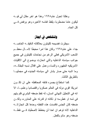 ‫ﻭﻫﻜﺫﺍ ﺘﺤﻭل ﻋﺎﻡ٨٩٩١ ﻭﻫﺫﺍ ﻫﻭ ﺍﺨﺭ ﻤﻘﺎل ﻟﻲ ﻓﻴـﻪ‬
‫ﻟﻴﻜﻭﻥ ﻋﺎﻤﺎ ﻤﻀﻁﺭﺒﺎ، ﻴﻠﻔﻅ ﺍﻨﻔﺎﺴﻪ ﺍﻻﺨﻴﺭﻩ ﻭﻫﻭ ﻴﺭﻓﺽ ﻓـﻲ‬
                                                ‫ﻜل ﺍﺘﺠﺎﻩ.‬

                  ‫‪:  ‬‬
‫ﺴﻴﻁﺭﺕ ﻓﻀﻴﺤﻪ ﻜﻠﻴﻨﺘﻭﻥ ﺒﻌﻼﻗﺎﺘﻪ ﺍﻟﺩﻗﻴﻘـﻪ ﺍﻟﺨﺎﺼـﻪ‬
‫ﺠﺩﺍ، ﻋﻠﻲ ﻋﺎﻡ٨٩٩١ ﻭﻜﺎﻥ ﻫﺫﺍ ﺍﻤﺭﺍ ﻤﺤﺒﻁﺎ ﻻﻤـﺎل ﻤﻌﻅـﻡ‬
‫ﺍﻟﺸﻌﺏ ﺍﻻﻤﺭﻴﻜﻲ ﻓﻌﻠﻲ ﺍﻟﺭﻏﻡ ﻤﻥ ﻨﺠﺎﺤﺎﺕ ﻜﻠﻴﻨﺘﻭﻥ ﻓﻲ ﺠﻤﻴﻊ‬
‫ﺠﻭﺍﻨﺏ ﺴﻴﺎﺴﺘﻪ ﺍﻟﺩﺍﺨﻠﻴﻪ ﻭﺍﻟﺘﻲ ﺍﻨﺤﺎﺯﺕ ﺒﻭﻀﻭﺡ ﺍﻟﻲ ﺍﻻﻗﻠﻴﺎﺕ‬
‫ﺍﻻﻤﺭﻴﻜﻴﻪ ﺍﻟﻤﻘﻬﻭﺭﻩ ﻭﺍﻟﻨﺴﺎﺀ ﻭﻋﻤل ﻋﻠﻲ ﺍﻗﻼل ﻨﺴﺒﻪ ﺍﻟﺒﻁﺎﻟـﻪ،‬
‫ﻭﻤﺎ ﺍﺸﺒﻪ ﺤﺘﻲ ﺼﺎﺭ ﻴﺸﺎﺭ ﺍﻟﻲ ﺴﻴﺎﺴﺘﻪ ﺍﻟﺠﺩﻴﺩﻩ ﻓﻲ ﻤﺠﻤﻠﻬـﺎ‬
                                          ‫ﺒﺎﻟﻁﺭﻴﻕ ﺍﻟﺜﺎﻟﺙ.‬
‫ﻜﻤﺎ ﺍﺴﺘﻁﺎﻉ ﺒﺠﺴﺭﻩ ﻓﺎﺌﻘﻪ ﺍﻟﻤﺤﺎﻓﻅﻪ ﻋﻠﻲ ﺍﻥ ﺘﻜـﻭﻥ‬
‫ﺍﻤﺭﻴﻜﺎ ﺍﻗﻭﻱ ﺩﻭﻟﻪ ﻓﻲ ﺍﻟﻌﺎﻟﻡ ﻋﺴﻜﺭﻴﺎ ﻭﺍﻗﺘﺼﺎﺩﻴﺎ ﻭﻋﻠﻤﻴـﺎ، ﺍﻻ‬
‫ﺍﻨﻪ ﻓﻲ ﺍﻟﺘﺤﻠﻴل ﺍﻟﻨﻬﺎﺌﻲ ﺍﻨﺴﺎﻥ، ﻟﻪ ﻨﻘﻁ ﻀﻌﻔﻪ ﺍﻟﺒﺸﺭﻱ ﻓﻠﻡ ﻴﺘﻬﻡ‬
‫ﻓﻲ ﺫﻤﻪ ﺍﻭ ﻏﻁﺭﺴﻪ ﺍﻭ ﺫﻜﺎﺌﻪ ﺍﻭ ﻗﺩﺭﺘﻪ ﻋﻠﻲ ﺍﻟﻤﻨﺎﻭﺭﻩ، ﻭﻟﻜـﻥ‬
‫ﻀﻌﻔﻪ ﻜﺎﻥ ﺍﻟﺠﻨﺱ ﻓﺎﻓﺴﺩﺕ ﻫﺫﻩ ﺍﻟﻨﻘﻁﻪ ﻭﺤﺩﻫﺎ ﻜل ﺍﻨﺠﺎﺯﺍﺘـﻪ‬
‫ﺍﻟﺩﺍﺨﻠﻴﻪ ﻻﻨﻪ ﺘﻭﻫﻡ ﺍﻥ ﺍﺤﺩﺍ ﻟﻥ ﻴﺨﻁﻁ ﻻﺼﻁﻴﺎﺩ ﻓـﻲ ﻨﻘﻁـﻪ‬
                                  ‫ﻀﻌﻔﻪ ﻭﻫﻭ ﻤﺎﺘﻡ ﺒﺎﻟﻔﻌل.‬
 