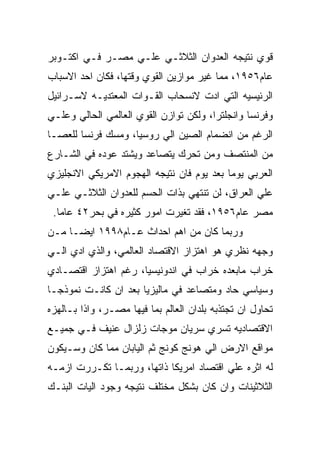 ‫ﻗﻭﻱ ﻨﺘﻴﺠﻪ ﺍﻟﻌﺩﻭﺍﻥ ﺍﻟﺜﻼﺜـﻲ ﻋﻠـﻲ ﻤﺼـﺭ ﻓـﻲ ﺍﻜﺘـﻭﺒﺭ‬
‫ﻋﺎﻡ٦٥٩١، ﻤﻤﺎ ﻏﻴﺭ ﻤﻭﺍﺯﻴﻥ ﺍﻟﻘﻭﻱ ﻭﻗﺘﻬﺎ، ﻓﻜﺎﻥ ﺍﺤﺩ ﺍﻻﺴﺒﺎﺏ‬
‫ﺍﻟﺭﺌﻴﺴﻴﻪ ﺍﻟﺘﻲ ﺍﺩﺕ ﻻﻨﺴﺤﺎﺏ ﺍﻟﻘـﻭﺍﺕ ﺍﻟﻤﻌﺘﺩﻴـﻪ ﻻﺴـﺭﺍﺌﻴل‬
‫ﻭﻓﺭﻨﺴﺎ ﻭﺍﻨﺠﻠﺘﺭﺍ، ﻭﻟﻜﻥ ﺘﻭﺍﺯﻥ ﺍﻟﻘﻭﻱ ﺍﻟﻌﺎﻟﻤﻲ ﺍﻟﺤﺎﻟﻲ ﻭﻋﻠـﻲ‬
‫ﺍﻟﺭﻏﻡ ﻤﻥ ﺍﻨﻀﻤﺎﻡ ﺍﻟﺼﻴﻥ ﺍﻟﻲ ﺭﻭﺴﻴﺎ، ﻭﻤﺴﻙ ﻓﺭﻨﺴﺎ ﻟﻠﻌﺼـﺎ‬
‫ﻤﻥ ﺍﻟﻤﻨﺘﺼﻑ ﻭﻤﻥ ﺘﺤﺭﻙ ﻴﺘﺼﺎﻋﺩ ﻭﻴﺸﺘﺩ ﻋﻭﺩﻩ ﻓﻲ ﺍﻟﺸـﺎﺭﻉ‬
‫ﺍﻟﻌﺭﺒﻲ ﻴﻭﻤﺎ ﺒﻌﺩ ﻴﻭﻡ ﻓﺎﻥ ﻨﺘﻴﺠﻪ ﺍﻟﻬﺠﻭﻡ ﺍﻻﻤﺭﻴﻜﻲ ﺍﻻﻨﺠﻠﻴﺯﻱ‬
‫ﻋﻠﻲ ﺍﻟﻌﺭﺍﻕ، ﻟﻥ ﺘﻨﺘﻬﻲ ﺒﺫﺍﺕ ﺍﻟﺤﺴﻡ ﻟﻠﻌﺩﻭﺍﻥ ﺍﻟﺜﻼﺜـﻲ ﻋﻠـﻲ‬
 ‫ﻤﺼﺭ ﻋﺎﻡ٦٥٩١، ﻓﻘﺩ ﺘﻐﻴﺭﺕ ﺍﻤﻭﺭ ﻜﺜﻴﺭﻩ ﻓﻲ ﺒﺤﺭ٢٤ ﻋﺎﻤﺎ.‬
‫ﻭﺭﺒﻤﺎ ﻜﺎﻥ ﻤﻥ ﺍﻫﻡ ﺍﺤﺩﺍﺙ ﻋـﺎﻡ٨٩٩١ ﺍﻴﻀـﺎ ﻤـﻥ‬
‫ﻭﺠﻬﻪ ﻨﻅﺭﻱ ﻫﻭ ﺍﻫﺘﺯﺍﺯ ﺍﻻﻗﺘﺼﺎﺩ ﺍﻟﻌﺎﻟﻤﻲ، ﻭﺍﻟﺫﻱ ﺍﺩﻱ ﺍﻟـﻲ‬
‫ﺨﺭﺍﺏ ﻤﺎﺒﻌﺩﻩ ﺨﺭﺍﺏ ﻓﻲ ﺍﻨﺩﻭﻨﻴﺴﻴﺎ، ﺭﻏﻡ ﺍﻫﺘﺯﺍﺯ ﺍﻗﺘﺼـﺎﺩﻱ‬
‫ﻭﺴﻴﺎﺴﻲ ﺤﺎﺩ ﻭﻤﺘﺼﺎﻋﺩ ﻓﻲ ﻤﺎﻟﻴﺯﻴﺎ ﺒﻌﺩ ﺍﻥ ﻜﺎﻨـﺕ ﻨﻤﻭﺫﺠـﺎ‬
‫ﺘﺤﺎﻭل ﺍﻥ ﺘﺠﺘﺫﺒﻪ ﺒﻠﺩﺍﻥ ﺍﻟﻌﺎﻟﻡ ﺒﻤﺎ ﻓﻴﻬﺎ ﻤﺼـﺭ، ﻭﺍﺫﺍ ﺒـﺎﻟﻬﺯﻩ‬
‫ﺍﻻﻗﺘﺼﺎﺩﻴﻪ ﺘﺴﺭﻱ ﺴﺭﻴﺎﻥ ﻤﻭﺠﺎﺕ ﺯﻟﺯﺍل ﻋﻨﻴﻑ ﻓـﻲ ﺠﻤﻴـﻊ‬
‫ﻤﻭﺍﻗﻊ ﺍﻻﺭﺽ ﺍﻟﻲ ﻫﻭﻨﺞ ﻜﻭﻨﺞ ﺜﻡ ﺍﻟﻴﺎﺒﺎﻥ ﻤﻤﺎ ﻜﺎﻥ ﻭﺴـﻴﻜﻭﻥ‬
‫ﻟﻪ ﺍﺜﺭﻩ ﻋﻠﻲ ﺍﻗﺘﺼﺎﺩ ﺍﻤﺭﻴﻜﺎ ﺫﺍﺘﻬﺎ، ﻭﺭﺒﻤـﺎ ﺘﻜـﺭﺭﺕ ﺍﺯﻤـﻪ‬
‫ﺍﻟﺜﻼﺜﻴﻨﺎﺕ ﻭﺍﻥ ﻜﺎﻥ ﺒﺸﻜل ﻤﺨﺘﻠﻑ ﻨﺘﻴﺠﻪ ﻭﺠﻭﺩ ﺍﻟﻴﺎﺕ ﺍﻟﺒﻨـﻙ‬
 