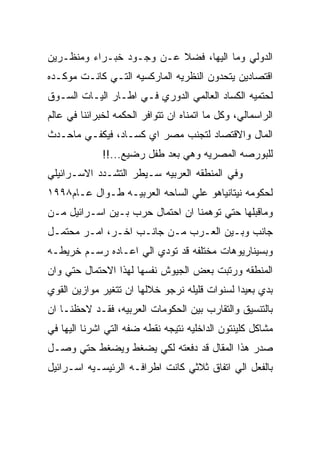 ‫ﺍﻟﺩﻭﻟﻲ ﻭﻤﺎ ﺍﻟﻴﻬﺎ، ﻓﻀﻼ ﻋـﻥ ﻭﺠـﻭﺩ ﺨﺒـﺭﺍﺀ ﻭﻤﻨﻅـﺭﻴﻥ‬
‫ﺍﻗﺘﺼﺎﺩﻴﻥ ﻴﺘﺤﺩﻭﻥ ﺍﻟﻨﻅﺭﻴﻪ ﺍﻟﻤﺎﺭﻜﺴﻴﻪ ﺍﻟﺘـﻲ ﻜﺎﻨـﺕ ﻤﻭﻜـﺩﻩ‬
‫ﻟﺤﺘﻤﻴﻪ ﺍﻟﻜﺴﺎﺩ ﺍﻟﻌﺎﻟﻤﻲ ﺍﻟﺩﻭﺭﻱ ﻓـﻲ ﺍﻁـﺎﺭ ﺍﻟﻴـﺎﺕ ﺍﻟﺴـﻭﻕ‬
‫ﺍﻟﺭﺍﺴﻤﺎﻟﻲ، ﻭﻜل ﻤﺎ ﺍﺘﻤﻨﺎﻩ ﺍﻥ ﺘﺘﻭﺍﻓﺭ ﺍﻟﺤﻜﻤﻪ ﻟﺨﺒﺭﺍﺌﻨﺎ ﻓﻲ ﻋﺎﻟﻡ‬
‫ﺍﻟﻤﺎل ﻭﺍﻻﻗﺘﺼﺎﺩ ﻟﺘﺠﻨﺏ ﻤﺼﺭ ﺍﻱ ﻜﺴـﺎﺩ، ﻓﻴﻜﻔـﻲ ﻤﺎﺤـﺩﺙ‬
              ‫ﻟﻠﺒﻭﺭﺼﻪ ﺍﻟﻤﺼﺭﻴﻪ ﻭﻫﻲ ﺒﻌﺩ ﻁﻔل ﺭﻀﻴﻊ...!!‬
‫ﻭﻓﻲ ﺍﻟﻤﻨﻁﻘﻪ ﺍﻟﻌﺭﺒﻴﻪ ﺴـﻴﻁﺭ ﺍﻟﺘﺸـﺩﺩ ﺍﻻﺴـﺭﺍﺌﻴﻠﻲ‬
‫ﻟﺤﻜﻭﻤﻪ ﻨﻴﺘﺎﻨﻴﺎﻫﻭ ﻋﻠﻲ ﺍﻟﺴﺎﺤﻪ ﺍﻟﻌﺭﺒﻴـﻪ ﻁـﻭﺍل ﻋـﺎﻡ٨٩٩١‬
‫ﻭﻤﺎﻗﺒﻠﻬﺎ ﺤﺘﻲ ﺘﻭﻫﻤﻨﺎ ﺍﻥ ﺍﺤﺘﻤﺎل ﺤﺭﺏ ﺒـﻴﻥ ﺍﺴـﺭﺍﺌﻴل ﻤـﻥ‬
‫ﺠﺎﻨﺏ ﻭﺒـﻴﻥ ﺍﻟﻌـﺭﺏ ﻤـﻥ ﺠﺎﻨـﺏ ﺍﺨـﺭ، ﺍﻤـﺭ ﻤﺤﺘﻤـل‬
‫ﻭﺒﺴﻴﻨﺎﺭﻴﻭﻫﺎﺕ ﻤﺨﺘﻠﻔﻪ ﻗﺩ ﺘﻭﺩﻱ ﺍﻟﻲ ﺍﻋـﺎﺩﻩ ﺭﺴـﻡ ﺨﺭﻴﻁـﻪ‬
‫ﺍﻟﻤﻨﻁﻘﻪ ﻭﺭﺘﺒﺕ ﺒﻌﺽ ﺍﻟﺠﻴﻭﺵ ﻨﻔﺴﻬﺎ ﻟﻬﺫﺍ ﺍﻻﺤﺘﻤﺎل ﺤﺘﻲ ﻭﺍﻥ‬
‫ﺒﺩﻱ ﺒﻌﻴﺩﺍ ﻟﺴﻨﻭﺍﺕ ﻗﻠﻴﻠﻪ ﻨﺭﺠﻭ ﺨﻼﻟﻬﺎ ﺍﻥ ﺘﺘﻐﻴﺭ ﻤﻭﺍﺯﻴﻥ ﺍﻟﻘﻭﻱ‬
‫ﺒﺎﻟﺘﻨﺴﻴﻕ ﻭﺍﻟﺘﻘﺎﺭﺏ ﺒﻴﻥ ﺍﻟﺤﻜﻭﻤﺎﺕ ﺍﻟﻌﺭﺒﻴﻪ، ﻓﻘـﺩ ﻻﺤﻅﻨـﺎ ﺍﻥ‬
‫ﻤﺸﺎﻜل ﻜﻠﻴﻨﺘﻭﻥ ﺍﻟﺩﺍﺨﻠﻴﻪ ﻨﺘﻴﺠﻪ ﻨﻘﻁﻪ ﻀﻔﻪ ﺍﻟﺘﻲ ﺍﺸﺭﻨﺎ ﺍﻟﻴﻬﺎ ﻓﻲ‬
‫ﺼﺩﺭ ﻫﺫﺍ ﺍﻟﻤﻘﺎل ﻗﺩ ﺩﻓﻌﺘﻪ ﻟﻜﻲ ﻴﻀﻐﻁ ﻭﻴﻀﻐﻁ ﺤﺘﻲ ﻭﺼـل‬
‫ﺒﺎﻟﻔﻌل ﺍﻟﻲ ﺍﺘﻔﺎﻕ ﺜﻼﺜﻲ ﻜﺎﻨﺕ ﺍﻁﺭﺍﻓـﻪ ﺍﻟﺭﺌﻴﺴـﻴﻪ ﺍﺴـﺭﺍﺌﻴل‬
 