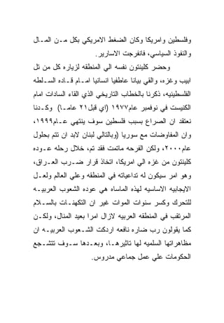 ‫ﻭﻓﻠﺴﻁﻴﻥ ﻭﺍﻤﺭﻴﻜﺎ ﻭﻜﺎﻥ ﺍﻟﻀﻐﻁ ﺍﻻﻤﺭﻴﻜﻲ ﺒﻜل ﻤـﻥ ﺍﻟﻤـﺎل‬
                      ‫ﻭﺍﻟﻨﻔﻭﺫ ﺍﻟﺴﻴﺎﺴﻲ، ﻓﺎﻨﻔﺭﺠﺕ ﺍﻻﺴﺎﺭﻴﺭ.‬
‫ﻭﺤﻀﺭ ﻜﻠﻴﻨﺘﻭﻥ ﻨﻔﺴﻪ ﺍﻟﻲ ﺍﻟﻤﻨﻁﻘﻪ ﻟﺯﻴﺎﺭﻩ ﻜل ﻤﻥ ﺘل‬
‫ﺍﺒﻴﺏ ﻭﻏﺯﻩ، ﻭﺍﻟﻘﻲ ﺒﻴﺎﻨﺎ ﻋﺎﻁﻔﻴﺎ ﺍﻨﺴﺎﻨﻴﺎ ﺍﻤـﺎﻡ ﻗـﺎﺩﻩ ﺍﻟﺴـﻠﻁﻪ‬
‫ﺍﻟﻔﻠﺴﻁﻴﻨﻴﻪ، ﺫﻜﺭﻨﺎ ﺒﺎﻟﺨﻁﺎﺏ ﺍﻟﺘﺎﺭﻴﺨﻲ ﺍﻟﺫﻱ ﺍﻟﻘﺎﺀ ﺍﻟﺴﺎﺩﺍﺕ ﺍﻤﺎﻡ‬
‫ﺍﻟﻜﻨﻴﺴﺕ ﻓﻲ ﻨﻭﻓﻤﺒﺭ ﻋﺎﻡ٧٧٩١ )ﺍﻱ ﻗﺒل١٢ ﻋﺎﻤـﺎ( ﻭﻜـﺩﻨﺎ‬
‫ﻨﻌﺘﻘﺩ ﺍﻥ ﺍﻟﺼﺭﺍﻉ ﺒﺴﺒﺏ ﻓﻠﺴﻁﻴﻥ ﺴﻭﻑ ﻴﻨﺘﻬﻲ ﻋـﺎﻡ٩٩٩١،‬
‫ﻭﺍﻥ ﺍﻟﻤﻔﺎﻭﻀﺎﺕ ﻤﻊ ﺴﻭﺭﻴﺎ )ﻭﺒﺎﻟﺘﺎﻟﻲ ﻟﺒﻨﺎﻥ ﻻﺒﺩ ﺍﻥ ﺘﺘﻡ ﺒﺤﻠﻭل‬
‫ﻋﺎﻡ٠٠٠٢، ﻭﻟﻜﻥ ﺍﻟﻔﺭﺤﻪ ﻤﺎﺘﻤﺕ ﻓﻘﺩ ﺘﻡ، ﺨﻼل ﺭﺤﻠﻪ ﻋـﻭﺩﻩ‬
‫ﻜﻠﻴﻨﺘﻭﻥ ﻤﻥ ﻏﺯﻩ ﺍﻟﻲ ﺍﻤﺭﻴﻜﺎ، ﺍﺘﺨﺎﺫ ﻗﺭﺍﺭ ﻀـﺭﺏ ﺍﻟﻌـﺭﺍﻕ،‬
‫ﻭﻫﻭ ﺍﻤﺭ ﺴﻴﻜﻭﻥ ﻟﻪ ﺘﺩﺍﻋﻴﺎﺘﻪ ﻓﻲ ﺍﻟﻤﻨﻁﻘﻪ ﻭﻋﻠﻲ ﺍﻟﻌﺎﻟﻡ ﻭﻟﻌـل‬
‫ﺍﻻﻴﺠﺎﺒﻴﻪ ﺍﻻﺴﺎﺴﻴﻪ ﻟﻬﺫﻩ ﺍﻟﻤﺎﺴﺎﻩ ﻫﻲ ﻋﻭﺩﻩ ﺍﻟﺸﻌﻭﺏ ﺍﻟﻌﺭﺒﻴـﻪ‬
‫ﻟﻠﺘﺤﺭﻙ ﻭﻜﺴﺭ ﺴﻨﻭﺍﺕ ﺍﻟﻤﻭﺍﺕ ﻏﻴﺭ ﺍﻥ ﺍﻟﺘﻜﻬﻨـﺎﺕ ﺒﺎﻟﺴـﻼﻡ‬
‫ﺍﻟﻤﺭﺘﻘﺏ ﻓﻲ ﺍﻟﻤﻨﻁﻘﻪ ﺍﻟﻌﺭﺒﻴﻪ ﻻﺯﺍل ﺍﻤﺭﺍ ﺒﻌﻴﺩ ﺍﻟﻤﻨﺎل، ﻭﻟﻜـﻥ‬
‫ﻜﻤﺎ ﻴﻘﻭﻟﻭﻥ ﺭﺏ ﻀﺎﺭﻩ ﻨﺎﻓﻌﻪ ﺍﺭﺩﻜﺕ ﺍﻟﺸـﻌﻭﺏ ﺍﻟﻌﺭﺒﻴـﻪ ﺍﻥ‬
‫ﻤﻅﺎﻫﺭﺍﺘﻬﺎ ﺍﻟﺴﻠﻤﻴﻪ ﻟﻬﺎ ﺘﺎﺜﻴﺭﻫـﺎ، ﻭﺒﻌـﺩﻫﺎ ﺴـﻭﻑ ﺘﺘﺸـﺠﻊ‬
                     ‫ﺍﻟﺤﻜﻭﻤﺎﺕ ﻋﻠﻲ ﻋﻤل ﺠﻤﺎﻋﻲ ﻤﺩﺭﻭﺱ.‬
 