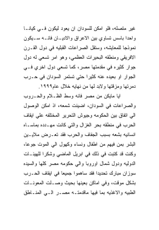 ‫ﻏﻴﺭ ﻤﺘﺼﻠﻪ، ﻓﻠﻭ ﺍﻤﻜﻥ ﻟﻠﺴﻭﺩﺍﻥ ﺍﻥ ﻴﻌﻭﺩ ﻟﻴﻜﻭﻥ ﻓـﻲ ﻜﻴﺎﻨـﺎ‬
‫ﻭﺍﺤﺩﺍ ﺒﺎﺴﺱ ﺘﺴﺎﻭﻱ ﺒﻴﻥ ﺍﻻﻋﺭﺍﻕ ﻭﺍﻻﺩﻴـﺎﻥ ﻓﺎﻨـﻪ ﺴـﻴﻜﻭﻥ‬
‫ﻨﻤﻭﺫﺠﺎ ﻟﻠﻤﻌﺎﻴﺸﻪ، ﻭﺴﺘﻘل ﺍﻟﺼﺭﺍﻋﺎﺕ ﺍﻟﻘﺒﻠﻴﻪ ﻓﻲ ﺩﻭل ﺍﻟﻘـﺭﻥ‬
‫ﺍﻻﻓﺭﻴﻘﻲ ﻭﻤﻨﻁﻘﻪ ﺍﻟﺒﺤﻴﺭﺍﺕ ﺍﻟﻌﻅﻤﻲ، ﻭﻫﻭ ﺍﻤﺭ ﺘﺴﻌﻲ ﻟﻪ ﺩﻭل‬
‫ﺠﻭﺍﺭ ﻜﺜﻴﺭﻩ ﻓﻲ ﻤﻘﺩﻤﺘﻬﺎ ﻤﺼﺭ، ﻜﻤﺎ ﺘﺴﻌﻲ ﺩﻭل ﺍﺨﺭﻱ ﻓـﻲ‬
‫ﺍﻟﺠﻭﺍﺭ ﺍﻭ ﺒﻌﻴﺩﻩ ﻋﻨﻪ ﻜﺜﻴﺭﺍ ﺤﺘﻲ ﺘﺴﺘﻤﺭ ﺍﻟﺴﻭﺩﺍﻥ ﻓﻲ ﺤـﺭﺏ‬
       ‫ﺩﻤﺭﺘﻬﺎ ﻭﻤﺯﻗﺘﻬﺎ ﻭﻻﺒﺩ ﻟﻬﺎ ﻤﻥ ﻨﻬﺎﻴﻪ ﺨﻼل ﻋﺎﻡ٩٩٩١.‬
‫ﺍﻴﺎ ﻤﺎﻴﻜﻥ ﻤﻥ ﻤﺼﺭ ﻓﺎﻨﻪ ﻭﺴﻁ ﺍﻟﻅـﻼﻡ ﻭﺍﻟﺤـﺭﻭﺏ‬
‫ﻭﺍﻟﺼﺭﺍﻋﺎﺕ ﻓﻲ ﺍﻟﺴﻭﺩﺍﻥ، ﺍﻀﻴﺌﺕ ﺸﻤﻌﻪ، ﺍﺫ ﺍﻤﻜﻥ ﺍﻟﻭﺼﻭل‬
‫ﺍﻟﻲ ﺍﺘﻔﺎﻕ ﺒﻴﻥ ﺍﻟﺤﻜﻭﻤﻪ ﻭﺠﻴﻭﺵ ﺍﻟﺘﺤﺭﻴﺭ ﺍﻟﻤﺨﺘﻠﻔﻪ ﻋﻠﻲ ﺍﻴﻘﺎﻑ‬
‫ﺍﻟﺤﺭﺏ ﻓﻲ ﻤﻨﻁﻘﻪ ﺒﺤﺭ ﺍﻟﻐﺯﺍل ﻭﺍﻟﺘﻲ ﻜﺎﻨﺕ ﻤﻬـﺩﺩﻩ ﺒﻤﺎﺴـﺎﻩ‬
‫ﺍﻨﺴﺎﻨﻴﻪ ﺒﺸﻌﻪ ﺒﺴﺒﺏ ﺍﻟﺠﻔﺎﻑ ﻭﺍﻟﺤﺭﺏ ﻓﻘﺩ ﺘﻌـﺭﺽ ﻤﻼﻴـﻴﻥ‬
‫ﺍﻟﺒﺸﺭ ﺒﻤﻥ ﻓﻴﻬﻡ ﻤﻥ ﺍﻁﻔﺎل ﻭﻨﺴﺎﺀ ﻭﻜﻬﻭل ﺍﻟﻲ ﺍﻟﻤﻭﺕ ﺠﻭﻋﺎ،‬
‫ﻭﻜﻨﺕ ﻗﺩ ﻜﺘﺒﺕ ﻓﻲ ﺫﻟﻙ ﻓﻲ ﺍﺒﺭﻴل ﺍﻟﻤﺎﻀﻲ ﻭﺸﻜﺭﺍ ﻟﻠﻬﻴﺌـﺎﺕ‬
‫ﺍﻟﺩﻭﻟﻴﻪ ﻭﺩﻭل ﺸﻤﺎل ﺍﻭﺭﻭﺒﺎ ﻭﺍﻟﻲ ﺤﻜﻭﻤﻪ ﻤﺼﺭ ﻜﻠﻬﺎ ﻭﺍﻟﺴﻴﺩﻩ‬
‫ﺴﻭﺯﺍﻥ ﻤﺒﺎﺭﻙ ﺘﺤﺩﻴﺩﺍ ﻓﻘﺩ ﺴﺎﻫﻤﻭﺍ ﺠﻤﻴﻌﺎ ﻓﻲ ﺍﻴﻘﺎﻑ ﺍﻟﺤـﺭﺏ‬
‫ﺒﺸﻜل ﻤﻭﻗﺕ، ﻭﻓﻲ ﺍﻤﺎﻜﻥ ﺒﻌﻴﻨﻬﺎ ﺒﺤﻴﺙ ﻭﺼـﻠﺕ ﺍﻟﻤﻌﻭﻨـﺎﺕ‬
‫ﺍﻟﻁﺒﻴﻪ ﻭﺍﻻﻏﺫﻴﻪ ﺒﻤﺎ ﻓﻴﻬﺎ ﻤﺎﻗﺩﻤﺘـﻪ ﻤﺼـﺭ ﺍﻟـﻲ ﺍﻟﻤﻨـﺎﻁﻕ‬
 