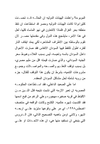 ‫ﺍﻟﻤﻭﺒﻭﺀﻩ؟ ﻭﺍﻋﻠﻨﺕ ﺍﻟﻬﻴﺌﺎﺕ ﺍﻟﺩﻭﻟﻴﻪ ﺍﻥ ﺍﻟﺤﺎﻟـﻪ ﻗـﺩ ﺘﺤﺴـﻨﺕ‬
‫ﻜﺜﻴﺭﺍ،ﻭﺍﺫﺍ ﻜﺎﻨﺕ ﺍﻟﻬﻴﺌﺎﺕ ﺍﻟﺩﻭﻟﻴﻪ ﻭﻤﺼﺭ ﻗﺩ ﺍﺴﺘﻁﺎﻋﺕ ﺍﻥ ﺘﻨﻘﺫ‬
‫ﻤﻨﻁﻘﻪ ﺒﺤﺭ ﺍﻟﻐﺯﺍل ﻓﻠﻤﺎﺫﺍ ﻻﺘﺘﻌﺎﻭﻥ ﻓﻲ ﻨﻬﻭ ﺍﻟﻤﺎﺴﺎﻩ ﻜﻠﻬﺎ، ﻟﻌل‬
‫ﻓﻲ ﻫﺫﺍ ﺍﻻﻤﺭ، ﻤﺎﻴﺸﺠﻊ ﻫﺫﻩ ﺍﻟﺩﻭل ﻭﻓﻲ ﻤﻘﺩﻤﺘﻬﺎ ﻤﺼـﺭ ﻻﻥ‬
‫ﺘﻘﻭﻡ ﺒﺎﻟﻭﺴﺎﻁﻪ ﺒﻴﻥ ﺍﻻﻁﺭﺍﻑ ﺍﻟﻤﺘﻨﺎﺤﺭﻩ ﻟﻜﻲ ﻴﻤﺘﺩ ﺍﻴﻘﺎﻑ ﺍﻟﻨﺎﺭ‬
‫ﻟﻔﺘﺭﻩ ﺍﻁﻭل ﺘﻠﺘﻘﻁ ﻓﻴﻬﺎ ﺍﻟﺴﻭﺩﺍﻥ ﺍﻻﻨﻔﺎﺱ ﻓﻘﺩ ﺼﺎﺭﺕ ﺍﻻﺤﻭﺍل‬
‫ﺩﺍﺨل ﺍﻟﺴﻭﺩﺍﻥ ﺒﺎﺌﺴﻪ ﻭﺘﻌﻴﺴﻪ، ﻟﻴﺱ ﺒﺴﺒﺏ ﺍﻟﻐﻼﺀ ﻭﻫﺒﻭﻁ ﺴﻌﺭ‬
‫ﺍﻟﺠﻨﻴﻪ ﺍﻟﺴﻭﺩﺍﻨﻲ، ﻭﺍﻟﺫﻱ ﺼﺎﺭﺕ ﻗﻴﻤﺘﻪ ﺍﻗل ﻤﻥ ﻤﻠﻴﻡ ﻤﺼﺭﻱ،‬
‫ﺒل ﺒﺴﺒﺏ ﺘﻭﻗﻑ ﺍﻟﺘﻌﻠـﻴﻡ ﻭﺍﻟﺼـﺤﻪ ﻭﺍﻟﻤﻭﺍﺼـﻼﺕ ﻭﺠﻤﻴـﻊ‬
‫ﻤﺸﺭﻭﻋﺎﺕ ﺍﻟﺘﻨﻤﻴﻪ، ﺒﺸﺭﻁ ﺍﻥ ﻴﻜﻭﻥ ﻫﺫﺍ ﺍﻟﺘﻭﻗﻑ ﻟﻠﻘﺘﺎل، ﺠﺯﺀ‬
              ‫ﻤﻥ ﺭﻭﻴﻪ ﺸﺎﻤﻠﻪ ﻟﺤل ﻤﺸﺎﻜل ﺍﻟﺴﻭﺩﺍﻥ ﺍﻟﻤﻌﻘﺩﻩ.‬
‫ﺍﻤﺎ ﻋﻠﻲ ﺍﻟﺼﻌﻴﺩ ﺍﻟﺩﺍﺨﻠﻲ، ﻓﻘﺩ ﺍﺴـﺘﻁﺎﻋﺕ ﺍﻟﺤﻜﻭﻤـﻪ‬
‫ﺍﻟﻤﺼﺭﻴﻪ ﺍﻥ ﺘﻌﺒﺭ ﺍﻻﺯﻤﻪ ﺍﻟﺘﻲ ﻨﺸﺒﺕ ﻨﺘﻴﺠﻪ ﻗﺘل ﺍﺜﻨـﻴﻥ ﻤـﻥ‬
‫ﺍﻻﻗﺒﺎﻁ ﻓﻲ ﻗﺭﻴﻪ ﺼﻐﻴﺭﻩ ﻤﻬﺠﻭﺭﻩ ﻭﻋﻠﻲ ﺍﻟﺭﻏﻡ ﻤﻥ ﻗﺒﺢ ﺍﺴﻤﻬﺎ‬
‫ﻓﻘﺩ ﺍﻜﺘﺴﺒﺕ ﺸﻬﺭﻩ ﻋﺎﻟﻤﻴﻪ: ﺍﻟﻜﺸﺢ ﻭﻜﺎﻨﺕ ﺍﻟﻭﺍﻗﻌﻪ ﻓﻲ ﻤﻨﺘﺼﻑ‬
‫ﺍﻏﺴﻁﺱ٨٩٩١، ﺍﻱ ﻤﺭ ﻋﻠﻲ ﻭﻗﻭﻋﻬﺎ ﻤﺎﻴﺯﻴﺩ ﻋﻠـﻲ ﺍﺭﺒﻌـﻪ‬
‫ﺍﺸﻬﺭ، ﻭﻻﻨﻨﻲ ﺍﻭﻤﻥ ﺒﺎﻫﻤﻴﻪ ﺍﻟﺘﺼﺤﻴﺢ ﺍﻟﺫﺍﺘﻲ، ﻓﺎﻥ ﺍﻟـﺩﺭﻭﺱ‬
‫ﺍﻟﺘﻲ ﻴﻨﺒﻐﻲ ﺍﻥ ﻨﺴﺘﻔﻴﺩ ﻤﻨﻬﺎ ﻫﻲ، ﺍﻥ ﻫﺫﻩ ﺍﻻﺤـﺩﺍﺙ ﺍﻭ ﻋﻠـﻲ‬
 