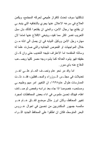 ‫ﺸﺎﻜﻠﺘﻬﺎ ﺴﻭﻑ ﺘﺤﺩﺙ ﻜﺎﻓﺭﺍﺯ ﻁﺒﻴﻌﻲ ﻟﺤﺭﻜﻪ ﺍﻟﻤﺠﺘﻤﻊ، ﻭﻴﻜﻤﻥ‬
‫ﺍﻟﻌﻼﺝ ﻓﻲ ﺴﺭﻋﻪ ﺍﻻﻋﻼﻥ ﻋﻨﻬﺎ ﻴﺠﺭﻱ ﺒﺎﻟﺸﻔﺎﻓﻴﻪ ﺍﻟﺘﻲ ﻴﻨﺒﻐـﻲ‬
‫ﺍﻥ ﻴﻘﺘﻨﻊ ﺒﻬﺎ ﺭﺠﺎل ﺍﻻﻤﻥ، ﻭﺍﺘﻤﻨﻲ ﺍﻥ ﻴﻘﺘﻨﻌﻭﺍ ﻜﺫﻟﻙ ﺒﺎﻥ ﺴﺒل‬
‫ﺍﻟﺘﻌﺭﻴﺏ ﺘﻀﺭ ﺍﻜﺜﺭ ﻤﻤﺎ ﺘﻔﻴﺩ، ﻭﻴﻨﺒﻐﻲ ﺍﻻﻗﻼﻉ ﻋﻨﻬﺎ ﺘﻤﺎﻤﺎ ﻻﻥ‬
‫ﻤﻬﺎﺭﻩ ﺭﺠل ﺍﻻﻤﻥ ﻭﻭﻜﻴل ﺍﻟﻨﻴﺎﺒﻪ ﻓﻲ ﺍﻥ ﻴﺼل ﺍﻟﻲ ﺍﺩﻟﻪ ﻤـﻥ‬
‫ﺨﻼل ﺍﻟﻤﻭﺍﺠﻬﺎﺕ ﺍﻭ ﺍﻟﻔﺤﻭﺹ ﺍﻟﺠﻨﺎﺌﻴﻪ ﻭﺍﻟﺘﻲ ﺼﺎﺭﺕ ﻋﻠﻤﺎ ﻟﻪ‬
‫ﻭﺴﺎﺌﻠﻪ ﺍﻟﻤﺘﻘﺩﻤﻪ ﺍﻤﺎ ﺍﻻﻋﺘﺭﺍﻑ ﻨﺘﻴﺠﻪ ﺍﻟﺘﻌﺩﻴﺏ ﺤﺘﻲ ﻭﺍﻥ ﻜـﺎﻥ‬
‫ﺤﻘﻴﻘﻪ ﻓﻬﻭ ﻴﺸﻭﻩ ﺍﻟﻌﺩﺍﻟﻪ ﻜﻤﺎ ﻴﺸﻭﻩ ﻭﺠﻪ ﻤﺼﺭ ﻜﻠﻬﺎ ﻭﻴﺼـﻌﺏ‬
                                   ‫ﺍﻟﺩﻓﺎﻉ ﻋﻨﻪ ﺒﺎﻱ ﻤﺒﺭﺭ.‬
‫ﺍﻤﺎ ﻭﻗﺩ ﻤﺭ ﻨﺤﻭ ﻋﺎﻡ ﻭﻨﺼـﻑ ﺍﻟﻌـﺎﻡ ﻋﻠـﻲ ﺍﺨـﺭ‬
‫ﺘﻌﺩﻴﻼﺕ ﻓﻲ ﻤﺠﻠـﺱ ﺍﻟـﻭﺯﺭﺍﺀ ﻭﺍﻟﻤﺤـﺎﻓﻅﻴﻥ، ﻓﻘـﺩ ﺩﻟـﺕ‬
‫ﺍﻟﻤﻤﺎﺭﺴﺎﺕ ﻁﻭﺍل ﻋﺎﻡ٨٩٩١، ﺍﻥ ﺍﻟﺘﻐﻴﻴﺭ ﺍﻤﺭ ﻤﻬﻡ ﻭﻁﺒﻴﻌـﻲ‬
‫ﻭﻤﺴﺘﺤﺏ، ﺨﺼﻭﺼﺎ ﺍﺫﺍ ﺠﺎﺀ ﺒﻌﺩ ﺩﺭﺍﺴﻪ ﻭﻓﺤﺹ ﺜﻡ ﺼـﺎﺩﻑ‬
‫ﺍﻫﻠﻪ، ﻓﻬﻨﺎﻙ ﺘﺤﺴﻥ ﻤﻠﻤﻭﺱ ﻓﻲ ﺍﺩﺍﺀ ﺒﻌﺽ ﺍﻟﻤﺤﺎﻓﻅﺎﺕ ﻟﻤﺠﺭﺩ‬
‫ﺘﻐﻴﻴﺭ ﺍﻟﻤﺤﺎﻓﻅ، ﻭﻜﺎﻥ ﺍﺒﺭﺯ ﻤﺜﺎل ﻤﻭﻀﻊ ﺍﺘﻔـﺎﻕ ﻋـﺎﻡ ﻫـﻭ‬
‫ﻤﺎﻟﻤﺴﻪ ﺠﻤﻬﻭﺭ ﺍﻟﺴﻜﻨﺩﺭﻴﻴﻥ ﻤﻥ ﺘﺤﺴﻴﻥ ﻓﻲ ﺍﺤﻭﺍل ﻋـﺭﻭﺱ‬
‫ﺍﻟﺒﺤﺭ ﺍﻟﻤﺘﻭﺴﻁ، ﻓﻜﺎﻥ ﺍﻥ ﺍﻁﻠﻘﻭﺍ ﻋﻠﻲ ﺍﻟﻤﺤﺎﻓﻅ ﺍﻟﺠﺩﻴﺩ ﺍﻟﻠـﻭﺍﺀ‬
 