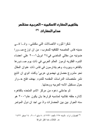 ‫−א‬             ‫א‬        ‫מא‬
                   ‫)٣(‬
                          ‫א‬         ‫אמ א‬


‫ﺸﻜﺭﺍ ﻟﺜﻭﺭﻩ ﺍﻻﺘﺼﺎﻻﺕ ﺍﻟﺘﻲ ﻤﻜﻨﺘﻨﻲ- ﻭﺍﻨـﺎ ﻓـﻲ‬
‫ﻤﺩﻴﻨﻪ ﻓﺎﺱ ﺍﻟﻌﺎﺼﻤﻪ ﺍﻟﺜﻘﺎﻓﻴﻪ ﻟﻠﻤﻐﺭﺏ- ﻤﻥ ﺍﻥ ﺍﻭﺯﻉ ﺼـﻭﺭﺍ‬
‫ﻀﻭﺌﻴﻪ ﻤﻥ ﻤﻘﺎﻟﻲ ﺍﻟﻤﺎﻀﻲ ﻓﻲ٤٢ ﺍﺒﺭﻴل١٠٠٢ ﻋﻠﻲ ﺍﻋﻀﺎﺀ‬
‫ﺍﻟﻨﺩﻭﻩ ﺍﻟﻔﻜﺭﻴﻪ ﻟﺭﻤﻭﺯ ﺍﻟﻌﺎﻟﻡ ﺍﻟﻌﺭﺒﻲ ﻓﻲ ﺫﺍﺕ ﻴﻭﻡ ﺼـﺩﻭﺭﻫﺎ‬
‫ﺒﺎﻟﻘﺎﻫﺭﻩ ﻭﺒﻴﺭﻭﺕ ﻭﻫﻡ ﻴﺘﺩﺍﺭﺴﻭﻥ ﻓﻲ ﻓﺎﺱ ﺫﺍﺕ ﻋﻨﻭﺍﻥ ﺍﻟﻤﻘﺎل‬
‫ﻨﺤﻭ ﻤﺸﺭﻭﻉ ﺤﻀﺎﺭﻱ ﻨﻬﻀﻭﻱ ﻋﺭﺒﻲ' ﻭﻜﻨﺕ ﺍﻨﻭﻱ ﺍﻥ ﺍﺘﺎﺒﻊ‬
‫ﻨﺸﺭ ﻤﻠﺨﺼﺎﺕ ﺍﻟﺩﺭﺍﺴﺎﺕ ﺍﻟﻤﻘﺩﻤﻪ ﻟﻠﻨﺩﻭﻩ. ﺒﻬﺩﻑ ﻓﺘﺢ ﺤـﻭﺍﺭ‬
                         ‫ﺤﻭل ﻤﺴﺘﻘﺒل ﺍﻻﻤﻪ ﺍﻟﻌﺭﺒﻴﻪ ﻭﻭﺤﺩﺘﻬﺎ.‬
‫ﺜﻡ ﺠﺎﺀﺘﻨﻲ ﺩﻋﻭﻩ ﻤﻥ ﻤﺭﻜﺯ ﺍﻻﻤﻡ ﺍﻟﻤﺘﺤﺩﻩ ﺒﺎﻟﻘﺎﻫﺭﻩ‬
‫ﻻﺩﺍﺭﻩ ﺤﻠﻘﻪ ﻨﻘﺎﺸﻴﻪ ﻟﻤﻨﺎﺴﺒﻪ ﻗﺭﺍﺭﻫﺎ ﺒﺎﻥ ﻴﻜﻭﻥ ﻋﺎﻡ١٠٠٢ ﻫﻭ‬
‫ﺴﻨﻪ ﺍﻟﺤﻭﺍﺭ ﺒﻴﻥ ﺒﻴﻥ ﺍﻟﺤﻀﺎﺭﺍﺕ ﻭﺍﺫ ﺒﻲ ﺍﺠﺩ ﺍﻥ ﺩﻭل ﺍﻟﻤﻭﺘﻤﺭ‬


                                                               ‫)٣(‬
‫ﻗﻀﺎﻴﺎ ﻭ ﺍﺭﺍﺀ -ﺍﻟﺴﻨﻪ ٥٢١-ﺍﻟﻌﺩﺩ ١٩٧١٤- ٨ ﻤﺎﻴﻭ١٠٠٢- ٤١ ﺼﻔﺭ ٢٢٤١‬
                    ‫ﻫـ ﺍﻟﺜﻼﺜﺎﺀ-ﻏﺩﺍ ﺍﻜﺜﺭ ﺍﺸﺭﺍﻗﺎ‬
 