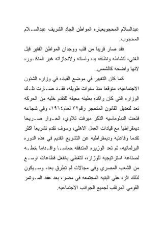 ‫ﻋﺒﺩﺍﻟﺴﻼﻡ ﺍﻟﻤﺤﺠﻭﺒﻌﺒﺎﺭﻩ ﺍﻟﻤﻭﺍﻁﻥ ﺍﻟﺠﺎﺩ ﺍﻟﺸﺭﻴﻑ ﻋﺒﺩﺍﻟﺴـﻼﻡ‬
                                              ‫ﺍﻟﻤﺤﺠﻭﺏ.‬
‫ﻓﻘﺩ ﺼﺎﺭ ﻗﺭﻴﺒﺎ ﻤﻥ ﻗﻠﺏ ﻭﻭﺠﺩﺍﻥ ﺍﻟﻤﻭﺍﻁﻥ ﺍﻟﻔﻘﻴﺭ ﻗﺒل‬
‫ﺍﻟﻐﻨﻲ، ﻟﻨﺸﺎﻁﻪ ﻭﻨﻅﺎﻓﻪ ﻴﺩﻩ ﻭﻟﺴﺎﻨﻪ ﻭﻻﻨﺠﺎﺯﺍﺘﻪ ﻏﻴﺭ ﺍﻟﻤﻨﻜـﻭﺭﻩ‬
                                  ‫ﻻﻨﻬﺎ ﻭﺍﻀﺤﻪ ﻜﺎﻟﺸﻤﺱ.‬
‫ﻜﻤﺎ ﻜﺎﻥ ﺍﻟﺘﻐﻴﻴﺭ ﻓﻲ ﻤﻭﻀﻊ ﺍﻟﻘﻴﺎﺩﻩ ﻓﻲ ﻭﺯﺍﺭﻩ ﺍﻟﺸﺌﻭﻥ‬
‫ﺍﻻﺠﺘﻤﺎﻋﻴﻪ، ﻤﺘﻭﻗﻌﺎ ﻤﻨﺫ ﺴﻨﻭﺍﺕ ﻁﻭﻴﻠﻪ، ﻓﻘـﺩ ﺼـﺎﺭﺕ ﺘﻠـﻙ‬
‫ﺍﻟﻭﺯﺍﺭﻩ ﺍﻟﺘﻲ ﻜﺎﻥ ﺭﺍﻜﺩﻩ ﺒﻁﻴﺌﻪ ﻤﻌﻴﻘﻪ ﻟﻠﺘﻘﺩﻡ ﺨﻠﻴﻪ ﻤﻥ ﺍﻟﺤﺭﻜﻪ‬
‫ﺘﻌﺩ ﻟﺘﻌﺩﻴل ﺍﻟﻘﺎﻨﻭﻥ ﺍﻟﻤﺘﺤﺠﺭ ﺭﻗﻡ٢٣ ﻟﻌﺎﻡ٤٦٩١، ﻭﻓﻲ ﺸﺠﺎﻋﻪ‬
‫ﻓﺘﺤﺕ ﺍﻟﺩﺒﻠﻭﻤﺎﺴﻴﻪ ﺍﻟﺫﻜﺭ ﻤﻴﺭﻓﺕ ﺘﻼﻭﻱ، ﺍﻟﺤـﻭﺍﺭ ﺼـﺭﻴﺤﺎ‬
‫ﺩﻴﻤﻘﺭﺍﻁﻴﺎ ﻤﻊ ﻗﻴﺎﺩﺍﺕ ﺍﻟﻌﻤل ﺍﻻﻫﻠﻲ، ﻭﺴﻭﻑ ﺘﻘﺩﻡ ﺘﺸﺭﻴﻌﺎ ﺍﻜﺜﺭ‬
‫ﺘﻘﺩﻤﺎ ﻭﻓﺎﻋﻠﻴﻪ ﻭﺩﻴﻤﻘﺭﺍﻁﻴﻪ ﻋﻥ ﺍﻟﺘﺸﺭﻴﻊ ﺍﻟﻘﺩﻴﻡ ﻓﻲ ﻫﺫﻩ ﺍﻟﺩﻭﺭﻩ‬
‫ﺍﻟﺒﺭﻟﻤﺎﻨﻴﻪ، ﺜﻡ ﺘﻌﺩ ﺍﻟﻭﺯﻴﺭﻩ ﺍﻟﻤﺘﺩﻓﻘﻪ ﺤﻤﺎﺴـﺎ ﻭﺍﻗـﺩﺍﻤﺎ ﺨﻁـﻪ‬
‫ﻟﺼﻨﺎﻋﻪ ﺍﺴﺘﺭﺍﺘﻴﺠﻴﻪ ﻟﻠﻭﺯﺍﺭﻩ، ﻟﺘﻐﻁﻲ ﺒﺎﻟﻔﻌل ﻗﻁﺎﻋﺎﺕ ﺍﻭﺴـﻊ‬
‫ﻤﻥ ﺍﻟﺸﻌﺏ ﺍﻟﻤﺼﺭﻱ ﻭﻓﻲ ﻤﺠﺎﻻﺕ ﻟﻡ ﺘﻁﺭﻕ ﺒﻌﺩ، ﻭﺴـﻴﻜﻭﻥ‬
‫ﻟﺫﻟﻙ ﺍﺜﺭﻩ ﻋﻠﻲ ﺍﻟﺒﻨﻴﻪ ﺍﻟﻤﺠﺘﻤﻌﻪ ﻓﻲ ﻤﺼﺭ، ﺒﻌﺩ ﻋﻘﺩ ﺍﻟﻤـﻭﺘﻤﺭ‬
               ‫ﺍﻟﻘﻭﻤﻲ ﺍﻟﻤﺭﺘﻘﺏ ﻟﺠﻤﻴﻊ ﺍﻟﺠﻭﺍﻨﺏ ﺍﻻﺠﺘﻤﺎﻋﻴﻪ.‬
 