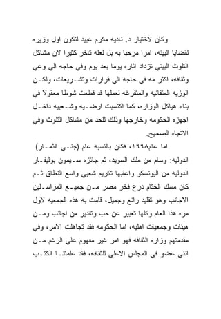 ‫ﻭﻜﺎﻥ ﻻﺨﺘﻴﺎﺭ ﺩ. ﻨﺎﺩﻴﻪ ﻤﻜﺭﻡ ﻋﺒﻴﺩ ﻟﺘﻜﻭﻥ ﺍﻭل ﻭﺯﻴﺭﻩ‬
‫ﻟﻘﻀﺎﻴﺎ ﺍﻟﺒﻴﺌﻪ، ﺍﻤﺭﺍ ﻤﺭﺤﺒﺎ ﺒﻪ ﺒل ﻟﻌﻠﻪ ﺘﺎﺨﺭ ﻜﺜﻴﺭﺍ ﻻﻥ ﻤﺸﺎﻜل‬
‫ﺍﻟﺘﻠﻭﺙ ﺍﻟﺒﻴﺌﻲ ﺘﺯﺩﺍﺩ ﺍﺜﺎﺭﻩ ﻴﻭﻤﺎ ﺒﻌﺩ ﻴﻭﻡ ﻭﻓﻲ ﺤﺎﺠﻪ ﺍﻟﻲ ﻭﻋﻲ‬
‫ﻭﺜﻘﺎﻓﻪ، ﺍﻜﺜﺭ ﻤﻪ ﻓﻲ ﺤﺎﺠﻪ ﺍﻟﻲ ﻗﺭﺍﺭﺍﺕ ﻭﺘﺸـﺭﻴﻌﺎﺕ، ﻭﻟﻜـﻥ‬
‫ﺍﻟﻭﺯﻴﻪ ﺍﻟﻤﺘﻔﺎﻨﻴﻪ ﻭﺍﻟﻤﺘﻔﺭﻏﻪ ﻟﻌﻤﻠﻬﺎ ﻗﺩ ﻗﻁﻌﺕ ﺸﻭﻁﺎ ﻤﻌﻘﻭﻻ ﻓﻲ‬
‫ﺒﻨﺎﺀ ﻫﻴﺎﻜل ﺍﻟﻭﺯﺍﺭﻩ، ﻜﻤﺎ ﺍﻜﺘﺴﺒﺕ ﺍﺭﻀـﻴﻪ ﻭﺸـﻌﺒﻴﻪ ﺩﺍﺨـل‬
‫ﺍﺠﻬﺯﻩ ﺍﻟﺤﻜﻭﻤﻪ ﻭﺨﺎﺭﺠﻬﺎ ﻭﺫﻟﻙ ﻟﻠﺤﺩ ﻤﻥ ﻤﺸﺎﻜل ﺍﻟﺘﻠﻭﺙ ﻭﻓﻲ‬
                                        ‫ﺍﻻﺘﺠﺎﻩ ﺍﻟﺼﺤﻴﺢ.‬
‫ﺍﻤﺎ ﻋﺎﻡ٨٩٩١، ﻓﻜﺎﻥ ﺒﺎﻟﻨﺴﺒﻪ ﻋﺎﻡ )ﺠﻨـﻲ ﺍﻟﺜﻤـﺎﺭ(‬
‫ﺍﻟﺩﻭﻟﻴﻪ: ﻭﺴﺎﻡ ﻤﻥ ﻤﻠﻙ ﺍﻟﺴﻭﻴﺩ، ﺜﻡ ﺠﺎﺌﺯﻩ ﺴـﻴﻤﻭﻥ ﺒﻭﻟﻴﻔـﺎﺭ‬
‫ﺍﻟﺩﻭﻟﻴﻪ ﻤﻥ ﺍﻟﻴﻭﻨﺴﻜﻭ ﻭﺍﻋﻘﺒﻬﺎ ﺘﻜﺭﻴﻡ ﺸﻌﺒﻲ ﻭﺍﺴﻊ ﺍﻟﻨﻁﺎﻕ ﺜـﻡ‬
‫ﻜﺎﻥ ﻤﺴﻙ ﺍﻟﺨﺘﺎﻡ ﺩﺭﻉ ﻓﺨﺭ ﻤﺼﺭ ﻤـﻥ ﺠﻤﻴـﻊ ﺍﻟﻤﺭﺍﺴـﻠﻴﻥ‬
‫ﺍﻻﺠﺎﻨﺏ ﻭﻫﻭ ﺘﻘﻠﻴﺩ ﺭﺍﺌﻊ ﻭﺠﻤﻴل، ﻗﺎﻤﺕ ﺒﻪ ﻫﺫﻩ ﺍﻟﺠﻤﻌﻴﻪ ﻻﻭل‬
‫ﻤﺭﻩ ﻫﺫﺍ ﺍﻟﻌﺎﻡ ﻭﻜﻠﻬﺎ ﺘﻌﺒﻴﺭ ﻋﻥ ﺤﺏ ﻭﺘﻘﺩﻴﺭ ﻤﻥ ﺍﺠﺎﻨﺏ ﻭﻤـﻥ‬
‫ﻫﻴﺌﺎﺕ ﻭﺠﻤﻌﻴﺎﺕ ﺍﻫﻠﻴﻪ، ﺍﻤﺎ ﺍﻟﺤﻜﻭﻤﻪ ﻓﻘﺩ ﺘﺠﺎﻫﻠﺕ ﺍﻻﻤﺭ، ﻭﻓﻲ‬
‫ﻤﻘﺩﻤﺘﻬﻡ ﻭﺯﺍﺭﻩ ﺍﻟﺜﻘﺎﻓﻪ ﻓﻬﻭ ﺍﻤﺭ ﻏﻴﺭ ﻤﻔﻬﻭﻡ ﻋﻠﻲ ﺍﻟﺭﻏﻡ ﻤـﻥ‬
‫ﺍﻨﻨﻲ ﻋﻀﻭ ﻓﻲ ﺍﻟﻤﺠﻠﺱ ﺍﻻﻋﻠﻲ ﻟﻠﺜﻘﺎﻓﻪ، ﻓﻘﺩ ﻋﻠﻤﺘﻨـﺎ ﺍﻟﻜﺘـﺏ‬
 