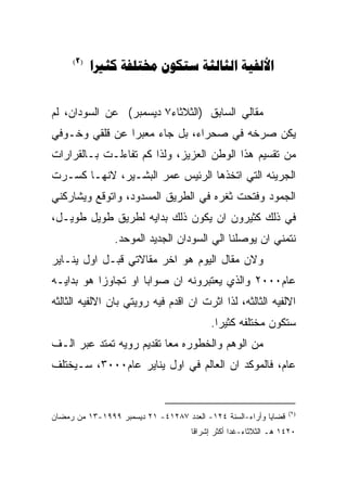 ‫)2(‬
           ‫‪    ‬‬


‫ﻤﻘﺎﻟﻲ ﺍﻟﺴﺎﺒﻕ )ﺍﻟﺜﻼﺜﺎﺀ٧ ﺩﻴﺴﻤﺒﺭ( ﻋﻥ ﺍﻟﺴﻭﺩﺍﻥ، ﻟﻡ‬
‫ﻴﻜﻥ ﺼﺭﺨﻪ ﻓﻲ ﺼﺤﺭﺍﺀ، ﺒل ﺠﺎﺀ ﻤﻌﺒﺭﺍ ﻋﻥ ﻗﻠﻘﻲ ﻭﺨـﻭﻓﻲ‬
‫ﻤﻥ ﺘﻘﺴﻴﻡ ﻫﺫﺍ ﺍﻟﻭﻁﻥ ﺍﻟﻌﺯﻴﺯ، ﻭﻟﺫﺍ ﻜﻡ ﺘﻔﺎﺀﻟـﺕ ﺒـﺎﻟﻘﺭﺍﺭﺍﺕ‬
‫ﺍﻟﺠﺭﻴﺌﻪ ﺍﻟﺘﻲ ﺍﺘﺨﺫﻫﺎ ﺍﻟﺭﺌﻴﺱ ﻋﻤﺭ ﺍﻟﺒﺸـﻴﺭ، ﻻﻨﻬـﺎ ﻜﺴـﺭﺕ‬
‫ﺍﻟﺠﻤﻭﺩ ﻭﻓﺘﺤﺕ ﺜﻐﺭﻩ ﻓﻲ ﺍﻟﻁﺭﻴﻕ ﺍﻟﻤﺴﺩﻭﺩ، ﻭﺍﺘﻭﻗﻊ ﻭﻴﺸﺎﺭﻜﻨﻲ‬
‫ﻓﻲ ﺫﻟﻙ ﻜﺜﻴﺭﻭﻥ ﺍﻥ ﻴﻜﻭﻥ ﺫﻟﻙ ﺒﺩﺍﻴﻪ ﻟﻁﺭﻴﻕ ﻁﻭﻴل ﻁﻭﻴـل،‬
                ‫ﻨﺘﻤﻨﻲ ﺍﻥ ﻴﻭﺼﻠﻨﺎ ﺍﻟﻲ ﺍﻟﺴﻭﺩﺍﻥ ﺍﻟﺠﺩﻴﺩ ﺍﻟﻤﻭﺤﺩ.‬
‫ﻭﻻﻥ ﻤﻘﺎل ﺍﻟﻴﻭﻡ ﻫﻭ ﺍﺨﺭ ﻤﻘﺎﻻﺘﻲ ﻗﺒـل ﺍﻭل ﻴﻨـﺎﻴﺭ‬
‫ﻋﺎﻡ٠٠٠٢ ﻭﺍﻟﺫﻱ ﻴﻌﺘﺒﺭﻭﻨﻪ ﺍﻥ ﺼﻭﺍﺒﺎ ﺍﻭ ﺘﺠﺎﻭﺯﺍ ﻫﻭ ﺒﺩﺍﻴـﻪ‬
‫ﺍﻻﻟﻔﻴﻪ ﺍﻟﺜﺎﻟﺜﻪ، ﻟﺫﺍ ﺍﺜﺭﺕ ﺍﻥ ﺍﻗﺩﻡ ﻓﻴﻪ ﺭﻭﻴﺘﻲ ﺒﺎﻥ ﺍﻻﻟﻔﻴﻪ ﺍﻟﺜﺎﻟﺜﻪ‬
                                          ‫ﺴﺘﻜﻭﻥ ﻤﺨﺘﻠﻔﻪ ﻜﺜﻴﺭﺍ.‬
‫ﻤﻥ ﺍﻟﻭﻫﻡ ﻭﺍﻟﺨﻁﻭﺭﻩ ﻤﻌﺎ ﺘﻘﺩﻴﻡ ﺭﻭﻴﻪ ﺘﻤﺘﺩ ﻋﺒﺭ ﺍﻟـﻑ‬
‫ﻋﺎﻡ، ﻓﺎﻟﻤﻭﻜﺩ ﺍﻥ ﺍﻟﻌﺎﻟﻡ ﻓﻲ ﺍﻭل ﻴﻨﺎﻴﺭ ﻋﺎﻡ٠٠٠٣، ﺴـﻴﺨﺘﻠﻑ‬


                                                                 ‫)٢(‬
‫ﻗﻀﺎﻴﺎ ﻭﺃﺭﺍﺀ-ﺍﻟﺴﻨﺔ ٤٢١- ﺍﻟﻌﺩﺩ ٧٨٢١٤- ١٢ ﺩﻴﺴﻤﺒﺭ ٩٩٩١-٣١ ﻤﻥ ﺭﻤﻀﺎﻥ‬
                                     ‫٠٢٤١ ﻫـ ﺍﻟﺜﻼﺜﺎﺀ-ﻏﺩﺍ ﺃﻜﺜﺭ ﺇﺸﺭﺍﻗﺎ‬
 