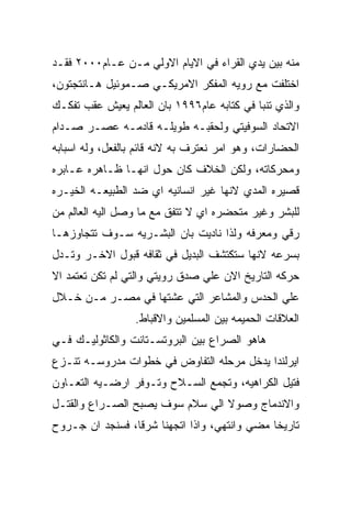 ‫ﻤﻨﻪ ﺒﻴﻥ ﻴﺩﻱ ﺍﻟﻘﺭﺍﺀ ﻓﻲ ﺍﻻﻴﺎﻡ ﺍﻻﻭﻟﻲ ﻤـﻥ ﻋـﺎﻡ٠٠٠٢ ﻓﻘـﺩ‬
‫ﺍﺨﺘﻠﻔﺕ ﻤﻊ ﺭﻭﻴﻪ ﺍﻟﻤﻔﻜﺭ ﺍﻻﻤﺭﻴﻜـﻲ ﺼـﻤﻭﺌﻴل ﻫـﺎﻨﺘﺠﺘﻭﻥ،‬
‫ﻭﺍﻟﺫﻱ ﺘﻨﺒﺎ ﻓﻲ ﻜﺘﺎﺒﻪ ﻋﺎﻡ٦٩٩١ ﺒﺎﻥ ﺍﻟﻌﺎﻟﻡ ﻴﻌﻴﺵ ﻋﻘﺏ ﺘﻔﻜـﻙ‬
‫ﺍﻻﺘﺤﺎﺩ ﺍﻟﺴﻭﻓﻴﺘﻲ ﻭﻟﺤﻘﺒـﻪ ﻁﻭﻴﻠـﻪ ﻗﺎﺩﻤـﻪ ﻋﺼـﺭ ﺼـﺩﺍﻡ‬
‫ﺍﻟﺤﻀﺎﺭﺍﺕ، ﻭﻫﻭ ﺍﻤﺭ ﻨﻌﺘﺭﻑ ﺒﻪ ﻻﻨﻪ ﻗﺎﺌﻡ ﺒﺎﻟﻔﻌل، ﻭﻟﻪ ﺍﺴﺒﺎﺒﻪ‬
‫ﻭﻤﺤﺭﻜﺎﺘﻪ، ﻭﻟﻜﻥ ﺍﻟﺨﻼﻑ ﻜﺎﻥ ﺤﻭل ﺍﻨﻬـﺎ ﻅـﺎﻫﺭﻩ ﻋـﺎﺒﺭﻩ‬
‫ﻗﺼﻴﺭﻩ ﺍﻟﻤﺩﻱ ﻻﻨﻬﺎ ﻏﻴﺭ ﺍﻨﺴﺎﻨﻴﻪ ﺍﻱ ﻀﺩ ﺍﻟﻁﺒﻴﻌـﻪ ﺍﻟﺨﻴـﺭﻩ‬
‫ﻟﻠﺒﺸﺭ ﻭﻏﻴﺭ ﻤﺘﺤﻀﺭﻩ ﺍﻱ ﻻ ﺘﺘﻔﻕ ﻤﻊ ﻤﺎ ﻭﺼل ﺍﻟﻴﻪ ﺍﻟﻌﺎﻟﻡ ﻤﻥ‬
‫ﺭﻗﻲ ﻭﻤﻌﺭﻓﻪ ﻭﻟﺫﺍ ﻨﺎﺩﻴﺕ ﺒﺎﻥ ﺍﻟﺒﺸـﺭﻴﻪ ﺴـﻭﻑ ﺘﺘﺠﺎﻭﺯﻫـﺎ‬
‫ﺒﺴﺭﻋﻪ ﻻﻨﻬﺎ ﺴﺘﻜﺘﺸﻑ ﺍﻟﺒﺩﻴل ﻓﻲ ﺜﻘﺎﻓﻪ ﻗﺒﻭل ﺍﻻﺨـﺭ ﻭﺘـﺩل‬
‫ﺤﺭﻜﻪ ﺍﻟﺘﺎﺭﻴﺦ ﺍﻻﻥ ﻋﻠﻲ ﺼﺩﻕ ﺭﻭﻴﺘﻲ ﻭﺍﻟﺘﻲ ﻟﻡ ﺘﻜﻥ ﺘﻌﺘﻤﺩ ﺍﻻ‬
‫ﻋﻠﻲ ﺍﻟﺤﺩﺱ ﻭﺍﻟﻤﺸﺎﻋﺭ ﺍﻟﺘﻲ ﻋﺸﺘﻬﺎ ﻓﻲ ﻤﺼـﺭ ﻤـﻥ ﺨـﻼل‬
                  ‫ﺍﻟﻌﻼﻗﺎﺕ ﺍﻟﺤﻤﻴﻤﻪ ﺒﻴﻥ ﺍﻟﻤﺴﻠﻤﻴﻥ ﻭﺍﻻﻗﺒﺎﻁ.‬
‫ﻫﺎﻫﻭ ﺍﻟﺼﺭﺍﻉ ﺒﻴﻥ ﺍﻟﺒﺭﻭﺘﺴـﺘﺎﻨﺕ ﻭﺍﻟﻜﺎﺜﻭﻟﻴـﻙ ﻓـﻲ‬
‫ﺍﻴﺭﻟﻨﺩﺍ ﻴﺩﺨل ﻤﺭﺤﻠﻪ ﺍﻟﺘﻔﺎﻭﺽ ﻓﻲ ﺨﻁﻭﺍﺕ ﻤﺩﺭﻭﺴـﻪ ﺘﻨـﺯﻉ‬
‫ﻓﺘﻴل ﺍﻟﻜﺭﺍﻫﻴﻪ، ﻭﺘﺠﻤﻊ ﺍﻟﺴـﻼﺡ ﻭﺘـﻭﻓﺭ ﺍﺭﻀـﻴﻪ ﺍﻟﺘﻌـﺎﻭﻥ‬
‫ﻭﺍﻻﻨﺩﻤﺎﺝ ﻭﺼﻭﻻ ﺍﻟﻲ ﺴﻼﻡ ﺴﻭﻑ ﻴﺼﺒﺢ ﺍﻟﺼـﺭﺍﻉ ﻭﺍﻟﻘﺘـل‬
‫ﺘﺎﺭﻴﺨﺎ ﻤﻀﻲ ﻭﺍﻨﺘﻬﻲ، ﻭﺍﺫﺍ ﺍﺘﺠﻬﻨﺎ ﺸﺭﻗﺎ، ﻓﺴﻨﺠﺩ ﺍﻥ ﺠـﺭﻭﺡ‬
 