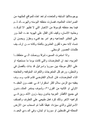 ‫ﻴﻭﺠﻭﺴﻼﻓﻴﺎ ﺍﻟﺴﺎﺒﻘﻪ ﻭﺍﻟﻤﺘﻌﺩﺩﻩ ﻟﻡ ﺘﻌﺩ ﺍﺨﺫﻩ ﻟﻠﻤﻭﺍﻗﻊ ﺍﻟﻤﻠﺘﻬﺒﻪ ﻤﻥ‬
‫ﺍﻟﺼﺭﺍﻋﺎﺕ ﺍﻟﻌﺎﻟﻤﻴﻪ، ﻓﺼﺎﺭﺕ ﻤﻨﻁﻘﻪ ﺍﻟﺒﻭﺴﻨﻪ ﻭﺍﻟﻬﺭﺴـﻙ ﺜـﻡ‬
‫ﻓﻴﻤﺎ ﺒﻌﺩ ﻤﻨﻁﻘﻪ ﻜﻭﺴﻭﻓﺎ ﻤﻥ ﺍﻻﺨﺒﺎﺭ ﺍﻟﺘﻲ ﻻ ﺘﻅﻬﺭ ﺍﻻ ﻟﺘﻭﻜـﺩ‬
‫ﻭﺤﺸﻴﻪ ﺍﻻﻨﺴﺎﻥ، ﻭﻜﻴﻑ ﻜﺎﻥ ﺍﻟﻘﺘل ﻋﻠﻲ ﺍﻟﻬﻭﻴﻪ ﻋﻨـﺩ ﺍﻟﻌﺜـﻭﺭ‬
‫ﻋﻠﻲ ﺍﻟﻤﻘﺎﺒﺭ ﺍﻟﺠﻤﺎﻋﻴﻪ ﻭﻫﻭ ﺍﻤﺭ ﺠﺩ ﻗﻤﻲﺀ ﻭﻤﻘﺯﺯ ﻭﻴﺤﺴﻥ ﺍﻥ‬
‫ﻨﻨﺴﺎﻩ ﻻﻨﻪ ﻤﻌﺭﻩ ﻟﻠﻘﺭﻥ ﺍﻟﻌﺸﺭﻴﻥ ﺒﺎﻜﻤﻠﻪ ﻭﻜﺎﻨﻪ ﻤـﻥ ﺍﺭﺸـﻴﻑ‬
                                 ‫ﻅﻠﻤﺎﺕ ﺍﻟﻌﺼﻭﺭ ﺍﻟﻭﺴﻁﻲ.‬
‫ﻭﺍﺫﺍ ﺍﺴﺘﻤﺭﺕ ﺍﻟﻤﺴﻴﺭﻩ ﺸﺭﻗﺎ ﻭﻭﺼﻠﺕ ﺍﻟـﻲ ﻤﻨﻁﻘﺘﻨـﺎ‬
‫ﺍﻟﻌﺭﺒﻴﻪ، ﻨﺠﺩ ﺍﻥ ﺍﻟﻤﻔﺎﻭﻀﺎﺕ ﻭﺍﻟﺘﻲ ﻜﺎﻨﺕ ﻴﻭﻤﺎ ﻤﺎ ﻤﺴﺘﺤﻴﻠﻪ ﺍﻭ‬
‫ﻋﻠﻲ ﺍﻻﻗل ﻤﻭﺠﻠﻪ ﺒﻴﻥ ﺴﻭﺭﻴﺎ ﻭﺍﺴﺭﺍﺌﻴل ﻗﺩ ﺒﺩﺍﺕ ﺒﺎﻟﻔﺼل ﻓﻲ‬
‫ﻭﺍﺸﻨﻁﻥ، ﻭﺭﻏﻡ ﻜل ﺍﻟﻤﺘﻌﺭﺠﺎﺕ ﻭﺍﻟﺜﻐﺭﺍﺕ ﺍﻟﻤﺘﻭﻗﻌﻪ ﻭﺍﻟﻤﻔﺎﺠﺌﻪ‬
‫ﺍﺜﻨﺎﺀ ﺍﻟﻤﻔﺎﻭﻀﺎﺕ، ﻓﺎﻥ ﺍﻟﺴﻼﻡ ﺍﻟﺘﻔﺎﻭﻀﻲ ﻗﺎﺩﻡ ﻗﺎﺩﻡ، ﻭﺴـﻭﻑ‬
‫ﻴﻌﻘﺒﻪ ﻤﻊ ﺍﻟﺯﻤﻥ ﺴﻼﻡ ﺍﻜﺜﺭ ﺍﺴﺘﻘﺭﺍﺭﺍ ﻓـﻲ ﻏﻀـﻭﻥ ﺍﻟﺤﻘﺒـﻪ‬
‫ﺍﻻﻭﻟﻲ ﺍﻭ ﺍﻟﺜﺎﻨﻴﻪ ﻤﻥ ﺍﻟﻘﺭﻥ١٢، ﻭﻟﺴﻭﻑ ﻴﺴﺘﻤﺭ ﺍﻟﻤﺘﺸـﺩﺩﻭﻥ‬
‫ﻓﻲ ﺠﻤﻴﻊ ﺍﻻﻗﻁﺎﺭ ﺍﻟﻌﺭﺒﻴﻪ ﻴﻨﺎﺩﻭﻥ ﻭﻴﺒﺘـﺯﻭﻥ ﺍﻻﺨـﺭﻴﻥ ﻓـﻲ‬
‫ﻜﺭﺍﻫﻴﻪ ﺍﻻﺨﺭ ﻭﺫﻟﻙ ﻜﺭﺩ ﻓﻌل ﻁﺒﻴﻌﻲ ﻋﻠﻲ ﺍﻟﺘﻁﺭﻑ ﻭﺍﻟﺼﻠﻑ‬
‫ﺍﻻﺴﺭﺍﺌﻴﻠﻲ ﻭﺍﻟﺫﻱ ﺴﻴﺯﺩﺍﺩ ﻏﻴﻅﺎ ﻜﻠﻤﺎ ﺘﻡ ﺍﻨﺴﺤﺎﺏ ﻤﻥ ﺍﻻﺭﺽ‬
‫ﺍﻟﻤﺤﺘﻠﻪ ﻓﻲ ﻓﻠﺴﻁﻴﻥ ﺍﻭ ﺴﻭﺭﻴﺎ ﺍﻭ ﻟﺒﻨﺎﻥ، ﻭﻓﻲ ﺍﻟﻤـﺩﻱ ﺍﻟﺒﻌﻴـﺩ‬
 