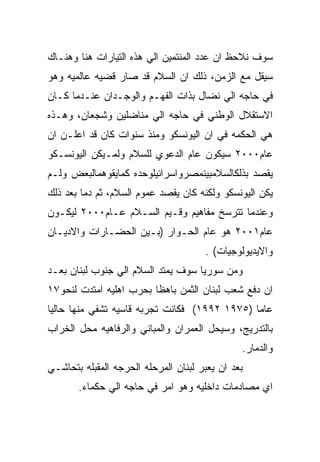 ‫ﺴﻭﻑ ﻨﻼﺤﻅ ﺍﻥ ﻋﺩﺩ ﺍﻟﻤﻨﺘﻤﻴﻥ ﺍﻟﻲ ﻫﺫﻩ ﺍﻟﺘﻴﺎﺭﺍﺕ ﻫﻨﺎ ﻭﻫﻨـﺎﻙ‬
‫ﺴﻴﻘل ﻤﻊ ﺍﻟﺯﻤﻥ، ﺫﻟﻙ ﺍﻥ ﺍﻟﺴﻼﻡ ﻗﺩ ﺼﺎﺭ ﻗﻀﻴﻪ ﻋﺎﻟﻤﻴﻪ ﻭﻫﻭ‬
‫ﻓﻲ ﺤﺎﺠﻪ ﺍﻟﻲ ﻨﻀﺎل ﺒﺫﺍﺕ ﺍﻟﻔﻬـﻡ ﻭﺍﻟﻭﺠـﺩﺍﻥ ﻋﻨـﺩﻤﺎ ﻜـﺎﻥ‬
‫ﺍﻻﺴﺘﻘﻼل ﺍﻟﻭﻁﻨﻲ ﻓﻲ ﺤﺎﺠﻪ ﺍﻟﻲ ﻤﻨﺎﻀﻠﻴﻥ ﻭﺸﺠﻌﺎﻥ، ﻭﻫـﺫﻩ‬
‫ﻫﻲ ﺍﻟﺤﻜﻤﻪ ﻓﻲ ﺍﻥ ﺍﻟﻴﻭﻨﺴﻜﻭ ﻭﻤﻨﺫ ﺴﻨﻭﺍﺕ ﻜﺎﻥ ﻗﺩ ﺍﻋﻠـﻥ ﺍﻥ‬
‫ﻋﺎﻡ٠٠٠٢ ﺴﻴﻜﻭﻥ ﻋﺎﻡ ﺍﻟﺩﻋﻭﻱ ﻟﻠﺴﻼﻡ ﻭﻟﻤـﻴﻜﻥ ﺍﻟﻴﻭﻨﺴـﻜﻭ‬
‫ﻴﻘﺼﺩ ﺒﺫﻟﻜﺎﻟﺴﻼﻤﺒﻴﻨﻤﺼﺭﻭﺍﺴﺭﺍﺌﻴﻠﻭﺤﺩﻩ ﻜﻤﺎﻴﻘﻭﻫﻤﺎﻟﺒﻌﺽ ﻭﻟـﻡ‬
‫ﻴﻜﻥ ﺍﻟﻴﻭﻨﺴﻜﻭ ﻭﻟﻜﻨﻪ ﻜﺎﻥ ﻴﻘﺼﺩ ﻋﻤﻭﻡ ﺍﻟﺴﻼﻡ، ﺜﻡ ﺩﻤﺎ ﺒﻌﺩ ﺫﻟﻙ‬
‫ﻭﻋﻨﺩﻤﺎ ﺘﺘﺭﺴﺦ ﻤﻔﺎﻫﻴﻡ ﻭﻗـﻴﻡ ﺍﻟﺴـﻼﻡ ﻋـﺎﻡ٠٠٠٢ ﻟﻴﻜـﻭﻥ‬
‫ﻋﺎﻡ١٠٠٢ ﻫﻭ ﻋﺎﻡ ﺍﻟﺤـﻭﺍﺭ )ﺒـﻴﻥ ﺍﻟﺤﻀـﺎﺭﺍﺕ ﻭﺍﻻﺩﻴـﺎﻥ‬
                                      ‫ﻭﺍﻻﻴﺩﻴﻭﻟﻭﺠﻴﺎﺕ( .‬
‫ﻭﻤﻥ ﺴﻭﺭﻴﺎ ﺴﻭﻑ ﻴﻤﺘﺩ ﺍﻟﺴﻼﻡ ﺍﻟﻲ ﺠﻨﻭﺏ ﻟﺒﻨﺎﻥ ﺒﻌـﺩ‬
‫ﺍﻥ ﺩﻓﻊ ﺸﻌﺏ ﻟﺒﻨﺎﻥ ﺍﻟﺜﻤﻥ ﺒﺎﻫﻅﺎ ﺒﺤﺭﺏ ﺍﻫﻠﻴﻪ ﺍﻤﺘﺩﺕ ﻟﻨﺤﻭ٧١‬
‫ﻋﺎﻤﺎ )٥٧٩١ ٢٩٩١( ﻓﻜﺎﻨﺕ ﺘﺠﺭﺒﻪ ﻗﺎﺴﻴﻪ ﺘﺸﻔﻲ ﻤﻨﻬﺎ ﺤﺎﻟﻴﺎ‬
‫ﺒﺎﻟﺘﺩﺭﻴﺞ، ﻭﺴﻴﺤل ﺍﻟﻌﻤﺭﺍﻥ ﻭﺍﻟﻤﺒﺎﻨﻲ ﻭﺍﻟﺭﻓﺎﻫﻴﻪ ﻤﺤل ﺍﻟﺨﺭﺍﺏ‬
                                               ‫ﻭﺍﻟﺩﻤﺎﺭ.‬
‫ﺒﻌﺩ ﺍﻥ ﻴﻌﺒﺭ ﻟﺒﻨﺎﻥ ﺍﻟﻤﺭﺤﻠﻪ ﺍﻟﺤﺭﺠﻪ ﺍﻟﻤﻘﺒﻠﻪ ﺒﺘﺤﺎﺸـﻲ‬
       ‫ﺍﻱ ﻤﺼﺎﺩﻤﺎﺕ ﺩﺍﺨﻠﻴﻪ ﻭﻫﻭ ﺍﻤﺭ ﻓﻲ ﺤﺎﺠﻪ ﺍﻟﻲ ﺤﻜﻤﺎﺀ.‬
 