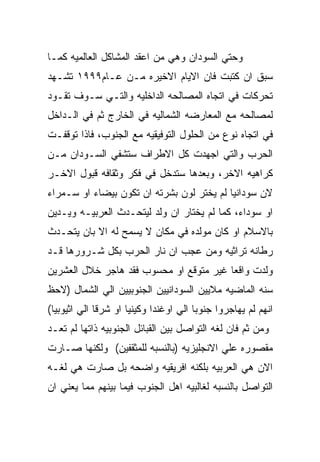 ‫ﻭﺤﺘﻲ ﺍﻟﺴﻭﺩﺍﻥ ﻭﻫﻲ ﻤﻥ ﺍﻋﻘﺩ ﺍﻟﻤﺸﺎﻜل ﺍﻟﻌﺎﻟﻤﻴﻪ ﻜﻤـﺎ‬
‫ﺴﺒﻕ ﺍﻥ ﻜﺘﺒﺕ ﻓﺎﻥ ﺍﻻﻴﺎﻡ ﺍﻻﺨﻴﺭﻩ ﻤـﻥ ﻋـﺎﻡ٩٩٩١ ﺘﺸـﻬﺩ‬
‫ﺘﺤﺭﻜﺎﺕ ﻓﻲ ﺍﺘﺠﺎﻩ ﺍﻟﻤﺼﺎﻟﺤﻪ ﺍﻟﺩﺍﺨﻠﻴﻪ ﻭﺍﻟﺘـﻲ ﺴـﻭﻑ ﺘﻘـﻭﺩ‬
‫ﻟﻤﺼﺎﻟﺤﻪ ﻤﻊ ﺍﻟﻤﻌﺎﺭﻀﻪ ﺍﻟﺸﻤﺎﻟﻴﻪ ﻓﻲ ﺍﻟﺨﺎﺭﺝ ﺜﻡ ﻓﻲ ﺍﻟـﺩﺍﺨل‬
‫ﻓﻲ ﺍﺘﺠﺎﻩ ﻨﻭﻉ ﻤﻥ ﺍﻟﺤﻠﻭل ﺍﻟﺘﻭﻓﻴﻘﻴﻪ ﻤﻊ ﺍﻟﺠﻨﻭﺏ، ﻓﺎﺫﺍ ﺘﻭﻗﻔـﺕ‬
‫ﺍﻟﺤﺭﺏ ﻭﺍﻟﺘﻲ ﺍﺠﻬﺩﺕ ﻜل ﺍﻻﻁﺭﺍﻑ ﺴﺘﺸﻔﻲ ﺍﻟﺴـﻭﺩﺍﻥ ﻤـﻥ‬
‫ﻜﺭﺍﻫﻴﻪ ﺍﻻﺨﺭ، ﻭﺒﻌﺩﻫﺎ ﺴﺘﺩﺨل ﻓﻲ ﻓﻜﺭ ﻭﺜﻘﺎﻓﻪ ﻗﺒﻭل ﺍﻻﺨـﺭ‬
‫ﻻﻥ ﺴﻭﺩﺍﻨﻴﺎ ﻟﻡ ﻴﺨﺘﺭ ﻟﻭﻥ ﺒﺸﺭﺘﻪ ﺍﻥ ﺘﻜﻭﻥ ﺒﻴﻀﺎﺀ ﺍﻭ ﺴـﻤﺭﺍﺀ‬
‫ﺍﻭ ﺴﻭﺩﺍﺀ، ﻜﻤﺎ ﻟﻡ ﻴﺨﺘﺎﺭ ﺍﻥ ﻭﻟﺩ ﻟﻴﺘﺤـﺩﺙ ﺍﻟﻌﺭﺒﻴـﻪ ﻭﻴـﺩﻴﻥ‬
‫ﺒﺎﻻﺴﻼﻡ ﺍﻭ ﻜﺎﻥ ﻤﻭﻟﺩﻩ ﻓﻲ ﻤﻜﺎﻥ ﻻ ﻴﺴﻤﺢ ﻟﻪ ﺍﻻ ﺒﺎﻥ ﻴﺘﺤـﺩﺙ‬
‫ﺭﻁﺎﻨﻪ ﺘﺭﺍﺜﻴﻪ ﻭﻤﻥ ﻋﺠﺏ ﺍﻥ ﻨﺎﺭ ﺍﻟﺤﺭﺏ ﺒﻜل ﺸـﺭﻭﺭﻫﺎ ﻗـﺩ‬
‫ﻭﻟﺩﺕ ﻭﺍﻗﻌﺎ ﻏﻴﺭ ﻤﺘﻭﻗﻊ ﺍﻭ ﻤﺤﺴﻭﺏ ﻓﻘﺩ ﻫﺎﺠﺭ ﺨﻼل ﺍﻟﻌﺸﺭﻴﻥ‬
‫ﺴﻨﻪ ﺍﻟﻤﺎﻀﻴﻪ ﻤﻼﻴﻴﻥ ﺍﻟﺴﻭﺩﺍﻨﻴﻴﻥ ﺍﻟﺠﻨﻭﺒﻴﻴﻥ ﺍﻟﻲ ﺍﻟﺸﻤﺎل )ﻻﺤﻅ‬
‫ﺍﻨﻬﻡ ﻟﻡ ﻴﻬﺎﺠﺭﻭﺍ ﺠﻨﻭﺒﺎ ﺍﻟﻲ ﺍﻭﻏﻨﺩﺍ ﻭﻜﻴﻨﻴﺎ ﺍﻭ ﺸﺭﻗﺎ ﺍﻟﻲ ﺍﺜﻴﻭﺒﻴﺎ(‬
‫ﻭﻤﻥ ﺜﻡ ﻓﺎﻥ ﻟﻐﻪ ﺍﻟﺘﻭﺍﺼل ﺒﻴﻥ ﺍﻟﻘﺒﺎﺌل ﺍﻟﺠﻨﻭﺒﻴﻪ ﺫﺍﺘﻬﺎ ﻟﻡ ﺘﻌـﺩ‬
‫ﻤﻘﺼﻭﺭﻩ ﻋﻠﻲ ﺍﻻﻨﺠﻠﻴﺯﻴﻪ )ﺒﺎﻟﻨﺴﺒﻪ ﻟﻠﻤﺜﻘﻔﻴﻥ( ﻭﻟﻜﻨﻬﺎ ﺼـﺎﺭﺕ‬
‫ﺍﻻﻥ ﻫﻲ ﺍﻟﻌﺭﺒﻴﻪ ﺒﻠﻜﻨﻪ ﺍﻓﺭﻴﻘﻴﻪ ﻭﺍﻀﺤﻪ ﺒل ﺼﺎﺭﺕ ﻫﻲ ﻟﻐـﻪ‬
‫ﺍﻟﺘﻭﺍﺼل ﺒﺎﻟﻨﺴﺒﻪ ﻟﻐﺎﻟﺒﻴﻪ ﺍﻫل ﺍﻟﺠﻨﻭﺏ ﻓﻴﻤﺎ ﺒﻴﻨﻬﻡ ﻤﻤﺎ ﻴﻌﻨﻲ ﺍﻥ‬
 