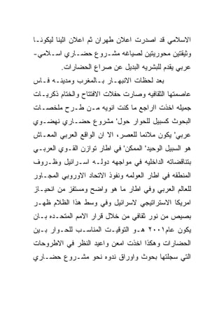 ‫ﺍﻻﺴﻼﻤﻲ ﻗﺩ ﺍﺼﺩﺭﺕ ﺍﻋﻼﻥ ﻁﻬﺭﺍﻥ ﺜﻡ ﺍﻋﻼﻥ ﺍﺜﻴﻨﺎ ﻟﻴﻜﻭﻨـﺎ‬
‫ﻭﺜﻴﻘﺘﻴﻥ ﻤﺤﻭﺭﻴﺘﻴﻥ ﻟﺼﻴﺎﻏﻪ ﻤﺸـﺭﻭﻉ ﺤﻀـﺎﺭﻱ ﺍﺴـﻼﻤﻲ-‬
         ‫ﻋﺭﺒﻲ ﻴﻘﺩﻡ ﻟﻠﺒﺸﺭﻴﻪ ﺍﻟﺒﺩﻴل ﻋﻥ ﺼﺭﺍﻉ ﺍﻟﺤﻀﺎﺭﺍﺕ.‬
‫ﺒﻌﺩ ﻟﺤﻅﺎﺕ ﺍﻻﻨﺒﻬـﺎﺭ ﺒـﺎﻟﻤﻐﺭﺏ ﻭﻤﺩﻴﻨـﻪ ﻓـﺎﺱ‬
‫ﻋﺎﺼﻤﺘﻬﺎ ﺍﻟﺜﻘﺎﻓﻴﻪ ﻭﺼﺎﺭﺕ ﺤﻔﻼﺕ ﺍﻻﻓﺘﺘﺎﺡ ﻭﺍﻟﺨﺘﺎﻡ ﺫﻜﺭﻴـﺎﺕ‬
‫ﺠﻤﻴﻠﻪ ﺍﺨﺫﺕ ﺍﺍﺭﺍﺠﻊ ﻤﺎ ﻜﻨﺕ ﺍﻨﻭﻴﻪ ﻤـﻥ ﻁـﺭﺡ ﻤﻠﺨﺼـﺎﺕ‬
‫ﺍﻟﺒﺤﻭﺙ ﻜﺴﺒﻴل ﻟﻠﺤﻭﺍﺭ ﺤﻭل' ﻤﺸﺭﻭﻉ ﺤﻀـﺎﺭﻱ ﻨﻬﻀـﻭﻱ‬
‫ﻋﺭﺒﻲ' ﻴﻜﻭﻥ ﻤﻼﺌﻤﺎ ﻟﻠﻌﺼﺭ، ﺍﻻ ﺍﻥ ﺍﻟﻭﺍﻗﻊ ﺍﻟﻌﺭﺒﻲ ﺍﻟﻤﻌـﺎﺵ‬
‫ﻫﻭ ﺍﻟﺴﺒﻴل ﺍﻟﻭﺤﻴﺩ' ﺍﻟﻤﻤﻜﻥ' ﻓﻲ ﺍﻁﺎﺭ ﺘﻭﺍﺯﻥ ﺍﻟﻘـﻭﻱ ﺍﻟﻌﺭﺒـﻲ‬
‫ﺒﺘﻨﺎﻗﻀﺎﺘﻪ ﺍﻟﺩﺍﺨﻠﻴﻪ ﻓﻲ ﻤﻭﺍﺠﻬﻪ ﺩﻭﻟـﻪ ﺍﺴـﺭﺍﺌﻴل ﻭﻅـﺭﻭﻑ‬
‫ﺍﻟﻤﻨﻁﻘﻪ ﻓﻲ ﺍﻁﺎﺭ ﺍﻟﻌﻭﻟﻤﻪ ﻭﻨﻔﻭﺫ ﺍﻻﺘﺤﺎﺩ ﺍﻻﻭﺭﻭﺒﻲ ﺍﻟﻤﺠـﺎﻭﺭ‬
‫ﻟﻠﻌﺎﻟﻡ ﺍﻟﻌﺭﺒﻲ ﻭﻓﻲ ﺍﻁﺎﺭ ﻤﺎ ﻫﻭ ﻭﺍﻀﺢ ﻭﻤﺴﺘﻔﺯ ﻤﻥ ﺍﻨﺤﻴـﺎﺯ‬
‫ﺍﻤﺭﻴﻜﺎ ﺍﻻﺴﺘﺭﺍﺘﻴﺠﻲ ﻻﺴﺭﺍﺌﻴل ﻭﻓﻲ ﻭﺴﻁ ﻫﺫﺍ ﺍﻟﻅﻼﻡ ﻅﻬـﺭ‬
‫ﺒﺼﻴﺹ ﻤﻥ ﻨﻭﺭ ﺜﻘﺎﻓﻲ ﻤﻥ ﺨﻼل ﻗﺭﺍﺭ ﺍﻻﻤﻡ ﺍﻟﻤﺘﺤـﺩﻩ ﺒـﺎﻥ‬
‫ﻴﻜﻭﻥ ﻋﺎﻡ١٠٠٢ ﻫـﻭ ﺍﻟﺘﻭﻗﻴـﺕ ﺍﻟﻤﻨﺎﺴـﺏ ﻟﻠﺤـﻭﺍﺭ ﺒـﻴﻥ‬
‫ﺍﻟﺤﻀﺎﺭﺍﺕ ﻭﻫﻜﺫﺍ ﺍﺨﺫﺕ ﺍﻤﻌﻥ ﻭﺍﻋﻴﺩ ﺍﻟﻨﻅﺭ ﻓﻲ ﺍﻻﻁﺭﻭﺤﺎﺕ‬
‫ﺍﻟﺘﻲ ﺴﺠﻠﺘﻬﺎ ﺒﺤﻭﺙ ﻭﺍﻭﺭﺍﻕ ﻨﺩﻭﻩ ﻨﺤﻭ ﻤﺸـﺭﻭﻉ ﺤﻀـﺎﺭﻱ‬
 